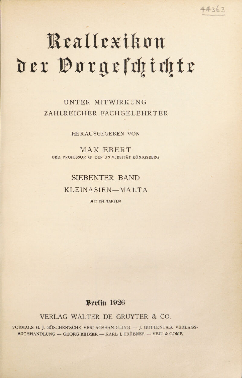 44-3 4 3 MzaiUxik&n Der 13 orgcfd|tdj11 UNTER MITWIRKUNG ZAHLREICHER FACHGELEHRTER HERAUSGEGEBEN VON MAX EBERT ORD. PROFESSOR AN DER UNIVERSITÄT KÖNIGSBERG SIEBENTER BAND KLEIN ASIEN —MALTA MIT 234 TAFELN Berlin 1926 VERLAG WALTER DE GRUYTER & CO. VORMALS G. J. GÖSCHEN’SCHE VERLAGSHANDLONG — J. GUTTENTAG, VERLAGS¬ BUCHHANDLUNG — GEORG REIMER — KARL J. TRÜBNER — VEIT & COMP.