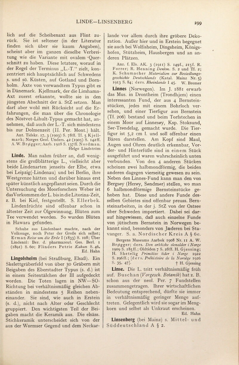 LINDE-LINSENBERG lieh auf die Scheibenaxt aus Flint zu¬ rück. Sie ist seltener (in der Literatur finden sich über sie kaum Angaben), scheint aber im ganzen dieselbe Verbrei¬ tung wie die Variante mit ovalem 'Quer¬ schnitt zu haben. Diese letztere, worauf in der Regel der Terminus „L.-T.“ zielt, kon¬ zentriert sich hauptsächlich auf Schwedens s. und sö. Küsten, auf Gotland und Born¬ holm. Äxte von verwandtem Typus gibt es in Dänemark. Kjellmark, der die Limhamn- Axt zuerst erkannte, wollte sie in den jüngsten Abschnitt der ä. StZ setzen. Man darf aber wohl mit Rücksicht auf die Er¬ fahrungen, die man über die Chronologie des Nöstvet-Lihult-Typus gemacht hat, an¬ nehmen, daß auch der L.-T. sich mindestens bis zur Dolmenzeit (II. Per. Mont.) hält. Ant. Tidskr. 17, 3 (1903) S. 78ff. Tf. 5 Kjell¬ mark; Norges Geol. Unders. 42 (1905) S. 142 ff. A. W. Br0gger; Aarb. 1918 S. 137ff. Nordman. Helgo Lindström Linde. Man nahm früher an, daß wenig¬ stens die großblätterige L., vielleicht aber beide Lindenarten jenseits der Elbe, etwa bei Leipzig(-Lindenau) und bei Berlin, ihre Westgrenze hätten und darüber hinaus erst später künstlich angepflanzt seien. Durch die Untersuchung des Moorforschers Weber ist dasVorkommen der L. bis in die Litorina-Zeit, z. B. bei Kiel, festgestellt. S. Ellerbek. Lindenfrüchte sind offenbar schon in ältester Zeit zur Ölgewinnung, Blüten zum Tee verwendet worden. So wurden Blüten in Hawara gefunden. Schuhe aus Lindenbast machte, nach der Volkssage, noch Peter der Große sich selbst; Erman Reise um die Erde I (1833) S. 108; Über Lindenöl: Ber. d. pharmazeut. Ges. Berl. 1 (1891) S. 60; Flinders Petrie Kahun S. 46, Ed. Hahn Lingolsheim (bei Straßburg, Elsaß). Ein Skelettgräberfeld von über 30 Gräbern mit Beigaben des Eberstadter Typus (s. d.) ist in einem Seitentälchen der 111 aufgedeckt worden. Die Toten lagen in NW—SO- Richtung bei verhältnismäßig gleichen Ab¬ ständen in mindestens 5 Reihen neben¬ einander. Sie sind, wie auch in Erstein (s. d.), nicht nach Alter oder Geschlecht gruppiert. Den wichtigsten Teil der Bei¬ gaben macht die Keramik aus. Die elsäss. Stichkeramik unterscheidet sich von der aus der Wormser Gegend und dem Neckar¬ lande vor allem durch ihre gröbere Deko¬ ration. Außer hier und in Erstein begegnet sie auch bei Wolfisheim, Dingsheim, Königs¬ hofen, Stützheim, Hausbergen und an an¬ deren Plätzen. Anz. f. Eis. AK. 3 (1911) S. 149L, 215f. R. Forrer; R. Henning Denkm. S. 2 und Tf. 2; K. Schumacher Materialien zur Besiedlungs¬ geschichte Deutschlands (Katal. Mainz Nr. 5) 1913 S. 84; ders. Rhemlande I 45* W. Bremer Linnes (Norwegen). Im J. 1881 erwarb das Mus. in Drontheim (Trondhjem) einen interessanten Fund, der aus 4 Bernstein¬ stücken, jedes mit einem Bohrloch ver¬ sehen, und einer Tierfigur aus Bernstein (Tf. 206) bestand und beim Torfstechen in einem Moor auf Linnesoy, Ksp. Stoksund, Sor-Trondelag, gemacht wurde. Die Tier¬ figur ist 5,2 cm 1. und soll offenbar einen Bären darstellen. Am Kopf sind Maul, Augen und Ohren deutlich erkennbar, Vor¬ der- und Hinterfüße sind in einem Stück ausgeführt und waren wahrscheinlich unten verbunden. Von den 4 anderen Stücken scheinen zwei halbmondförmig, die beiden anderen dagegen vierseitig gewesen zu sein. Neben den Linnes-Fund kann man den von Bergsoy (Heroy, Sondmor) stellen, wo man 6 halbmondförmige Bernsteinstücke ge¬ hoben hat. Diese und andere Funde des¬ selben Gebietes sind offenbar preuss. Bern¬ steinarbeiten, in der j. StZ von der Ostsee über Schweden importiert. Dabei sei dar¬ auf hingewiesen, daß auch einzelne Funde von jütischem Bernstein in Norwegen be¬ kannt sind, besonders von Jsederen bei Sta- vanger. S. a. Nordischer Kreis A § 6e. Bergens Museums Aarbok 1908 Nr. 11 A. W. Brpgger; ders. Den arktiske stenalder i Nor ge 1909 S. 185ff.; Oldtiden 7 S. 28ff. H. Gjessing; H. Shetelig Primitive tider i Nor ge 1922 S. 296ff.; [ders. Prehistoire de la Norvege 1926 8- 35? 47]- f H. Gjessing Linse. Die L. tritt verhältnismäßig früh auf. Busch an (Vorgesch. Botanik) hat z. B. schon aus der neol. Per. 7 Fundstellen zusammengetragen. Ihrer wirtschaftlichen Bedeutung entsprechend, dürfte sie immer in verhältnismäßig geringer Menge auf- treten. Gelegentlich wird sie sogar im Meng¬ korn und selbst als Unkraut erscheinen. Ed. Hahn Linsenberg (bei Mainz) s. Mittel- und Süddeutschland A § 2.