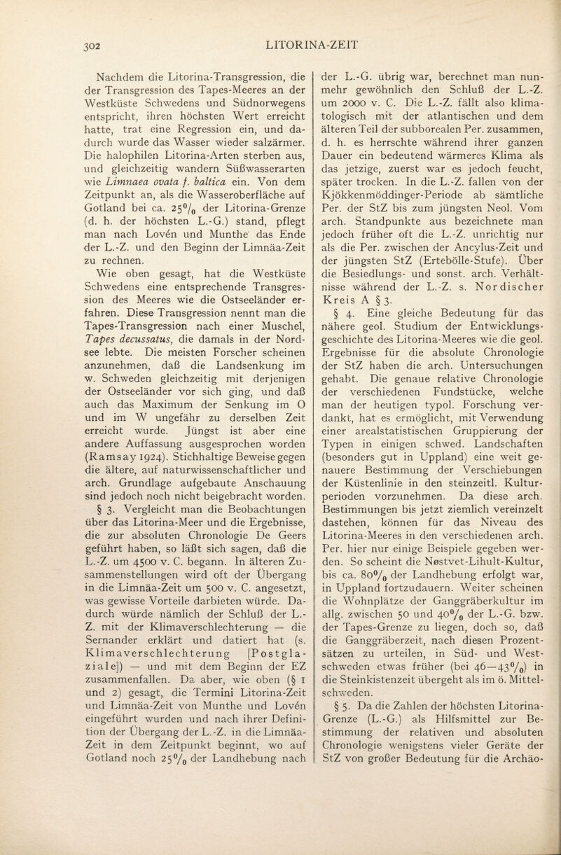 Nachdem die Litorina-Transgression, die der Transgression des Tapes-Meeres an der Westküste Schwedens und Südnorwegens entspricht, ihren höchsten Wert erreicht hatte, trat eine Regression ein, und da¬ durch wurde das Wasser wieder salzarmer. Die halophilen Litorina-Arten sterben aus, und gleichzeitig wandern Süßwasserarten wie Limnaea ovata /. baltica ein. Von dem Zeitpunkt an, als die Wasseroberfläche auf Gotland bei ca. 25°/0 der Litorina-Grenze (d. h. der höchsten L.-G.) stand, pflegt man nach Loven und Munthe das Ende der L.-Z. und den Beginn der Limnäa-Zeit zu rechnen. Wie oben gesagt, hat die Westküste Schwedens eine entsprechende Transgres¬ sion des Meeres wie die Ostseeländer er¬ fahren. Diese Transgression nennt man die Tapes-Transgression nach einer Muschel, Tapes decussatus, die damals in der Nord¬ see lebte. Die meisten Forscher scheinen anzunehmen, daß die Landsenkung im w. Schweden gleichzeitig mit derjenigen der Ostseeländer vor sich ging, und daß auch das Maximum der Senkung im O und im W ungefähr zu derselben Zeit erreicht wurde. Jüngst ist aber eine andere Auffassung ausgesprochen worden (Ramsay 1924). Stichhaltige Beweise gegen die ältere, auf naturwissenschaftlicher und arch. Grundlage aufgebaute Anschauung sind jedoch noch nicht beigebracht worden. § 3. Vergleicht man die Beobachtungen über das Litorina-Meer und die Ergebnisse, die zur absoluten Chronologie De Geers geführt haben, so läßt sich sagen, daß die L.-Z. um 4500 v. C. begann. In älteren Zu¬ sammenstellungen wird oft der Übergang in die Limnäa-Zeit um 500 v. C. angesetzt, was gewisse Vorteile darbieten würde. Da¬ durch würde nämlich der Schluß der L.- Z. mit der Klimaverschlechterung — die Sernander erklärt und datiert hat (s. Klimaverschlechterung [Postgla¬ ziale]) — und mit dem Beginn der EZ zusammenfallen. Da aber, wie oben (§ I und 2) gesagt, die Termini Litorina-Zeit und Limnäa-Zeit von Munthe und Loven eingeführt wurden und nach ihrer Defini¬ tion der Übergang der L.-Z. in die Limnäa- Zeit in dem Zeitpunkt beginnt, wo auf Gotland noch 2 5°/0 der Landhebung nach der L.-G. übrig war, berechnet man nun¬ mehr gewöhnlich den Schluß der L.-Z. um 2000 v. C. Die L.-Z. fällt also klima- tologisch mit der atlantischen und dem älteren Teil der subborealen Per. zusammen, d. h. es herrschte während ihrer ganzen Dauer ein bedeutend wärmeres Klima als das jetzige, zuerst war es jedoch feucht, später trocken. In die L.-Z. fallen von der Kjökkenmöddinger-Periode ab sämtliche Per. der StZ bis zum jüngsten Neol. Vom arch. Standpunkte aus bezeichnete man jedoch früher oft die L.-Z. unrichtig nur als die Per. zwischen der Ancylus-Zeit und der jüngsten StZ (Ertebölle-Stufe). Über die Besiedlungs- und sonst, arch. Verhält¬ nisse während der L.-Z. s. Nordischer Kreis A § 3. § 4. Eine gleiche Bedeutung für das nähere geol. Studium der Entwicklungs¬ geschichte des Litorina-Meeres wie die geol. Ergebnisse für die absolute Chronologie der StZ haben die arch. Untersuchungen gehabt. Die genaue relative Chronologie der verschiedenen Fundstücke, welche man der heutigen typol. Forschung ver¬ dankt, hat es ermöglicht, mit Verwendung einer arealstatistischen Gruppierung der Typen in einigen schwed. Landschaften (besonders gut in Uppland) eine weit ge¬ nauere Bestimmung der Verschiebungen der Küstenlinie in den steinzeitl. Kultur¬ perioden vorzunehmen. Da diese arch. Bestimmungen bis jetzt ziemlich vereinzelt dastehen, können für das Niveau des Litorina-Meeres in den verschiedenen arch. Per. hier nur einige Beispiele gegeben wer¬ den. So scheint die Nostvet-Lihult-Kultur, bis ca. 8o°/0 der Landhebung erfolgt war, in Uppland fortzudauern. Weiter scheinen die Wohnplätze der Ganggräberkultur im allg. zwischen 50 und 40°/o der L.-G. bzw. der Tapes-Grenze zu liegen, doch so, daß die Ganggräberzeit, nach diesen Prozent¬ sätzen zu urteilen, in Süd- und West¬ schweden etwas früher (bei 46 — 43°/o) in die Steinkistenzeit übergeht als im ö. Mittel¬ schweden. § 5. Da die Zahlen der höchsten Litorina- Grenze (L.-G.) als Hilfsmittel zur Be¬ stimmung der relativen und absoluten Chronologie wenigstens vieler Geräte der StZ von großer Bedeutung für die Archäo-