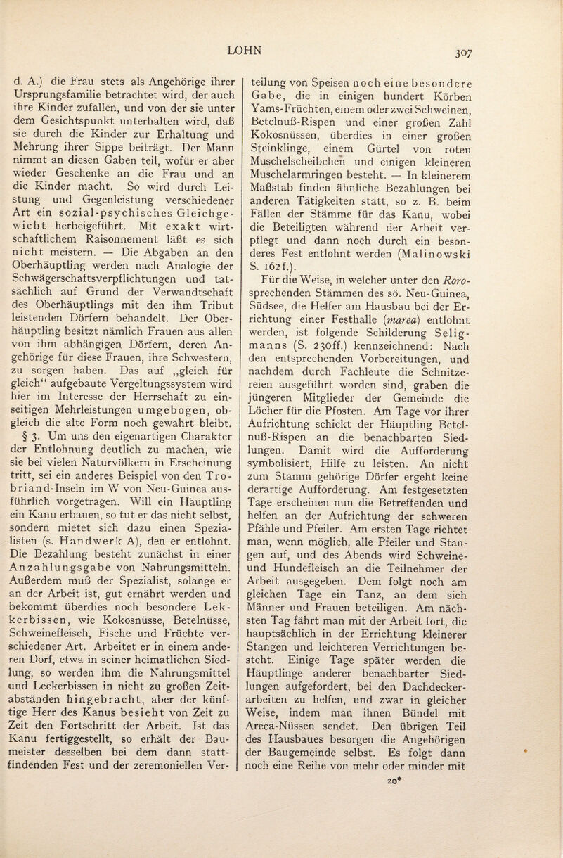 d. A.) die Frau stets als Angehörige ihrer Ursprungsfamilie betrachtet wird, der auch ihre Kinder zufallen, und von der sie unter dem Gesichtspunkt unterhalten wird, daß sie durch die Kinder zur Erhaltung und Mehrung ihrer Sippe beiträgt. Der Mann nimmt an diesen Gaben teil, wofür er aber wieder Geschenke an die Frau und an die Kinder macht. So wird durch Lei¬ stung und Gegenleistung verschiedener Art ein sozial-psychisches Gleichge¬ wicht herbeigeführt. Mit exakt wirt¬ schaftlichem Raisonnement läßt es sich nicht meistern. — Die Abgaben an den Oberhäuptling werden nach Analogie der Schwägerschaftsverpflichtungen und tat¬ sächlich auf Grund der Verwandtschaft des Oberhäuptlings mit den ihm Tribut leistenden Dörfern behandelt. Der Ober¬ häuptling besitzt nämlich Frauen aus allen von ihm abhängigen Dörfern, deren An¬ gehörige für diese Frauen, ihre Schwestern, zu sorgen haben. Das auf ,,gleich für gleich“ aufgebaute Vergeltungssystem wird hier im Interesse der Herrschaft zu ein¬ seitigen Mehrleistungen umgebogen, ob¬ gleich die alte Form noch gewahrt bleibt. § 3. Um uns den eigenartigen Charakter der Entlohnung deutlich zu machen, wie sie bei vielen Naturvölkern in Erscheinung tritt, sei ein anderes Beispiel von den Tro- briand-Inseln im W von Neu-Guinea aus¬ führlich vorgetragen. Will ein Häuptling ein Kanu erbauen, so tut er das nicht selbst, sondern mietet sich dazu einen Spezia¬ listen (s. Handwerk A), den er entlohnt. Die Bezahlung besteht zunächst in einer Anzahlungsgabe von Nahrungsmitteln. Außerdem muß der Spezialist, solange er an der Arbeit ist, gut ernährt werden und bekommt überdies noch besondere Lek- kerbissen, wie Kokosnüsse, Betelnüsse, Schweinefleisch, Fische und Früchte ver¬ schiedener Art. Arbeitet er in einem ande¬ ren Dorf, etwa in seiner heimatlichen Sied¬ lung, so werden ihm die Nahrungsmittel und Leckerbissen in nicht zu großen Zeit¬ abständen hingebracht, aber der künf¬ tige Herr des Kanus besieht von Zeit zu Zeit den Fortschritt der Arbeit. Ist das Kanu fertiggestellt, so erhält der Bau¬ meister desselben bei dem dann statt¬ findenden Fest und der zeremoniellen Ver¬ teilung von Speisen noch eine besondere Gabe, die in einigen hundert Körben Yams-Früchten, einem oder zwei Schweinen, Betelnuß-Rispen und einer großen Zahl Kokosnüssen, überdies in einer großen Steinklinge, einem Gürtel von roten Muschelscheibchen und einigen kleineren Muschelarmringen besteht. — In kleinerem Maßstab finden ähnliche Bezahlungen bei anderen Tätigkeiten statt, so z. B. beim Fällen der Stämme für das Kanu, wobei die Beteiligten während der Arbeit ver¬ pflegt und dann noch durch ein beson¬ deres Fest entlohnt werden (Malinowski S. 162 f.). Für die Weise, in welcher unter den Roro- spreehenden Stämmen des sö. Neu-Guinea, Südsee, die Helfer am Hausbau bei der Er¬ richtung einer Festhalle (marea) entlohnt werden, ist folgende Schilderung Selig¬ manns (S. 230ff.) kennzeichnend: Nach den entsprechenden Vorbereitungen, und nachdem durch Fachleute die Schnitze¬ reien ausgeführt worden sind, graben die jüngeren Mitglieder der Gemeinde die Löcher für die Pfosten. Am Tage vor ihrer Aufrichtung schickt der Häuptling Betel¬ nuß-Rispen an die benachbarten Sied¬ lungen. Damit wird die Aufforderung symbolisiert, Hilfe zu leisten. An nicht zum Stamm gehörige Dörfer ergeht keine derartige Aufforderung. Am festgesetzten Tage erscheinen nun die Betreffenden und helfen an der Aufrichtung der schweren Pfähle und Pfeiler. Am ersten Tage richtet man, wenn möglich, alle Pfeiler und Stan¬ gen auf, und des Abends wird Schweine- und Hundefleisch an die Teilnehmer der Arbeit ausgegeben. Dem folgt noch am gleichen Tage ein Tanz, an dem sich Männer und Frauen beteiligen. Am näch¬ sten Tag fährt man mit der Arbeit fort, die hauptsächlich in der Errichtung kleinerer Stangen und leichteren Verrichtungen be¬ steht. Einige Tage später werden die Häuptlinge anderer benachbarter Sied¬ lungen aufgefordert, bei den Dachdecker¬ arbeiten zu helfen, und zwar in gleicher Weise, indem man ihnen Bündel mit Arecä-Nüssen sendet. Den übrigen Teil des Hausbaues besorgen die Angehörigen der Baugemeinde selbst. Es folgt dann noch eine Reihe von mehr oder minder mit 20* «