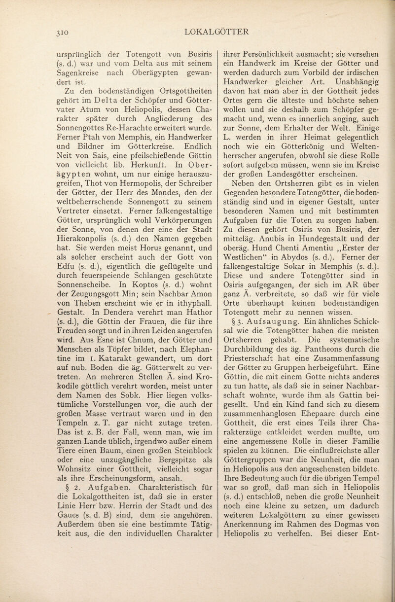 3io LOKALGÖTTER ursprünglich der Totengott von Busiris (s. d.) war und vom Delta aus mit seinem Sagenkreise nach Oberägypten gewan¬ dert ist. Zu den bodenständigen Ortsgottheiten gehört im Delta der Schöpfer und Götter¬ vater Atum von Heliopolis, dessen Cha¬ rakter später durch Angliederung des Sonnengottes Re-Harachte erweitert wurde. Ferner Ptah von Memphis, ein Handwerker und Bildner im Götterkreise. Endlich Neit von Sais, eine pfeilschießende Göttin von vielleicht lib. Herkunft. In Ober- ägypten wohnt, um nur einige herauszu¬ greifen, Thot von Hermopolis, der Schreiber der Götter, der Herr des Mondes, den der weltbeherrschende Sonnengott zu seinem Vertreter einsetzt. Ferner falkengestaltige Götter, ursprünglich wohl Verkörperungen der Sonne, von denen der eine der Stadt Hierakonpolis (s. d.) den Namen gegeben hat. Sie werden meist Horus genannt, und als solcher erscheint auch der Gott von Edfu (s. d.), eigentlich die geflügelte und durch feuerspeiende Schlangen geschützte Sonnenscheibe. In Koptos (s. d.) wohnt der Zeugungsgott Min; sein Nachbar Amon von Theben erscheint wie er in ithyphall. Gestalt. In Dendera verehrt man Hathor (s. d.), die Göttin der Frauen, die für ihre Freuden sorgt und in ihren Leiden angerufen wird. Aus Esne ist Chnum, der Götter und Menschen als Töpfer bildet, nach Elephan- tine im I. Katarakt gewandert, um dort auf nub. Boden die äg. Götterwelt zu ver¬ treten. An mehreren Stellen Ä. sind Kro¬ kodile göttlich verehrt worden, meist unter dem Namen des Sobk. Hier liegen volks¬ tümliche Vorstellungen vor, die auch der großen Masse vertraut waren und in den Tempeln z. T. gar nicht zutage treten. Das ist z. B. der Fall, wenn man, wie im ganzen Lande üblich, irgendwo außer einem Tiere einen Baum, einen großen Steinblock oder eine unzugängliche Bergspitze als Wohnsitz einer Gottheit, vielleicht sogar als ihre Erscheinungsform, ansah. § 2. Aufgaben. Charakteristisch für die Lokalgottheiten ist, daß sie in erster Linie Herr bzw. Herrin der Stadt und des Gaues (s. d. B) sind, dem sie angehören. Außerdem üben sie eine bestimmte Tätig¬ keit aus, die den individuellen Charakter ihrer Persönlichkeit ausmacht; sie versehen ein Handwerk im Kreise der Götter und werden dadurch zum Vorbild der irdischen Handwerker gleicher Art. Unabhängig davon hat man aber in der Gottheit jedes Ortes gern die älteste und höchste sehen wollen und sie deshalb zum Schöpfer ge¬ macht und, wenn es innerlich anging, auch zur Sonne, dem Erhalter der Welt. Einige L. werden in ihrer Heimat gelegentlich noch wie ein Götterkönig und Welten¬ herrscher angerufen, obwohl sie diese Rolle sofort aufgeben müssen, wenn sie im Kreise der großen Landesgötter erscheinen. Neben den Ortsherren gibt es in vielen Gegenden besondere Totengötter, dieboden¬ ständig sind und in eigener Gestalt, unter besonderen Namen und mit bestimmten Aufgaben für die Toten zu sorgen haben. Zu diesen gehört Osiris von Busiris, der mitteläg. Anubis in Hundegestalt und der oberäg. Hund Chenti Amentiu ,,Erster der Westlichen“ in Abydos (s. d.). Ferner der falkengestaltige Sokar in Memphis (s. d.). Diese und andere Totengötter sind in Osiris aufgegangen, der sich im AR über ganz Ä. verbreitete, so daß wir für viele Orte überhaupt keinen bodenständigen Totengott mehr zu nennen wissen. §3. Aufsaugung. Ein ähnliches Schick¬ sal wie die Totengötter haben die meisten Ortsherren gehabt. Die systematische Durchbildung des äg. Pantheons durch die Priesterschaft hat eine Zusammenfassung der Götter zu Gruppen herbeigeführt. Eine Göttin, die mit einem Gotte nichts anderes zu tun hatte, als daß sie in seiner Nachbar¬ schaft wohnte, wurde ihm als Gattin bei¬ gesellt. Und ein Kind fand sich zu diesem zusammenhanglosen Ehepaare durch eine Gottheit, die erst eines Teils ihrer Cha¬ rakterzüge entkleidet werden mußte, um eine angemessene Rolle in dieser Familie spielen zu können. Die einflußreichste aller Göttergruppen war die Neunheit, die man in Heliopolis aus den angesehensten bildete. Ihre Bedeutung auch für die übrigen Tempel war so groß, daß man sich in Heliopolis (s. d.) entschloß, neben die große Neunheit noch eine kleine zu setzen, um dadurch weiteren Lokalgöttern zu einer gewissen Anerkennung im Rahmen des Dogmas von Heliopolis zu verhelfen. Bei dieser Ent-