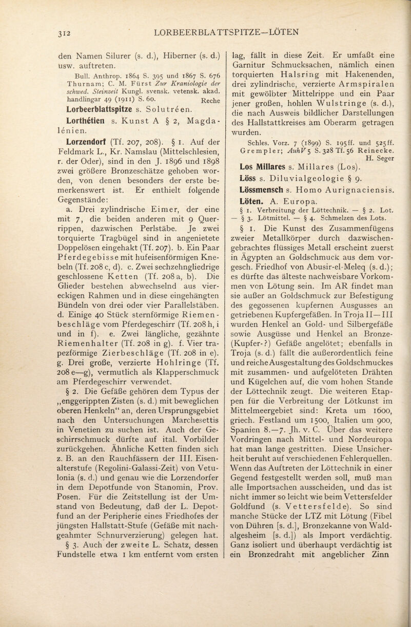 312 LORBEERBLATTSPITZE-LÖTEN den Namen Silurer (s. d.), Hiberner (s. d.) usw. auftreten. Bull. Anthrop. 1864 S. 395 und 1867 S. 676 Thurnam; C. M. Fürst Zxir Kraniologie der schwed. Steinzeit Kungl. svensk. vetensk. akad. handlingar 49 (1911) S. 60. Reche Lorbeerblattspitze s. Solutreen. Lorthetien s. Kunst A §2, Magda- lenien. Lorzendorf (Tf. 207, 208). § 1. Auf der Feldmark L., Kr. Namslau (Mittelschlesien, r. der Oder), sind in den J. 1896 und 1898 zwei größere Bronzeschätze gehoben wor¬ den, von denen besonders der erste be¬ merkenswert ist. Er enthielt folgende Gegenstände: a. Drei zylindrische Eimer, der eine mit 7, die beiden anderen mit 9 Quer¬ rippen, dazwischen Perlstäbe. Je zwei torquierte Tragbügel sind in angenietete Doppelösen eingehakt (Tf. 207). b. Ein Paar Pferdegebisse mit hufeisenförmigen Kne¬ beln (Tf. 208 c, d). c. Zwei sechzehngliedrige geschlossene Ketten (Tf. 208a, b). Die Glieder bestehen abwechselnd aus vier¬ eckigen Rahmen und in diese eingehängten Bündeln von drei oder vier Parallelstäben, d. Einige 40 Stück sternförmige Riemen- beschläge vom Pferdegeschirr (Tf. 208h, i und in f). e. Zwei längliche, gezähnte Riemenhalter (Tf. 208 in g). f. Vier tra¬ pezförmige Zierbeschläge (Tf. 208 in e). g. Drei große, verzierte Hohlringe (Tf. 208 e—g), vermutlich als Klapperschmuck am Pferdegeschirr verwendet. § 2. Die Gefäße gehören dem Typus der ,,enggerippten Zisten (s. d.) mit beweglichen oberen Henkeln“ an, deren Ursprungsgebiet nach den Untersuchungen Marchesettis in Venetien zu suchen ist. Auch der Ge¬ schirrschmuck dürfte auf ital. Vorbilder zurückgehen. Ähnliche Ketten finden sich z. B. an den Rauchfässern der III. Eisen¬ alterstufe (Regolini-Galassi-Zeit) von Vetu- lonia (s. d.) und genau wie die Lorzendorfer in dem Depotfunde von Stanomin, Prov. Posen. Für die Zeitstellung ist der Um¬ stand von Bedeutung, daß der L. Depot¬ fund an der Peripherie eines Friedhofes der jüngsten Hallstatt-Stufe (Gefäße mit nach¬ geahmter Schnurverzierung) gelegen hat. § 3. Auch der zweite L. Schatz, dessen Fundstelle etwa I km entfernt vom ersten lag, fällt in diese Zeit. Er umfaßt eine Garnitur Schmucksachen, nämlich einen torquierten Hals ring mit Hakenenden, drei zylindrische, verzierte Armspiralen mit gewölbter Mittelrippe und ein Paar jener großen, hohlen Wulstringe (s. d.), die nach Ausweis bildlicher Darstellungen des Hallstattkreises am Oberarm getragen wurden. Schles. Vorz. 7 (1899) S. 195 ff. und 525 ff. Grempler; AuhV 5 S. 328 Tf. 56 Reinecke. H. Seger Los Miliares s. Miliares (Los). Löss s. Diluvialgeologie § 9. Lössmensch s. Homo Aurignaciensis. Löten. A. Europa. § 1. Verbreitung der Löttechnik. — § 2. Lot. — § 3. Lötmittel. — § 4. Schmelzen des Lots. § 1. Die Kunst des Zusammenfügens zweier Metallkörper durch dazwischen¬ gebrachtes flüssiges Metall erscheint zuerst in Ägypten an Goldschmuck: aus dem vor- gesch. Friedhof von Abusir-el-Meleq (s. d.); es dürfte das älteste nachweisbare Vorkom¬ men von Lötung sein. Im AR findet man sie außer an Goldschmuck zur Befestigung des gegossenen kupfernen Ausgusses an getriebenen Kupfergefäßen. In Troja II— III wurden Henkel an Gold- und Silbergefäße sowie Ausgüsse und Henkel an Bronze- (Kupfer-?) Gefäße angelötet; ebenfalls in Troja (s. d.) fällt die außerordentlich feine und reiche Ausgestaltung des Goldschmuckes mit zusammen- und aufgelöteten Drähten und Kügelchen auf, die vom hohen Stande der Löttechnik zeugt. Die weiteren Etap¬ pen für die Verbreitung der Lötkunst im Mittelmeergebiet sind: Kreta um 1600, griech. Festland um 1500, Italien um 900, Spanien 8.-7. Jh. v. C. Über das weitere Vordringen nach Mittel- und Nordeuropa hat man lange gestritten. Diese Unsicher¬ heit beruht auf verschiedenen Fehlerquellen. Wenn das Auftreten der Löttechnik in einer Gegend festgestellt werden soll, muß man alle Importsachen ausscheiden, und das ist nicht immer so leicht wie beim Vettersfelder Goldfund (s. V e 11 e r s f e 1 d e). So sind manche Stücke der LTZ mit Lötung (Fibel von Dühren [s. d.], Bronzekanne von Wald- algesheim [s. d.]) als Import verdächtig. Ganz isoliert und überhaupt verdächtig ist ein Bronzedraht mit angeblicher Zinn