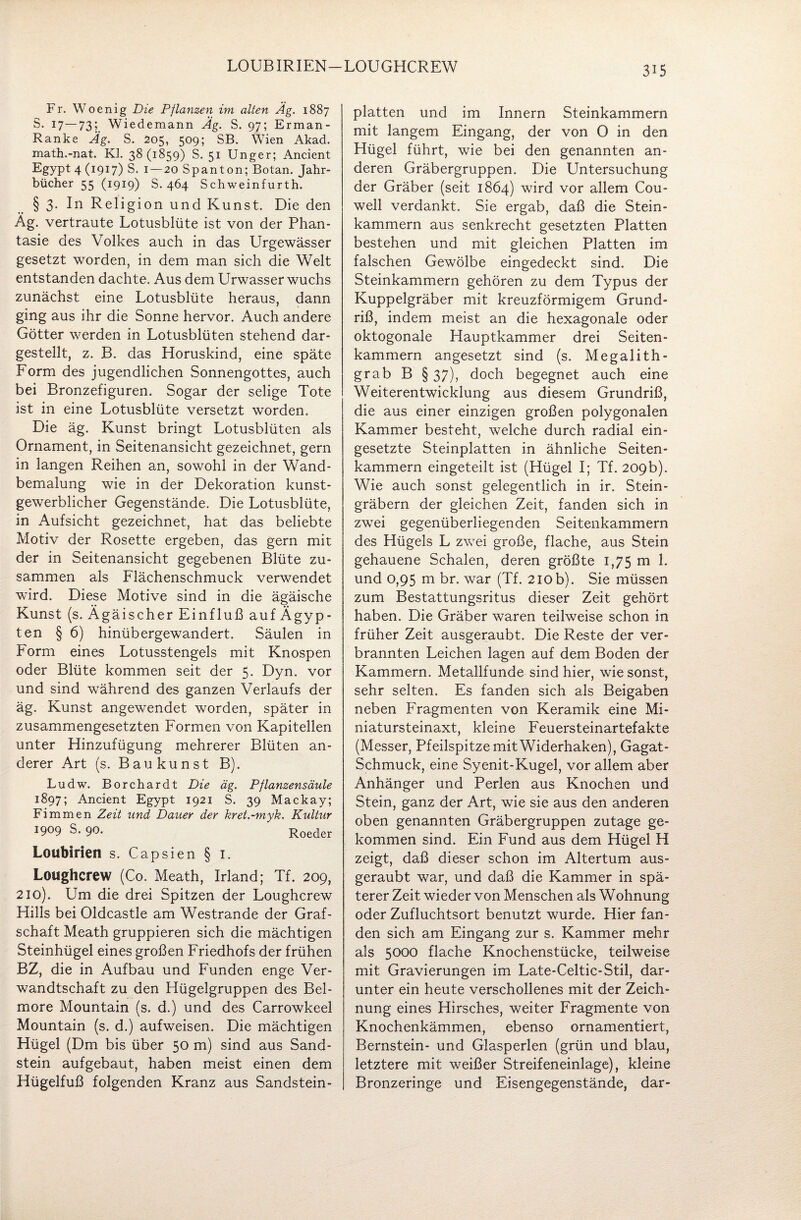 LOUBIRIEN LOUGHCREW Fr. Woenig Die Pflanzen im alten Äg. 1887 S. 17 — 73; Wiedemann Äg. S. 97; Erman- Ranke Äg. S. 205, 509; SB. Wien Akad. math.-nat. Kl. 38 (1859) S. 51 Unger; Ancient Egypt 4(1917) S. 1 — 20 Spanton; Botan. Jahr¬ bücher 55 (1919) S. 464 Schweinfurth. § 3. In Religion und Kunst. Die den Äg. vertraute Lotusblüte ist von der Phan¬ tasie des Volkes auch in das Urgewässer gesetzt worden, in dem man sich die Welt entstanden dachte. Aus dem Urwasser wuchs zunächst eine Lotusblüte heraus, dann ging aus ihr die Sonne hervor. Auch andere Götter werden in Lotusblüten stehend dar¬ gestellt, z. B. das Horuskind, eine späte Form des jugendlichen Sonnengottes, auch bei Bronzefiguren. Sogar der selige Tote ist in eine Lotusblüte versetzt worden. Die äg. Kunst bringt Lotusblüten als Ornament, in Seitenansicht gezeichnet, gern in langen Reihen an, sowohl in der Wand¬ bemalung wie in der Dekoration kunst¬ gewerblicher Gegenstände. Die Lotusblüte, in Aufsicht gezeichnet, hat das beliebte Motiv der Rosette ergeben, das gern mit der in Seitenansicht gegebenen Blüte zu¬ sammen als Flächenschmuck verwendet wird. Diese Motive sind in die ägäische Kunst (s. Ägäischer Einfluß auf Ägyp¬ ten § 6) hinübergewandert. Säulen in Form eines Lotusstengels mit Knospen oder Blüte kommen seit der 5. Dyn. vor und sind während des ganzen Verlaufs der äg. Kunst angewendet worden, später in zusammengesetzten Formen von Kapitellen unter Hinzufügung mehrerer Blüten an¬ derer Art (s. Baukunst B). Ludw. Borchardt Die äg. Pflanzensäule 1897; Ancient Egypt 1921 S. 39 Mackay; Fimmen Zeit und Dauer der kret.-myk. Kultur 1909 S. 90. Roeder Loubirien s. Capsien § 1. Loughcrew (Co. Meath, Irland; Tf. 209, 210). Um die drei Spitzen der Loughcrew Hills bei Oldcastle am Westrande der Graf¬ schaft Meath gruppieren sich die mächtigen Steinhügel eines großen Friedhofs der frühen BZ, die in Aufbau und Funden enge Ver¬ wandtschaft zu den Hügelgruppen des Bel- more Mountain (s. d.) und des Carrowkeel Mountain (s. d.) aufweisen. Die mächtigen Hügel (Dm bis über 50 m) sind aus Sand¬ stein aufgebaut, haben meist einen dem Hügelfuß folgenden Kranz aus Sandstein¬ platten und im Innern Steinkammern mit langem Eingang, der von O in den Hügel führt, wie bei den genannten an¬ deren Gräbergruppen. Die Untersuchung der Gräber (seit 1864) wird vor allem Cou- well verdankt. Sie ergab, daß die Stein¬ kammern aus senkrecht gesetzten Platten bestehen und mit gleichen Platten im falschen Gewölbe eingedeckt sind. Die Steinkammern gehören zu dem Typus der Kuppelgräber mit kreuzförmigem Grund¬ riß, indem meist an die hexagonale oder oktogonale Hauptkammer drei Seiten¬ kammern angesetzt sind (s. Megalith- grab B § 37), doch begegnet auch eine Weiterentwicklung aus diesem Grundriß, die aus einer einzigen großen polygonalen Kammer besteht, welche durch radial ein¬ gesetzte Steinplatten in ähnliche Seiten¬ kammern eingeteilt ist (Hügel I; Tf. 209b). Wie auch sonst gelegentlich in ir. Stein¬ gräbern der gleichen Zeit, fanden sich in zwei gegenüberliegenden Seitenkammern des Hügels L zwei große, flache, aus Stein gehauene Schalen, deren größte 1,75 m 1. und 0,95 m br. war (Tf. 210 b). Sie müssen zum Bestattungsritus dieser Zeit gehört haben. Die Gräber waren teilweise schon in früher Zeit ausgeraubt. Die Reste der ver¬ brannten Leichen lagen auf dem Boden der Kammern. Metallfunde sind hier, wie sonst, sehr selten. Es fanden sich als Beigaben neben Fragmenten von Keramik eine Mi¬ niatursteinaxt, kleine Feuersteinartefakte (Messer, Pfeilspitze mit Widerhaken), Gagat- Schmuck, eine Syenit-Kugel, vor allem aber Anhänger und Perlen aus Knochen und Stein, ganz der Art, wie sie aus den anderen oben genannten Gräbergruppen zutage ge¬ kommen sind. Ein Fund aus dem Hügel H zeigt, daß dieser schon im Altertum aus¬ geraubt war, und daß die Kammer in spä¬ terer Zeit wieder von Menschen als Wohnung oder Zufluchtsort benutzt wurde. Hier fan¬ den sich am Eingang zur s. Kammer mehr als 5000 flache Knochenstücke, teilweise mit Gravierungen im Late-Celtic-Stil, dar¬ unter ein heute verschollenes mit der Zeich¬ nung eines Hirsches, weiter Fragmente von Knochenkämmen, ebenso ornamentiert, Bernstein- und Glasperlen (grün und blau, letztere mit weißer Streifeneinlage), kleine Bronzeringe und Eisengegenstände, dar-