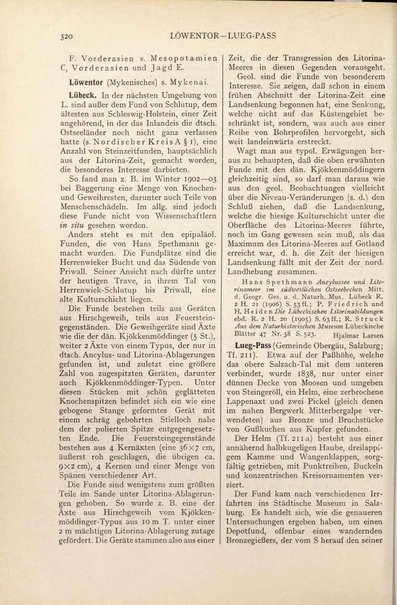 LÖWENTOR-LUEG-PASS F. Vorderasien s. Mesopotamien C, Vorderasien und Jagd E. Löwentor (Mykenisches) s. Mykenai. Lübeck. In der nächsten Umgebung von L. sind außer dem Fund von Schlutup, dem ältesten aus Schleswig-Holstein, einer Zeit angehörend, in der das Inlandeis die dtsch. Ostseeländer noch nicht ganz verlassen hatte (s. Nordischer KreisA § i), eine Anzahl von Steinzeitfunden, hauptsächlich aus der Litorina-Zeit, gemacht worden, die besonderes Interesse darbieten. So fand man z. B. im Winter 1902—03 bei Baggerung eine Menge von Knochen- und Geweihresten, darunter auch Teile von Menschenschädeln. Im allg. sind jedoch diese Funde nicht von Wissenschaftlern in situ gesehen worden. Anders steht es mit den epipaläol. Funden, die von Hans Spethmann ge¬ macht wurden. Die Fundplätze sind die Herrenwieker Bucht und das Südende von Priwall. Seiner Ansicht nach dürfte unter der heutigen Trave, in ihrem Tal von Herrenwiek-Schlutup bis Priwall, eine alte Kulturschicht liegen. Die Funde bestehen teils aus Geräten aus Hirschgeweih, teils aus Feuerstein¬ gegenständen. Die Geweihgeräte sind Äxte wie die der dän. Kjökkenmöddinger (5 St.), weiter 2 Äxte von einem Typus, der nur in dtsch. Ancylus- und Litorina-Ablagerungen gefunden ist, und zuletzt eine größere Zahl von zugespitzten Geräten, darunter auch Kjökkenmöddinger-Typen. Unter diesen Stücken mit schön geglätteten Knochenspitzen befindet sich ein wie eine gebogene Stange geformtes Gerät mit einem schräg gebohrten Stielloch nahe dem der polierten Spitze entgegengesetz¬ ten Ende. Die Feuersteingegenstände bestehen aus 4 Kernäxten (eine 36x7 cm, äußerst roh geschlagen, die übrigen ca. 9x2 cm), 4 Kernen und einer Menge von Spänen verschiedener Art. Die Funde sind wenigstens zum größten Teile im Sande unter Litorina-Ablagerun¬ gen gehoben. So wurde z. B. eine der Äxte aus Hirschgeweih vom Kjökken- möddinger-Typus aus 10 m T. unter einer 2 m mächtigen Litorina-Ablagerung zutage gefördert. Die Geräte stammen also aus einer Zeit, die der Transgression des Litorina- Meeres in diesen Gegenden vorausgeht. Geol. sind die Funde von besonderem Interesse. Sie zeigen, daß schon in einem frühen Abschnitt der Litorina-Zeit eine Landsenkung begonnen hat, eine Senkung, welche nicht auf das Küstengebiet be¬ schränkt ist, sondern, was auch aus einer Reihe von Bohrprofilen hervorgeht, sich weit landeinwärts erstreckt. Wagt man aus typol. Erwägungen her¬ aus zu behaupten, daß die oben erwähnten Funde mit den dän. Kjökkenmöddingern gleichzeitig sind, so darf man daraus wie aus den geol. Beobachtungen vielleicht über die Niveau-Veränderungen (s. d.) den Schluß ziehen, daß die Landsenkung, welche die hiesige Kulturschicht unter die Oberfläche des Litorina-Meeres führte, noch im Gang gewesen sein muß, als das Maximum des Litorina-Meeres auf Gotland erreicht war, d. h. die Zeit der hiesigen Landsenkung fällt mit der Zeit der nord. Landhebung zusammen. Hans Spethmann Ancylussee und Lito- rinameer im südwestlichen Ostseebecken Mitt, d. Geogr. Ges. u. d. Naturh. Mus. Lübeck R. 2 H. 21 (1906) S. 53 ff.; P. Friedrich und H. Heiden Die Lübeckischen Litorinabildungen ebd. R. 2 H. 20 (1905) S. 63 ff.; R. Struck Aus dem Natur historischen Museum Lübeckische Blätter 47 Nr. 38 S. 523. Hjalmar Larsen Lueg-Pass (Gemeinde Obergäu, Salzburg; Tf. 211). Etwa auf der Paßhöhe, welche das obere Salzach-Tal mit dem unteren verbindet, wurde 1838, nur unter einer dünnen Decke von Moosen und umgeben von Steingeröll, ein Helm, eine zerbrochene Lappenaxt und zwei Pickel (gleich denen im nahen Bergwerk Mitterbergalpe ver¬ wendeten) aus Bronze und Bruchstücke von Gußkuchen aus Kupfer gefunden. Der Helm (Tf. 211a) besteht aus einer annähernd halbkugeligen Haube, dreilappi¬ gem Kamme und Wangenklappen, sorg¬ fältig getrieben, mit Punktreihen, Buckeln und konzentrischen Kreisornamenten ver¬ ziert. Der Fund kam nach verschiedenen Irr¬ fahrten ins Städtische Museum in Salz¬ burg. Es handelt sich, wie die genaueren Untersuchungen ergeben haben, um einen Depotfund, offenbar eines wandernden Bronzegießers, der vom S herauf den seiner