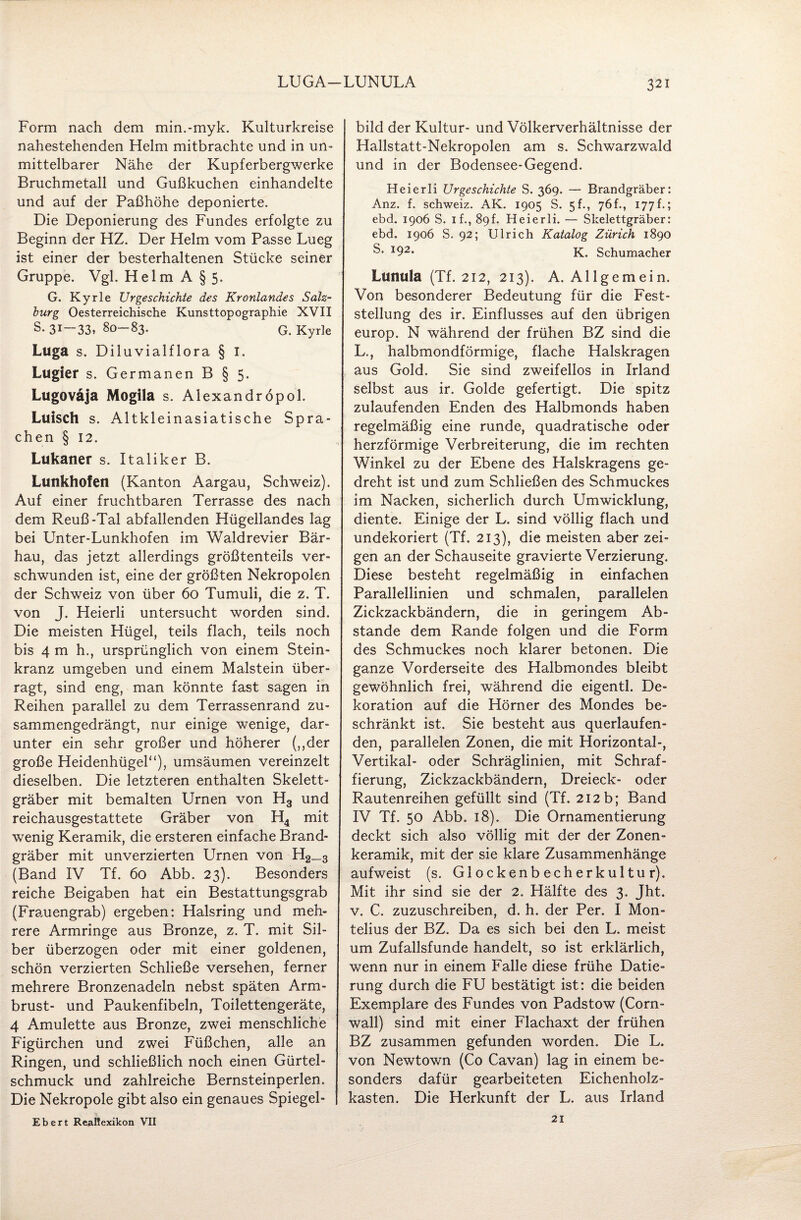 LUGA-LUNULA 321 Form nach dem min.-myk. Kulturkreise nahestehenden Helm mitbrachte und in un¬ mittelbarer Nähe der Kupferbergwerke Bruchmetall und Gußkuchen einhandelte und auf der Paßhöhe deponierte. Die Deponierung des Fundes erfolgte zu Beginn der HZ. Der Helm vom Passe Lueg ist einer der besterhaltenen Stücke seiner Gruppe. Vgl. Helm A § 5. G. Kyrie Urgeschichte des Kronlandes Salz¬ burg Oesterreichische Kunsttopographie XVII S- 31—33, 80-83. G. Kyrie Luga s. Diluvialflora § I. Lugier s. Germanen B § 5. Lugoväja Mogila s. Alexandröpol. Luisch s. Altkleinasiatische Spra¬ chen § 12. Lukaner s. Italiker B. Lunkhofetl (Kanton Aargau, Schweiz). Auf einer fruchtbaren Terrasse des nach dem Reuß-Tal abfallenden Hügellandes lag bei Unter-Lunkhofen im Waldrevier Bär¬ hau, das jetzt allerdings größtenteils ver¬ schwunden ist, eine der größten Nekropolen der Schweiz von über 60 Tumuli, die z. T, von J. Heierli untersucht worden sind. Die meisten Hügel, teils flach, teils noch bis 4 m h., ursprünglich von einem Stein¬ kranz umgeben und einem Malstein über¬ ragt, sind eng, man könnte fast sagen in Reihen parallel zu dem Terrassenrand zu¬ sammengedrängt, nur einige wenige, dar¬ unter ein sehr großer und höherer („der große Heidenhügel“), umsäumen vereinzelt dieselben. Die letzteren enthalten Skelett¬ gräber mit bemalten Urnen von H3 und reichausgestattete Gräber von H4 mit wenig Keramik, die ersteren einfache Brand¬ gräber mit unverzierten Urnen von H2_s (Band IV Tf. 60 Abb. 23). Besonders reiche Beigaben hat ein Bestattungsgrab (Frauengrab) ergeben: Halsring und meh¬ rere Armringe aus Bronze, z. T. mit Sil¬ ber überzogen oder mit einer goldenen, schön verzierten Schließe versehen, ferner mehrere Bronzenadeln nebst späten Arm¬ brust- und Paukenfibeln, Toilettengeräte, 4 Amulette aus Bronze, zwei menschliche Figürchen und zwei Füßchen, alle an Ringen, und schließlich noch einen Gürtel¬ schmuck und zahlreiche Bernsteinperlen. Die Nekropole gibt also ein genaues Spiegel- Ebert Reaüexikon VII bild der Kultur- und Völkerverhältnisse der Hallstatt-Nekropolen am s. Schwarzwald und in der Bodensee-Gegend. Heierli Urgeschichte S. 369. — Brandgräber: Anz. f. Schweiz. AK. 1905 S. 5h, 76 h, 177 f.; ebd. 1906 S. 1 f., 89f. Heierli, — Skelettgräber: ebd. 1906 S. 92; Ulrich Katalog Zürich 1890 S* 192* K. Schumacher Lunula (Tf. 212, 213). A. Allgemein. Von besonderer Bedeutung für die Fest¬ stellung des ir. Einflusses auf den übrigen europ. N während der frühen BZ sind die L., halbmondförmige, flache Halskragen aus Gold. Sie sind zweifellos in Irland selbst aus ir. Golde gefertigt. Die spitz zulaufenden Enden des Halbmonds haben regelmäßig eine runde, quadratische oder herzförmige Verbreiterung, die im rechten Winkel zu der Ebene des Halskragens ge¬ dreht ist und zum Schließen des Schmuckes im Nacken, sicherlich durch Umwicklung, diente. Einige der L. sind völlig flach und undekoriert (Tf. 213), die meisten aber zei¬ gen an der Schauseite gravierte Verzierung. Diese besteht regelmäßig in einfachen Parallellinien und schmalen, parallelen Zickzackbändern, die in geringem Ab¬ stande dem Rande folgen und die Form des Schmuckes noch klarer betonen. Die ganze Vorderseite des Halbmondes bleibt gewöhnlich frei, während die eigentl. De¬ koration auf die Hörner des Mondes be¬ schränkt ist. Sie besteht aus querlaufen¬ den, parallelen Zonen, die mit Horizontal-, Vertikal- oder Schräglinien, mit Schraf¬ fierung, Zickzackbändern, Dreieck- oder Rautenreihen gefüllt sind (Tf. 212b; Band IV Tf. 50 Abb. 18). Die Ornamentierung deckt sich also völlig mit der der Zonen¬ keramik, mit der sie klare Zusammenhänge aufweist (s. Glockenbecherkultur). Mit ihr sind sie der 2. Hälfte des 3. Jht. v. C. zuzuschreiben, d. h. der Per. I Mon- telius der BZ. Da es sich bei den L. meist um Zufallsfunde handelt, so ist erklärlich, wenn nur in einem Falle diese frühe Datie¬ rung durch die FU bestätigt ist: die beiden Exemplare des Fundes von Padstow (Corn¬ wall) sind mit einer Flachaxt der frühen BZ zusammen gefunden worden. Die L. von Newtown (Co Cavan) lag in einem be¬ sonders dafür gearbeiteten Eichenholz¬ kasten. Die Herkunft der L. aus Irland 21