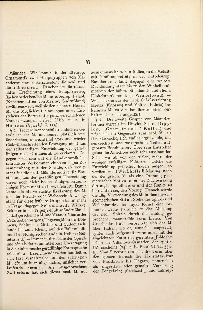 M Mäander. Wir können in der alteurop. Ornamentik zwei Hauptgruppen von Mä¬ andermustern unterscheiden: die neol. und die früh-eisenzeitl. Daneben ist die rätsel¬ hafte Erscheinung eines komplizierten, flächenbedeckenden M. im osteurop, Paläol. (Knochenplatten von Mezine, Südrußland) erwähnenswert, weil sie den sicheren Beweis für die Möglichkeit eines spontanen Ent¬ stehens der Form unter ganz verschiedenen Voraussetzungen liefert (Abb. u. a. in Hoernes Urgesch2 S. 135)- § 1. Trotz seiner scheinbar einfachen Ge¬ stalt ist der M. mit seiner plötzlich ver¬ änderlichen, abwechselnd vor- und wieder rückwärtsschreitenden Bewegung nicht aus der selbständigen Entwicklung der gerad¬ linigen neol. Ornamentik zu erklären. Da¬ gegen zeigt sein auf die Bandkeramik be¬ schränktes Vorkommen einen so engen Zu¬ sammenhang mit der Spirale, daß wenig¬ stens für die neol. Mäandermotive die Ent¬ stehung aus der geradlinigen Übersetzung dieser noch nicht bodenständigen krumm¬ linigen Form nicht zu bezweifeln ist. Damit käme die oft versuchte Erklärung des M. aus der Flecht- oder Webetechnik wenig¬ stens für diese frühere Gruppe kaum mehr in Frage (dagegen Schuchhardt,Wilke). Seltener in derTripolje-Kultur Südrußlanas (s.d.B),erscheinen M. undMäandro'ideninder j. StZ Siebenbürgens,Ungarns,Mährens,Böh¬ mens, Schlesiens, Mittel- und Süddeutsch¬ lands bis zum Rhein; auf der Balkanhalb¬ insel bis Nordgriechenland; in Italien (Mol- fetta; s.d.) — immer in der Nähe der Spirale und oft als deren unmittelbare Übertragung in die einheimische geradlinige Formsprache erkennbar. Bezeichnenderweise handelt es sich fast ausnahmslos um den schrägen M., oft um kurz abgehackte, unsicher ver¬ laufende Formen. Als ausgesprochene Zwitterform hat sich dieser neol. M. nur ausnahmsweise, wie in Italien, in die Metall¬ zeit hinübergerettet; in der rnitteleurop. Bandkeramik fand dagegen eine weitere Rückbildung statt bis zu den Winkelband¬ motiven der böhm. Stichband- und rhein, Hinkelsteinkeramik (s. Winkelband). — Wie sich die aus der neol. Gefäßverzierung Kretas (Knossos) und Maltas (Bahria) be¬ kannten M. zu den bandkeramischen ver¬ halten, ist noch ungeklärt. § 2. Die zweite Gruppe von Mäander¬ formen wurzelt im Dipylon-Stil (s. Dipy- lon, „Geometrische“ Kultur) und zeigt sich im Gegensatz zum neol. M, als das klassische, sich endlos ergänzende, aus senkrechten und wagerechten Teilen auf- gebaute Bandmuster. Über sein Entstehen gehen die Ansichten noch sehr auseinander. Sehen wir ab von den vielen, mehr oder weniger zufälligen Faktoren, welche die Entwicklung gefördert haben mögen, so verdient wohl Wiekhoffs Erklärung, nach der der griech. M. als eine Ordnung geo¬ metrischer Motive unter der Nachwirkung des myk. Spiralbandes und der Ranke zu betrachten sei, den Vorzug. Danach würde die allg. Verwendung des M. in dem griech. - geometrischen Stil an Stelle des Spiral- und Wellenbandes der myk. Kunst eine be¬ merkenswerte Parallele zu der Ablösung der neol. Spirale durch die winklig ge¬ brochene, mäandroide Form bieten. Von Griechenland aus verbreitete sich der M. über Italien, wo er, zunächst eingeritzt, später auch aufgemalt, zusammen mit der abgeleiteten Form der gereihten J“-Motive schon an Villanova-Ossuarien der späten BZ erscheint (vgl. z. B. Band VI Tf. 33 a, b). Vom S verbreitete sich die Form über den ganzen Bereich der Hallstattkultur von Frankreich bis Ungarn, namentlich als eingeritzte oder gemalte Verzierung der Tongefäße; gleichzeitig und anknüp-