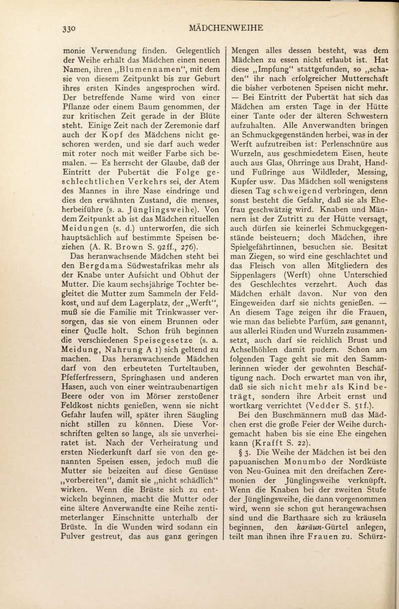 monie Verwendung finden. Gelegentlich der Weihe erhält das Mädchen einen neuen Namen, ihren „Blumennamen“, mit dem sie von diesem Zeitpunkt bis zur Geburt ihres ersten Kindes angesprochen wird. Der betreffende Name wird von einer Pflanze oder einem Baum genommen, der zur kritischen Zeit gerade in der Blüte steht. Einige Zeit nach der Zeremonie darf auch der Kopf des Mädchens nicht ge¬ schoren werden, und sie darf auch weder mit roter noch mit weißer Farbe sich be¬ malen. — Es herrscht der Glaube, daß der Eintritt der Pubertät die Folge ge¬ schlechtlichen Verkehrs sei, der Atem des Mannes in ihre Nase eindringe und dies den erwähnten Zustand, die menses, herbeiführe (s. a. Jünglingsweihe). Von dem Zeitpunkt ab ist das Mädchen rituellen Meidungen (s. d.) unterworfen, die sich hauptsächlich auf bestimmte Speisen be¬ ziehen (A. R. Brown S. 92ff., 276). Das heranwachsende Mädchen steht bei den Bergdama Südwestafrikas mehr als der Knabe unter Aufsicht und Obhut der Mutter. Die kaum sechsjährige Tochter be¬ gleitet die Mutter zum Sammeln der Feld¬ kost, und auf dem Lagerplatz, der „Werft“, muß sie die Familie mit Trinkwasser ver¬ sorgen, das sie von einem Brunnen oder einer Quelle holt. Schon früh beginnen die verschiedenen Speisegesetze (s. a. Meidung, Nahrung A 1) sich geltend zu machen. Das heranwachsende Mädchen darf von den erbeuteten Turteltauben, Pfefferfressern, Springhasen und anderen Hasen, auch von einer weintraubenartigen Beere oder von im Mörser zerstoßener Feldkost nichts genießen, wenn sie nicht Gefahr laufen will, später ihren Säugling nicht stillen zu können. Diese Vor¬ schriften gelten so lange, als sie unverhei¬ ratet ist. Nach der Verheiratung und ersten Niederkunft darf sie von den ge¬ nannten Speisen essen, jedoch muß die Mutter sie beizeiten auf diese Genüsse „vorbereiten“, damit sie „nicht schädlich“ wirken. Wenn die Brüste sich zu ent¬ wickeln beginnen, macht die Mutter oder eine ältere Anverwandte eine Reihe zenti¬ meterlanger Einschnitte unterhalb der Brüste. In die Wunden wird sodann ein Pulver gestreut, das aus ganz geringen Mengen alles dessen besteht, was dem Mädchen zu essen nicht erlaubt ist. Hat diese „Impfung“ stattgefunden, so „scha¬ den“ ihr nach erfolgreicher Mutterschaft die bisher verbotenen Speisen nicht mehr. — Bei Eintritt der Pubertät hat sich das Mädchen am ersten Tage in der Hütte einer Tante oder der älteren Schwestern aufzuhalten. Alle Anverwandten bringen an Schmuckgegenständen herbei, was in der Werft aufzutreiben ist: Perlenschnüre aus Wurzeln, aus geschmiedetem Eisen, heute auch aus Glas, Ohrringe aus Draht, Hand- und Fußringe aus Wildleder, Messing, Kupfer usw. Das Mädchen soll wenigstens diesen Tag schweigend verbringen, denn sonst besteht die Gefahr, daß sie als Ehe¬ frau geschwätzig wird. Knaben und Män¬ nern ist der Zutritt zu der Hütte versagt, auch dürfen sie keinerlei Schmuckgegen¬ stände beisteuern; doch Mädchen, ihre Spielgefährtinnen, besuchen sie. Besitzt man Ziegen, so wird eine geschlachtet und das Fleisch von allen Mitgliedern des Sippenlagers (Werft) ohne Unterschied des Geschlechtes verzehrt. Auch das Mädchen erhält davon. Nur von den Eingeweiden darf sie nichts genießen. — An diesem Tage zeigen ihr die Frauen, wie man das beliebte Parfüm, san genannt, aus allerlei Rinden und Wurzeln zusammen¬ setzt, auch darf sie reichlich Brust und Achselhöhlen damit pudern. Schon am folgenden Tage geht sie mit den Samm¬ lerinnen wieder der gewohnten Beschäf¬ tigung nach. Doch erwartet man von ihr, daß sie sich nicht mehr als Kind be¬ trägt, sondern ihre Arbeit ernst und wortkarg verrichtet (Vedder S. 51 f.). Bei den Buschmännern muß das Mäd¬ chen erst die große Feier der Weihe durch¬ gemacht haben bis sie eine Ehe eingehen kann (Krafft S. 22). § 3. Die Weihe der Mädchen ist bei den papuanischen Monumbo der Nordküste von Neu-Guinea mit den dreifachen Zere¬ monien der Jünglingsweihe verknüpft. Wenn die Knaben bei der zweiten Stufe der Jünglingsweihe, die dann vorgenommen wird, wenn sie schon gut herangewachsen sind und die Barthaare sich zu kräuseln beginnen, den karäun- Gürtel anlegen, teilt man ihnen ihre Frauen zu. Schürz-