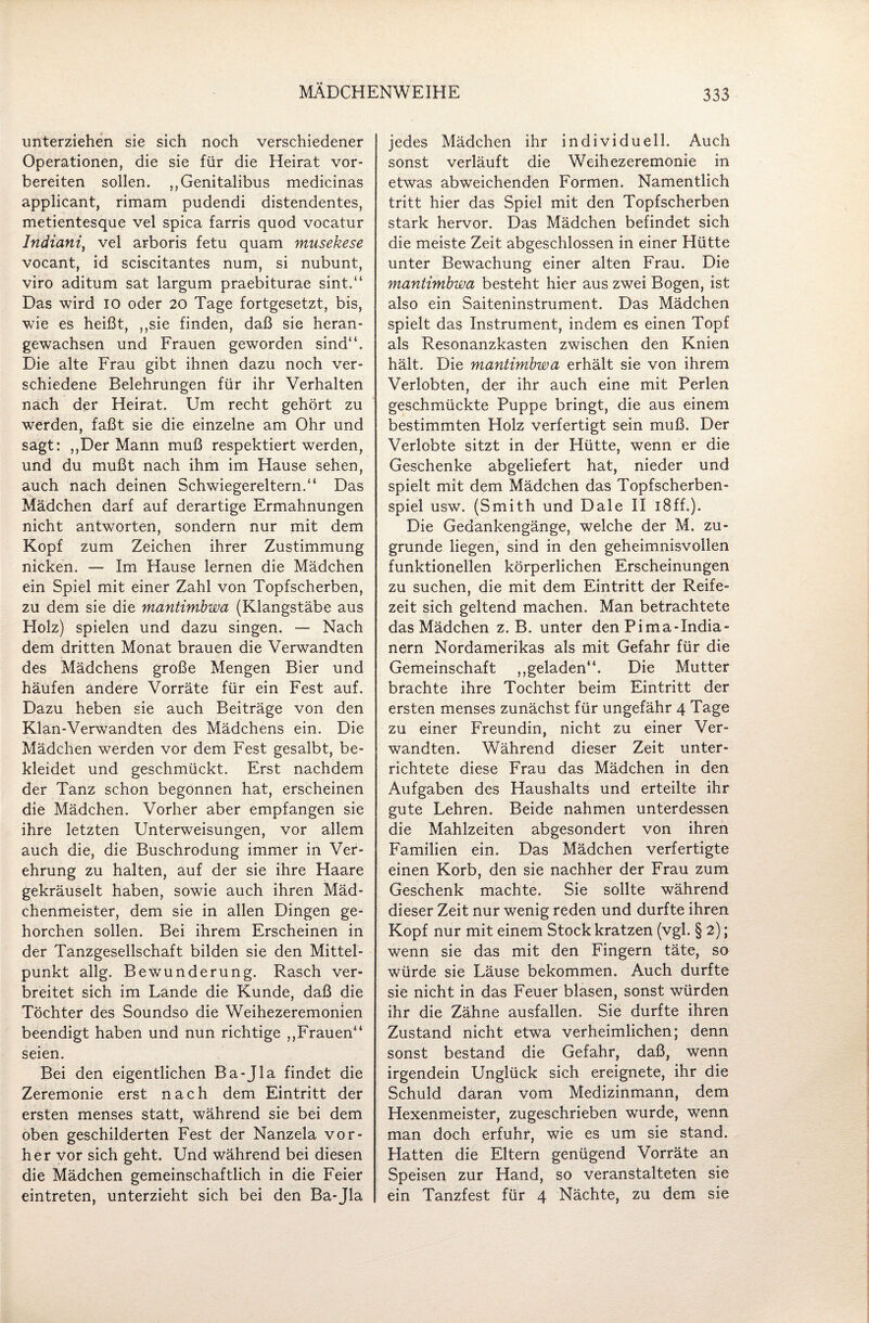 unterziehen sie sich noch verschiedener Operationen, die sie für die Heirat vor¬ bereiten sollen. „Genitalibus medicinas applicant, rimam pudendi distendentes, metientesque vel spica farris quod vocatur Indiani, vel arboris fetu quam musekese vocant, id sciscitantes num, si nubunt, viro aditum sat largum praebiturae sint,“ Das wird io oder 20 Tage fortgesetzt, bis, wie es heißt, ,,sie finden, daß sie heran¬ gewachsen und Frauen geworden sind“. Die alte Frau gibt ihnen dazu noch ver¬ schiedene Belehrungen für ihr Verhalten nach der Heirat. Um recht gehört zu werden, faßt sie die einzelne am Ohr und sagt: ,,Der Mann muß respektiert werden, und du mußt nach ihm im Hause sehen, auch nach deinen Schwiegereltern.“ Das Mädchen darf auf derartige Ermahnungen nicht antworten, sondern nur mit dem Kopf zum Zeichen ihrer Zustimmung nicken. — Im Hause lernen die Mädchen ein Spiel mit einer Zahl von Topfscherben, zu dem sie die mantimbwa (Klangstäbe aus Holz) spielen und dazu singen. — Nach dem dritten Monat brauen die Verwandten des Mädchens große Mengen Bier und häufen andere Vorräte für ein Fest auf. Dazu heben sie auch Beiträge von den Klan-Verwandten des Mädchens ein. Die Mädchen werden vor dem Fest gesalbt, be¬ kleidet und geschmückt. Erst nachdem der Tanz schon begonnen hat, erscheinen die Mädchen. Vorher aber empfangen sie ihre letzten Unterweisungen, vor allem auch die, die Buschrodung immer in Ver¬ ehrung zu halten, auf der sie ihre Haare gekräuselt haben, sowie auch ihren Mäd¬ chenmeister, dem sie in allen Dingen ge¬ horchen sollen. Bei ihrem Erscheinen in der Tanzgesellschaft bilden sie den Mittel¬ punkt allg. Bewunderung. Rasch ver¬ breitet sich im Lande die Kunde, daß die Töchter des Soundso die Weihezeremonien beendigt haben und nun richtige ,,Frauen“ seien. Bei den eigentlichen Ba-Jla findet die Zeremonie erst nach dem Eintritt der ersten menses statt, während sie bei dem oben geschilderten Fest der Nanzela vor¬ her vor sich geht. Und während bei diesen die Mädchen gemeinschaftlich in die Feier eintreten, unterzieht sich bei den Ba-Jla jedes Mädchen ihr individuell. Auch sonst verläuft die Weihezeremonie in etwas abweichenden Formen. Namentlich tritt hier das Spiel mit den Topfscherben stark hervor. Das Mädchen befindet sich die meiste Zeit abgeschlossen in einer Hütte unter Bewachung einer alten Frau. Die mantimbwa besteht hier aus zwei Bogen, ist also ein Saiteninstrument. Das Mädchen spielt das Instrument, indem es einen Topf als Resonanzkasten zwischen den Knien hält. Die mantimbwa erhält sie von ihrem Verlobten, der ihr auch eine mit Perlen geschmückte Puppe bringt, die aus einem bestimmten Holz verfertigt sein muß. Der Verlobte sitzt in der Hütte, wenn er die Geschenke abgeliefert hat, nieder und spielt mit dem Mädchen das Topfscherben- spiel usw. (Smith und Dale II 18ff.). Die Gedankengänge, welche der M, zu¬ grunde liegen, sind in den geheimnisvollen funktionellen körperlichen Erscheinungen zu suchen, die mit dem Eintritt der Reife¬ zeit sich geltend machen. Man betrachtete das Mädchen z. B. unter den Pima-India- nern Nordamerikas als mit Gefahr für die Gemeinschaft ,,geladen“. Die Mutter brachte ihre Tochter beim Eintritt der ersten menses zunächst für ungefähr 4 Tage zu einer Freundin, nicht zu einer Ver¬ wandten. Während dieser Zeit unter¬ richtete diese Frau das Mädchen in den Aufgaben des Haushalts und erteilte ihr gute Lehren. Beide nahmen unterdessen die Mahlzeiten abgesondert von ihren Familien ein. Das Mädchen verfertigte einen Korb, den sie nachher der Frau zum Geschenk machte. Sie sollte während dieser Zeit nur wenig reden und durfte ihren Kopf nur mit einem Stock kratzen (vgl. § 2); wenn sie das mit den Fingern täte, so würde sie Läuse bekommen. Auch durfte sie nicht in das Feuer blasen, sonst würden ihr die Zähne ausfallen. Sie durfte ihren Zustand nicht etwa verheimlichen; denn sonst bestand die Gefahr, daß, wenn irgendein Unglück sich ereignete, ihr die Schuld daran vom Medizinmann, dem Hexenmeister, zugeschrieben wurde, wenn man doch erfuhr, wie es um sie stand. Hatten die Eltern genügend Vorräte an Speisen zur Hand, so veranstalteten sie ein Tanzfest für 4 Nächte, zu dem sie
