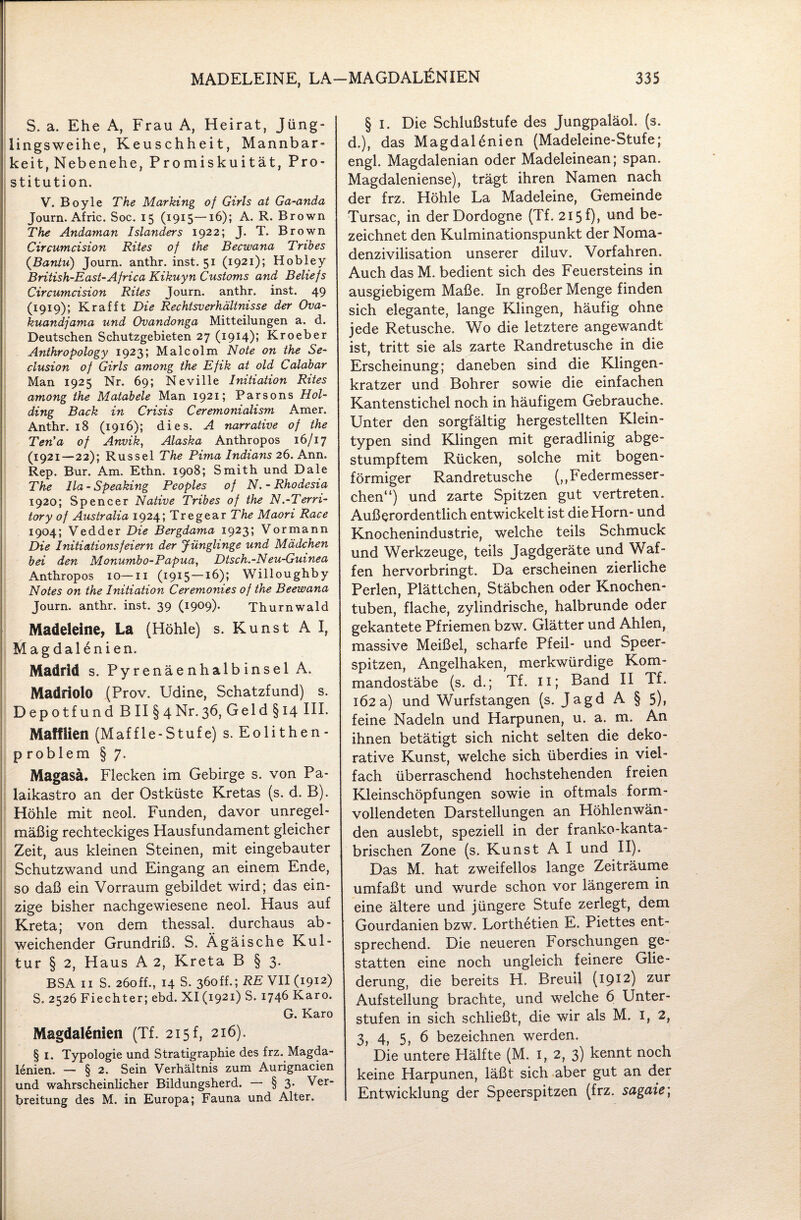 S. a. Ehe A, Frau A, Heirat, Jüng¬ lingsweihe, Keuschheit, Mannbar¬ keit, Nebenehe, Promiskuität, Pro¬ stitution. V. Boyle The Marking of Girls at Ga-anda Journ. Afric. Soc. 15 (1915—16); A. R. Brown The Andaman Isländers 1922; J. T. Brown Circumcision Rites of the Becwana Tribes (.Bantu) Journ. anthr. inst. 51 (1921); Hobley British-East-Africa Kikuyn Customs and Beliefs Circumcision Rites Journ. anthr. inst. 49 (1919); Kr afft Die Rechtsverhältnisse der Ova- kuandjama und Ovandonga Mitteilungen a. d. Deutschen Schutzgebieten 27 (1914); Kroeber Anthropology 1923; Malcolm Note on the Se- clusion of Girls among the Efik at old Calabar Man 1925 Nr. 69; Neville Initiation Rites among the Matabele Man 1921; Parsons Hol- ding Back in Crisis Ceremonialism Amer. Anthr. 18 (1916); dies. A narrative of the Ten'a of Anvik, Alaska Anthropos 16/17 (1921—22); Rüssel The Pirna Indians 26. Ann. Rep. Bur. Am. Ethn. 1908; Smith und Dale The lla- Speaking Pcoples of N.-Rhodesia 1920; Spencer Native Tribes of the N.-Terri- tory of Australia 1924; Tregear The Maori Race 1904; Vedder Die Bergdama 1923; Vormann Die Initiationsfeiern der Jünglinge und Mädchen bei den Monumbo-Papua, Dtsch.-Neu-Guinea Anthropos 10—11 (1915 — 16); Willoughby Notes on the Initiation Ceremonies of the Beewana Journ. anthr. inst. 39 (1909). Thurnwald Madeleine, La (Höhle) s. Kunst A I, Magdalenien. Madrid s. Pyrenäenhalbinsel A. Madriolo (Prov. Udine, Schatzfund) s. Depotfund BII§4Nr.36, Geld § 14 III. Maffüen (Maffle-Stufe) s. Eolithen- p roblem § 7. Magasä. Flecken im Gebirge s. von Pa- laikastro an der Ostküste Kretas (s. d. B). Höhle mit neol. Funden, davor unregel¬ mäßig rechteckiges Hausfundament gleicher Zeit, aus kleinen Steinen, mit eingebauter Schutzwand und Eingang an einem Ende, so daß ein Vorraum gebildet wird; das ein¬ zige bisher nachgewiesene neol. Haus auf Kreta; von dem thessal. durchaus ab¬ weichender Grundriß. S. Ägäische Kul¬ tur § 2, Haus A 2, Kreta B § 3. BSA 11 S. 260ff., 14 S. 360ff.; RE VII (1912) S. 2526 Fiechter; ebd. XI (1921) S. 1746 Karo. G. Karo Magdalenien (Tf. 215 f, 216). § 1. Typologie und Stratigraphie des frz. Magda¬ lenien. — § 2. Sein Verhältnis zum Aurignacien und wahrscheinlicher Bildungsherd. — § 3* Ver¬ breitung des M. in Europa; Fauna und Alter. § i. Die Schlußstufe des Jungpaläol. (s, d.), das Magdalenien (Madeleine-Stufe; engl. Magdalenian oder Madeleinean; span. Magdaleniense), trägt ihren Namen nach der frz. Höhle La Madeleine, Gemeinde Tursac, in derDordogne (Tf. 215 f), und be¬ zeichnet den Kulminationspunkt der Noma¬ denzivilisation unserer diluv. Vorfahren. Auch das M. bedient sich des Feuersteins in ausgiebigem Maße. In großer Menge finden sich elegante, lange Klingen, häufig ohne jede Retusche. Wo die letztere angewandt ist, tritt sie als zarte Randretusche in die Erscheinung; daneben sind die Klingen¬ kratzer und Bohrer sowie die einfachen Kantenstichel noch in häufigem Gebrauche. Unter den sorgfältig hergestellten Klein¬ typen sind Klingen mit geradlinig abge¬ stumpftem Rücken, solche mit bogen¬ förmiger Randretusche (,,Federmesser¬ chen“) und zarte Spitzen gut vertreten. Außerordentlich entwickelt ist die Horn- und Knochenindustrie, welche teils Schmuck und Werkzeuge, teils Jagdgeräte und Waf¬ fen hervorbringt. Da erscheinen zierliche Perlen, Plättchen, Stäbchen oder Knochen¬ tuben, flache, zylindrische, halbrunde oder gekantete Pfriemen bzw. Glätter und Ahlen, massive Meißel, scharfe Pfeil- und Speer¬ spitzen, Angelhaken, merkwürdige Kom¬ mandostäbe (s. d.; Tf. n; Band II Tf. 162a) und Wurfstangen (s. Jagd A § 5), feine Nadeln und Harpunen, u. a. m. An ihnen betätigt sich nicht selten die deko¬ rative Kunst, welche sich überdies in viel¬ fach überraschend hochstehenden freien Kleinschöpfungen sowie in oftmals form¬ vollendeten Darstellungen an Höhlenwän¬ den auslebt, speziell in der franko-kanta- brischen Zone (s. Kunst A I und II). Das M. hat zweifellos lange Zeiträume umfaßt und wurde schon vor längerem in eine ältere und jüngere Stufe zerlegt, dem Gourdanien bzw. Lorthetien E. Piettes ent¬ sprechend. Die neueren Forschungen ge¬ statten eine noch ungleich feinere Glie¬ derung, die bereits H. Breuil (1912) zur Aufstellung brachte, und welche 6 Unter¬ stufen in sich schließt, die wir als M. I, 2, 3, 4, 5, 6 bezeichnen werden. Die untere Hälfte (M. I, 2, 3) kennt noch keine Harpunen, läßt sich aber gut an der Entwicklung der Speerspitzen (frz. sagaie;