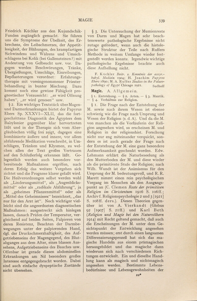 Friedrich Küchler aus den Kujundschik- Funden zugänglich gemacht. Sie führen uns die Symptome der Übelkeit, des Er¬ brechens, des Leibschmerzes, der Appetit¬ losigkeit, der Blähungen, des krampfartigen Sichwindens und Wälzens und Umsich- schlagens bei Kolik (bei Gallensteinen?) mit Andeutung von Gelbsucht usw. vor. Da¬ gegen werden Beschwörungen, Tränke, Übergießungen, Umschläge, Einreibungen, Bepflasterungen verordnet: Erfahrungs¬ therapie mit voreingenommener Priester¬ behandlung in bunter Mischung. Dazu kommt noch eine gewisse Fähigkeit pro¬ gnostischer Voraussicht: ,,er wird Öffnung haben“, ,,er wird genesen“ usw. § 2. Ein wichtiges Textstück überMagen- und Darmerkrankungen bietet der Papyrus Ebers Sp. XXXVI-XLII, das die fort¬ geschrittene Diagnostik des Ägypters dem Babylonier gegenüber klar hervortreten läßt und in der Therapie sich vom Aber¬ gläubischen völlig frei zeigt, dagegen eine kombinierte äußere und innere, vor allem abführende Medikation vorschreibt, in Um¬ schlägen, Tränken und Klysmen, zu wel¬ chen allen der Text großes Vertrauen auf den Schlußerfolg erkennen läßt. Ge* legentlich werden auch besondere vor¬ bereitende Maßnahmen ergriffen, nach deren Erfolg das weitere Vorgehen sich richtet und die Prognose klarer gefaßt wird. Die Heilverordnungen selbst werden wohl als ,,Linderungsmittel“, als „Augenblicks¬ mittel“ oder als „radikale Abführung“, ja als „geheimes Pflanzenmittel“ oder als „Mittel des Geheimnisses“ bezeichnet, „das nur für den Arzt ist“. Noch wichtiger viel¬ leicht sind die angeordneten diagnostischen Maßnahmen: ausgestreckt sich hinlegen lassen, danach Prüfen der Temperatur, ver¬ gleichend auf beiden Seiten, Palpieren von deren Resistenz, Beachten der Darmbe¬ wegungen unter der palpierenden Hand, dgl. der Druckschmerzhaftigkeit, des Auf¬ getriebenseins der Magengegend, des Blut¬ abganges aus dem After, eines blassen Aus¬ sehens, Aufgetriebenseins des Bauches usw. Offenbar ist gerade diesen abdominellen Erkrankungen am Nil besonders großes Interesse entgegengebracht worden. Dabei sind auch einfache dyspeptische Zustände nicht übersehen. § 3. Die Untersuchung der Mumienreste von Darm und Magen hat sehr beach¬ tenswerte pathologische Ergebnisse nicht zutage gefördert, wenn auch die histolo¬ gische Struktur der Teile nach Ruffers Methode in weitem Umfange wieder fest¬ gestellt werden konnte. Irgendwie wichtige pathologische Ergebnisse brachte auch diese Aufhellung nicht. F. Küchler Beitr. z. Kenntnis der assyr.- babyl. Medizin 1904; H. Joachim Papyros Ebers 1890; M. A. Ru ff er Studies in the Palaeo- pathology of Egypt Chicago 1921. Sudhoff Magie. A. Allgemein. § 1. Entstehung. — § 2. Arten. — § 3. Mantik. — § 4. Verhältnis zur Religion. § 1. Die Frage nach der Entstehung der M. sowie nach ihrem Wesen ist ebenso schwierig wie die Frage nach Ursprung und Wesen der Religion (s. d. A). Und da die M. von manchen als die Vorläuferin der Reli¬ gion angesehen wird, so erscheinen M. und Religion in der religionshist. Forschung nicht nur eng miteinander verquickt, son¬ dern es ist auch gerade der Frage nach der Entstehung der M. eine ganz besondere Aufmerksamkeit geschenkt worden. Edw. Lehmann erklärt die Naturbeseelung als den Mutterboden der M. und diese wieder als die primitivste Stufe der Religion; nach Wilh. Wundt ist der Animismus für den Ursprung der M. bedeutungsvoll, und R. R. Marett nimmt einen rein psychologischen Vorgang im Menschen als den Ausgangs¬ punkt an (C. Clemen Reste der primitiven Religion im Christentum 1916 S. 106 ff.; Archiv f. Religionspsychologie 2 und 3 [1921] S. 108ff. ders.). Diesen Theorien gegen¬ über ist von A, Vierkandt (Globus 92 [1907] S. 21 ff.) und Karl Beth (.Religion und Magie hei den Naturvölkern 1914) mit Recht geltend gemacht, daß auch die Erscheinungen der M. unter dem Ge¬ sichtspunkt der Entwicklung angesehen werden müssen; erst durch einen langsamen Differenzierungsprozeß hat sich das ma¬ gische Handeln aus einem prämagischen herausgebildet und das magische dann wiederum sich nach verschiedenen Rich¬ tungen entwickelt. Ein und dieselbe Hand¬ lung kann als magisch und nichtmagisch angesehen werden. Bestimmte Lebens¬ bedürfnisse und Lebensgewohnheiten der 22*