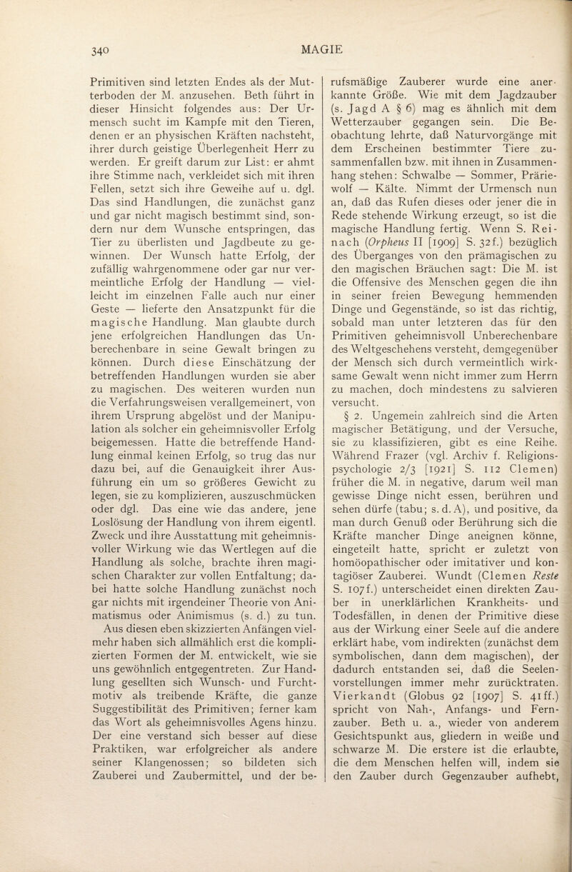 Primitiven sind letzten Endes als der Mut¬ terboden der M. anzusehen. Beth führt in dieser Hinsicht folgendes aus: Der Ur¬ mensch sucht im Kampfe mit den Tieren, denen er an physischen Kräften nachsteht, ihrer durch geistige Überlegenheit Herr zu werden. Er greift darum zur List: er ahmt ihre Stimme nach, verkleidet sich mit ihren Fellen, setzt sich ihre Geweihe auf u. dgl. Das sind Handlungen, die zunächst ganz und gar nicht magisch bestimmt sind, son¬ dern nur dem Wunsche entspringen, das Tier zu überlisten und Jagdbeute zu ge¬ winnen. Der Wunsch hatte Erfolg, der zufällig wahrgenommene oder gar nur ver¬ meintliche Erfolg der Handlung — viel¬ leicht im einzelnen Falle auch nur einer Geste — lieferte den Ansatzpunkt für die magische Handlung. Man glaubte durch jene erfolgreichen Handlungen das Un¬ berechenbare in seine Gewalt bringen zu können. Durch diese Einschätzung der betreffenden Handlungen wurden sie aber zu magischen. Des weiteren wurden nun die Verfahrungsweisen verallgemeinert, von ihrem Ursprung abgelöst und der Manipu¬ lation als solcher ein geheimnisvoller Erfolg beigemessen. Hatte die betreffende Hand¬ lung einmal keinen Erfolg, so trug das nur dazu bei, auf die Genauigkeit ihrer Aus¬ führung ein um so größeres Gewicht zu legen, sie zu komplizieren, auszuschmücken oder dgl. Das eine wie das andere, jene Loslösung der Handlung von ihrem eigentl. Zweck und ihre Ausstattung mit geheimnis¬ voller Wirkung wie das Wertlegen auf die Handlung als solche, brachte ihren magi¬ schen Charakter zur vollen Entfaltung; da¬ bei hatte solche Handlung zunächst noch gar nichts mit irgendeiner Theorie von Ani- matismus oder Animismus (s. d.) zu tun. Aus diesen eben skizzierten Anfängen viel¬ mehr haben sich allmählich erst die kompli¬ zierten Formen der M. entwickelt, wie sie uns gewöhnlich entgegentreten. Zur Hand¬ lung gesellten sich Wunsch- und Furcht¬ motiv als treibende Kräfte, die ganze Suggestibilität des Primitiven; ferner kam das Wort als geheimnisvolles Agens hinzu. Der eine verstand sich besser auf diese Praktiken, war erfolgreicher als andere seiner Klangenossen; so bildeten sich Zauberei und Zaubermittel, und der be¬ rufsmäßige Zauberer wurde eine aner¬ kannte Größe. Wie mit dem Jagdzauber (s. Jagd A § 6) mag es ähnlich mit dem Wetterzauber gegangen sein. Die Be¬ obachtung lehrte, daß Naturvorgänge mit dem Erscheinen bestimmter Tiere zu¬ sammenfallen bzw. mit ihnen in Zusammen¬ hang stehen: Schwalbe — Sommer, Prärie¬ wolf — Kälte. Nimmt der Urmensch nun an, daß das Rufen dieses oder jener die in Rede stehende Wirkung erzeugt, so ist die magische Handlung fertig. Wenn S. Rei- nach (iOrpheus II [1909] S. 32f.) bezüglich des Überganges von den prämagischen zu den magischen Bräuchen sagt: Die M. ist die Offensive des Menschen gegen die ihn in seiner freien Bewegung hemmenden Dinge und Gegenstände, so ist das richtig, sobald man unter letzteren das für den Primitiven geheimnisvoll Unberechenbare des Weltgeschehens versteht, demgegenüber der Mensch sich durch vermeintlich wirk¬ same Gewalt wenn nicht immer zum Herrn zu machen, doch mindestens zu salvieren versucht. § 2. Ungemein zahlreich sind die Arten magischer Betätigung, und der Versuche, sie zu klassifizieren, gibt es eine Reihe. Während Frazer (vgl. Archiv f. Religions¬ psychologie 2/3 [1921] S. 112 Clemen) früher die M. in negative, darum weil man gewisse Dinge nicht essen, berühren und sehen dürfe (tabu; s.d. A), und positive, da man durch Genuß oder Berührung sich die Kräfte mancher Dinge aneignen könne, eingeteilt hatte, spricht er zuletzt von homöopathischer oder imitativer und kon- tagiöser Zauberei. Wundt (Clemen Reste S. 107 f.) unterscheidet einen direkten Zau¬ ber in unerklärlichen Krankheits- und Todesfällen, in denen der Primitive diese aus der Wirkung einer Seele auf die andere erklärt habe, vom indirekten (zunächst dem symbolischen, dann dem magischen), der dadurch entstanden sei, daß die Seelen¬ vorstellungen immer mehr zurücktraten. Vierkandt (Globus 92 [1907] S. 41 ff.) spricht von Nah-, Anfangs- und Fern¬ zauber. Beth u. a., wieder von anderem Gesichtspunkt aus, gliedern in weiße und schwarze M. Die erstere ist die erlaubte, die dem Menschen helfen will, indem sie den Zauber durch Gegenzauber aufhebt,