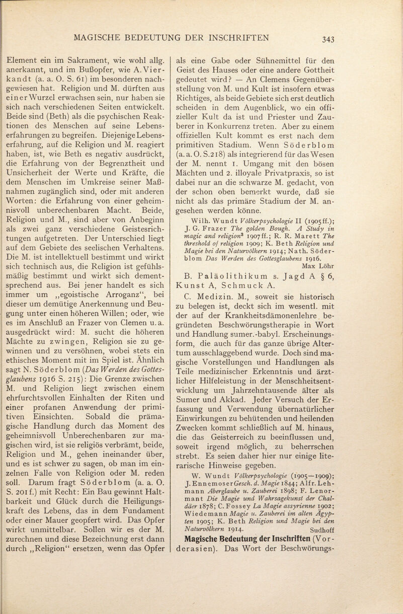 MAGISCHE BEDEUTUNG DER INSCHRIFTEN Element ein im Sakrament, wie wohl allg. anerkannt, und im Bußopfer, wie A.Vier- kandt (a. a. 0. S. 61) im besonderen nach¬ gewiesen hat. Religion und M. dürften aus ein er Wurzel erwachsen sein, nur haben sie sich nach verschiedenen Seiten entwickelt. Beide sind (Beth) als die psychischen Reak¬ tionen des Menschen auf seine Lebens¬ erfahrungen zu begreifen. Diejenige Lebens¬ erfahrung, auf die Religion und M. reagiert haben, ist, wie Beth es negativ ausdrückt, die Erfahrung von der Begrenztheit und Unsicherheit der Werte und Kräfte, die dem Menschen im Umkreise seiner Maß¬ nahmen zugänglich sind, oder mit anderen Worten: die Erfahrung von einer geheim¬ nisvoll unberechenbaren Macht. Beide, Religion und M., sind aber von Anbeginn als zwei ganz verschiedene Geistesrich¬ tungen aufgetreten. Der Unterschied liegt auf dem Gebiete des seelischen Verhaltens. Die M. ist intellektuell bestimmt und wirkt sich technisch aus, die Religion ist gefühls¬ mäßig bestimmt und wirkt sich dement¬ sprechend aus. Bei jener handelt es sich immer um ,,egoistische Arroganz“, bei dieser um demütige Anerkennung und Beu¬ gung unter einen höheren Willen; oder, wie es im Anschluß an Frazer von Clemen u.a. ausgedrückt wird: M. sucht die höheren Mächte zu zwingen, Religion sie zu ge¬ winnen und zu versöhnen, wobei stets ein ethisches Moment mit im Spiel ist. Ähnlich sagt N. Söderblom [Das Werden des Gottes¬ glaubens 1916 S. 215): Die Grenze zwischen M. und Religion liegt zwischen einem ehrfurchtsvollen Einhalten der Riten und einer profanen Anwendung der primi¬ tiven Einsichten. Sobald die präma¬ gische Handlung durch das Moment des geheimnisvoll Unberechenbaren zur ma¬ gischen wird, ist sie religiös verbrämt, beide, Religion und M., gehen ineinander über, und es ist schwer zu sagen, ob man im ein¬ zelnen Falle von Religion oder M. reden soll. Darum fragt Söderblom (a. a. O. S. 201 f.) mit Recht: Ein Bau gewinnt Halt¬ barkeit und Glück durch die Heiligungs¬ kraft des Lebens, das in dem Fundament oder einer Mauer geopfert wird. Das Opfer wirkt unmittelbar. Sollen wir es der M. zurechnen und diese Bezeichnung erst dann durch ,,Religion“ ersetzen, wenn das Opfer als eine Gabe oder Sühnemittel für den Geist des Hauses oder eine andere Gottheit gedeutet wird? — An Clemens Gegenüber¬ stellung von M. und Kult ist insofern etwas Richtiges, als beide Gebiete sich erst deutlich scheiden in dem Augenblick, wo ein offi¬ zieller Kult da ist und Priester und Zau¬ berer in Konkurrenz treten. Aber zu einem offiziellen Kult kommt es erst nach dem primitiven Stadium. Wenn Söderblom (a. a. O. S.218) als integrierend für das Wesen der M. nennt 1. Umgang mit den bösen Mächten und 2. illoyale Privatpraxis, so ist dabei nur an die schwarze M. gedacht, von der schon oben bemerkt wurde, daß sie nicht als das primäre Stadium der M. an¬ gesehen werden könne. Wilh. Wundt Völkerpsychologie II (1905ff.); J. G. Frazer The golden Bough. A Study in magic and religion3 1907ff.; R. R. Marett The threshold 0/ religion 1909; K. Beth Religion und Magie bei den Naturvölkern 1914; Nath. Söder¬ blom Das Werden des Gottesglaubens 1916. Max Löhr B. Palä0 li thi ku m s. Jagd A § 6, Ku ns t A, Schmuck A. C. Medizin. M., soweit sie historisch zu belegen ist, deckt sich im wesentl. mit der auf der Krankheitsdämonenlehre be¬ gründeten Beschwörungstherapie in Wort und Handlung sumer.-babyl. Erscheinungs¬ form, die auch für das ganze übrige Alter¬ tum ausschlaggebend wurde. Doch sind ma¬ gische Vorstellungen und Handlungen als Teile medizinischer Erkenntnis und ärzt¬ licher Hilfeleistung in der Menschheitsent¬ wicklung um Jahrzehntausende älter als Sumer und Akkad. Jeder Versuch der Er¬ fassung und Verwendung übernatürlicher Einwirkungen zu behütenden und heilenden Zwecken kommt schließlich auf M. hinaus, die das Geisterreich zu beeinflussen und, soweit irgend möglich, zu beherrschen strebt. Es seien daher hier nur einige lite¬ rarische Hinweise gegeben. W. Wundt Völkerpsychologie (1905—1909); J. EnnemoserGesA d. Magie 1844; Alfr. Leh¬ mann Aberglaube u. Zauberei 1898; F. Lenor- mant Die Magie und Wahrsagekunst der Chal¬ däer 1878; C. Fossey La Magie assyrienne 1902; Wiedemann Magie u. Zauberei im alten Ägyp¬ ten 1905; K. Beth Religion und Magie bei den Naturvölkern 1914. Sudhoff Magische Bedeutung der Inschriften (Vor¬ derasien). Das Wort der Beschwörungs-