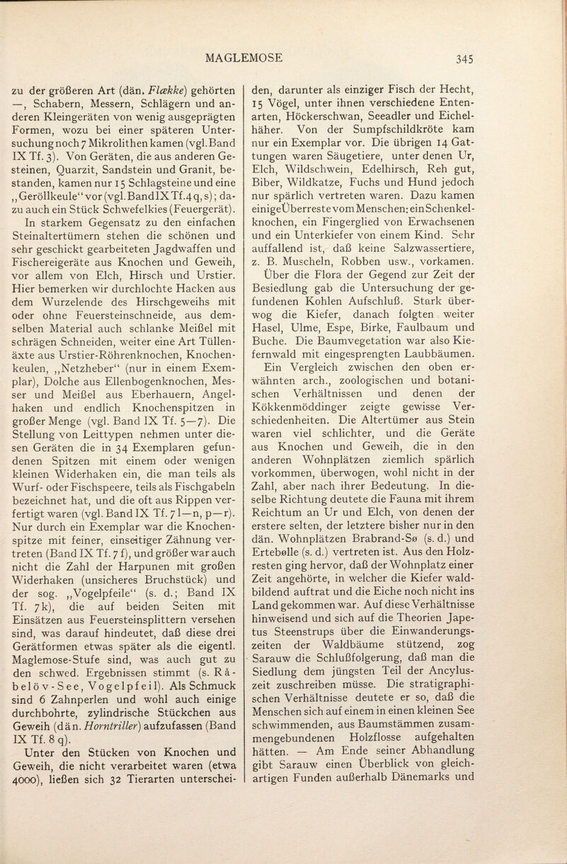 zu der größeren Art (dän. Flcekke) gehörten —, Schabern, Messern, Schlägern und an¬ deren Kleingeräten von wenig ausgeprägten Formen, wozu bei einer späteren Unter¬ suchung noch 7 Mikrolithen kamen (vgl.Band IX Tf. 3). Von Geräten, die aus anderen Ge¬ steinen, Quarzit, Sandstein und Granit, be¬ standen, kamen nur 15 Schlagsteine und eine ,, Geröllkeule“ vor (vgl. BandIXTf.4 q, s); da¬ zu auch ein Stück Schwefelkies (Feuergerät). In starkem Gegensatz zu den einfachen Steinaltertümern stehen die schönen und sehr geschickt gearbeiteten Jagdwaffen und Fischereigeräte aus Knochen und Geweih, vor allem von Elch, Hirsch und Urstier. Hier bemerken wir durchlochte Hacken aus dem Wurzelende des Hirschgeweihs mit oder ohne Feuersteinschneide, aus dem¬ selben Material auch schlanke Meißel mit schrägen Schneiden, weiter eine Art Tüllen¬ äxte aus Urstier-Röhrenknochen, Knochen¬ keulen, ,,Netzheber“ (nur in einem Exem¬ plar), Dolche aus Ellenbogenknochen, Mes¬ ser und Meißel aus Eberhauern, Angel¬ haken und endlich Knochenspitzen in großer Menge (vgl. Band IX Tf. 5 — 7). Die Stellung von Leittypen nehmen unter die¬ sen Geräten die in 34 Exemplaren gefun¬ denen Spitzen mit einem oder wenigen kleinen Widerhaken ein, die man teils als Wurf- oder Fischspeere, teils als Fischgabeln bezeichnet hat, und die oft aus Rippen ver¬ fertigt waren (vgl. Band IX Tf. 71—n, p—r). Nur durch ein Exemplar war die Knochen¬ spitze mit feiner, einseitiger Zähnung ver¬ treten (Band IX Tf. 7 f), und größer war auch nicht die Zahl der Harpunen mit großen Widerhaken (unsicheres Bruchstück) und der sog. ,,Vogelpfeile“ (s. d.; Band IX Tf. 7 k), die auf beiden Seiten mit Einsätzen aus Feuersteinsplittern versehen sind, was darauf hindeutet, daß diese drei Gerätformen etwas später als die eigentl. Maglemose-Stufe sind, was auch gut zu den schwed. Ergebnissen stimmt (s. Rä- belöv-See, Vogelpfeil). Als Schmuck sind 6 Zahnperlen und wohl auch einige durchbohrte, zylindrische Stückchen aus Geweih (dän. Horntrüler) aufzufassen (Band IX Tf. 8 q). Unter den Stücken von Knochen und Geweih, die nicht verarbeitet waren (etwa 4000), ließen sich 32 Tierarten unterschei¬ den, darunter als einziger Fisch der Hecht, 15 Vögel, unter ihnen verschiedene Enten¬ arten, Höckerschwan, Seeadler und Eichel¬ häher. Von der Sumpfschildkröte kam nur ein Exemplar vor. Die übrigen 14 Gat¬ tungen waren Säugetiere, unter denen Ur, Elch, Wildschwein, Edelhirsch, Reh gut, Biber, Wildkatze, Fuchs und Hund jedoch nur spärlich vertreten waren. Dazu kamen einigeÜberreste vom Menschen: einSchenkel- knochen, ein Fingerglied von Erwachsenen und ein Unterkiefer von einem Kind. Sehr auffallend ist, daß keine Salzwassertiere, z. B. Muscheln, Robben usw., vorkamen. Über die Flora der Gegend zur Zeit der Besiedlung gab die Untersuchung der ge¬ fundenen Kohlen Aufschluß. Stark über¬ wog die Kiefer, danach folgten weiter Hasel, Ulme, Espe, Birke, Faulbaum und Buche. Die Baumvegetation war also Kie¬ fernwald mit eingesprengten Laubbäumen. Ein Vergleich zwischen den oben er¬ wähnten arch., zoologischen und botani¬ schen Verhältnissen und denen der Kökkenmöddinger zeigte gewisse Ver¬ schiedenheiten. Die Altertümer aus Stein waren viel schlichter, und die Geräte aus Knochen und Geweih, die in den anderen Wohnplätzen ziemlich spärlich Vorkommen, überwogen, wohl nicht in der Zahl, aber nach ihrer Bedeutung. In die¬ selbe Richtung deutete die Fauna mit ihrem Reichtum an Ur und Elch, von denen der erstere selten, der letztere bisher nur in den dän. Wohnplätzen Brabrand-So (s. d.) und Ertebolle (s. d.) vertreten ist. Aus den Holz¬ resten ging hervor, daß der Wohnplatz einer Zeit angehörte, in welcher die Kiefer wald¬ bildend auftrat und die Eiche noch nicht ins Land gekommen war. Auf diese Verhältnisse hinweisend und sich auf die Theorien Jape- tus Steenstrups über die Einwanderungs¬ zeiten der Waldbäume stützend, zog Sarauw die Schlußfolgerung, daß man die Siedlung dem jüngsten Teil der Ancylus- zeit zuschreiben müsse. Die stratigraphi¬ schen Verhältnisse deutete er so, daß die Menschen sich auf einem in einen kleinen See schwimmenden, aus Baumstämmen zusam¬ mengebundenen Holzflosse aufgehalten hätten. — Am Ende seiner Abhandlung gibt Sarauw einen Überblick von gleich¬ artigen Funden außerhalb Dänemarks und