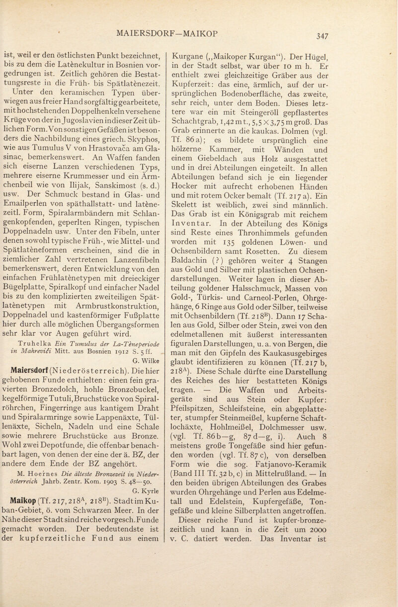 MAIERSDORF—MAIKOP ist, weil er den östlichsten Punkt bezeichnet, bis zu dem die Latenekultur in Bosnien vor¬ gedrungen ist. Zeitlich gehören die Bestat¬ tungsreste in die Früh- bis Spätlatenezeit. Unter den keramischen Typen über¬ wiegen aus freier Hand sorgfältig gearbeitete, mit hochstehenden Doppelhenkeln versehene Krüge von der in Jugoslavien indieser Zeit üb¬ lichen Form. Von sonstigen Gefäßen istbeson- ders die Nachbildung eines griech. Skyphos, wie aus Tumulus V von Hrastovaca am Gla- sinac, bemerkenswert. An Waffen fanden sich eiserne Lanzen verschiedenen Typs, mehrere eiserne Krummesser und ein Ärm¬ chenbeil wie von Ilijak, Sanskimost (s. d.) usw. Der Schmuck bestand in Glas- und Emailperlen von späthallstatt- und latene- zeitl. Form, Spiralarmbändern mit Schlan¬ genkopfenden, geperlten Ringen, typischen Doppelnadeln usw. Unter den Fibeln, unter denen sowohl typische Früh-, wie Mittel- und Spätlateneformen erscheinen, sind die in ziemlicher Zahl vertretenen Lanzenfibeln bemerkenswert, deren Entwicklung von den einfachen Frühlatenetypen mit dreieckiger Bügelplatte, Spiralkopf und einfacher Nadel bis zu den komplizierten zweiteiligen Spät- latenetypen mit Armbrustkonstruktion, Doppelnadel und kastenförmiger Fußplatte hier durch alle möglichen Übergangsformen sehr klar vor Augen geführt wird. Truhelka Ein Tumulus der La-Teneperiode in Mahrevici Mitt. aus Bosnien 1912 S. 5 ff. G. Wilke Maiersdorf (Niederösterreich). Die hier gehobenen Funde enthielten: einen fein gra¬ vierten Bronzedolch, hohle Bronzebuckel, kegelförmige Tutuli, Bruchstücke von Spiral¬ röhrchen, Fingerringe aus kantigem Draht und Spiralarmringe sowie Lappenäxte, Tül¬ lenäxte, Sicheln, Nadeln und eine Schale sowie mehrere Bruchstücke aus Bronze. Wohl zwei Depotfunde, die offenbar benach¬ bart lagen, von denen der eine der ä. BZ, der andere dem Ende der BZ angehört. M. Hoefnes Die älteste Bronzezeit in Nieder¬ österreich Jahrb. Zentr. Kom. 1903 S. 48—50. G. Kyrie Maikop (Tf. 2i7,2i8A, 2i8B). Stadtim Ku¬ ban-Gebiet, ö. vom Schwarzen Meer. In der Nähe dieser Stadt sind reiche vorgesch. Funde gemacht worden. Der bedeutendste ist der kupferzeitliche Fund aus einem Kurgane (,,Maikoper Kurgan“). Der Hügel, in der Stadt selbst, war über 10 m h. Er enthielt zwei gleichzeitige Gräber aus der Kupferzeit: das eine, ärmlich, auf der ur¬ sprünglichen Bodenoberfläche, das zweite, sehr reich, unter dem Boden. Dieses letz¬ tere war ein mit Steingeröll gepflastertes Schachtgrab, 1,42mt, 5,5 X3,75 m groß. Das Grab erinnerte an die kaukas. Dolmen (vgl. Tf. 86 a); es bildete ursprünglich eine hölzerne Kammer, mit Wänden und einem Giebeldach aus Holz ausgestattet und in drei Abteilungen eingeteilt. In allen Abteilungen befand sich je ein liegender Hocker mit aufrecht erhobenen Händen und mit rotem Ocker bemalt (Tf. 217 a). Ein Skelett ist wTeiblich, zwei sind männlich. Das Grab ist ein Königsgrab mit reichem Inventar. In der Abteilung des Königs sind Reste eines Thronhimmels gefunden worden mit 135 goldenen Löwen- und Ochsenbildern samt Rosetten. Zu diesem Baldachin (?) gehören weiter 4 Stangen aus Gold und Silber mit plastischen Ochsen¬ darstellungen. Weiter lagen in dieser Ab¬ teilung goldener Halsschmuck, Massen von Gold-, Türkis- und Carneol-Perlen, Ohrge¬ hänge, 6 Ringe aus Gold oder Silber, teilweise mit Ochsenbildern (Tf. 2i8B). Dann 17 Scha¬ len aus Gold, Silber oder Stein, zwei von den edelmetallenen mit äußerst interessanten figuralen Darstellungen, u. a. von Bergen, die man mit den Gipfeln des Kaukasusgebirges glaubt identifizieren zu können (Tf. 217 b, 2 i8A). Diese Schale dürfte eine Darstellung des Reiches des hier bestatteten Königs tragen. — Die Waffen und Arbeits¬ geräte sind aus Stein oder Kupfer: Pfeilspitzen, Schleifsteine, ein abgeplatte¬ ter, stumpfer Steinmeißel, kupferne Schaft¬ lochäxte, Hohlmeißel, Dolchmesser usw. (vgl. Tf. 86 b—g, 87 d—g, i). Auch 8 meistens große Tongefäße sind hier gefun¬ den worden (vgl. Tf. 87 c), von derselben Form wie die sog. Fatjanovo-Keramik (Band III Tf. 32 b, c) in Mittelrußland. — In den beiden übrigen Abteilungen des Grabes wurden Ohrgehänge und Perlen aus Edelme¬ tall und Edelstein, Kupfergefäße, Ton¬ gefäße und kleine Silberplatten angetroffen. Dieser reiche Fund ist kupfer-bronze¬ zeitlich und kann in die Zeit um 2000 v. C. datiert werden. Das Inventar ist