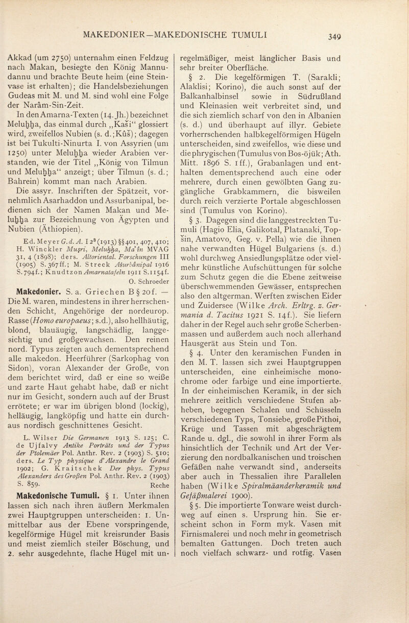 MAKEDONIER-MAKEDONISCHE TUMULI Akkad (um 2750) unternahm einen Feldzug nach Makan, besiegte den König Mannu- dannu und brachte Beute heim (eine Stein¬ vase ist erhalten); die Handelsbeziehungen Gudeas mit M. und M. sind wohl eine Folge der Naräm-Sin-Zeit. In den Amarna-Texten (14. Jh.) bezeichnet Meluhha, das einmal durch ,,Kasi“ glossiert wird, zweifellos Nubien (s. d.;Küs); dagegen ist bei Tukulti-Ninurta I. von Assyrien (um 1250) unter Meluhha wieder Arabien ver¬ standen, wie der Titel ,,König von Tilmun und Meluhha“ anzeigt; über Tilmun (s. d.; Bahrein) kommt man nach Arabien. Die assyr. Inschriften der Spätzeit, vor¬ nehmlich Asarhaddon und Assurbanipal, be¬ dienen sich der Namen Makan und Me- lujiha zur Bezeichnung von Ägypten und Nubien (Äthiopien). Ed. Meyer G.d.A. I 23 (1913) §§401, 407, 410; H. Win ekler Mu§ri, Meluhfya, Main MVAG 31, 4 (1898); ders. Altoriental. Forschungen III (1905) S. 367ff.; M. Streck A&urbänipal 1916 S-794f.; KnudtzonAmarnatafeln 1911 S. 1154f. 0. Schroeder Makedonier. S. a. Griechen B§2of. — DieM. waren, mindestens in ihrer herrschen¬ den Schicht, Angehörige der nordeurop. Rasse [Homo europaeus; s.d.), also hellhäutig, blond, blauäugig, langschädlig, langge- sichtig und großgewachsen. Den reinen nord. Typus zeigten auch dementsprechend alle makedon. Heerführer (Sarkophag von Sidon), voran Alexander der Große, von dem berichtet wird, daß er eine so weiße und zarte Haut gehabt habe, daß er nicht nur im Gesicht, sondern auch auf der Brust errötete; er war im übrigen blond (lockig), helläugig, langköpfig und hatte ein durch¬ aus nordisch geschnittenes Gesicht. L. Wils er Die Germanen 1913 S. 125; C. de Ujfalvy Antike Porträts und der Typus der Ptolemäer Pol. Anthr. Rev. 2 (1903) S. 510 5 ders. Le Typ physique d’Alexandre le Grand 1902; G. Kraitschek Der phys. Typus Alexanders des Großen Pol. Anthr. Rev. 2 (1903) S* &59- Reche Makedonische Tumuli. § 1. Unter ihnen lassen sich nach ihren äußern Merkmalen zwei Hauptgruppen unterscheiden: I. Un¬ mittelbar aus der Ebene vorspringende, kegelförmige Hügel mit kreisrunder Basis und meist ziemlich steiler Böschung, und 2. sehr ausgedehnte, flache Hügel mit un¬ regelmäßiger, meist länglicher Basis und sehr breiter Oberfläche. § 2. Die kegelförmigen T. (Sarakli; Alaklisi; Korino), die auch sonst auf der Balkanhalbinsel sowie in Südrußland und Kleinasien weit verbreitet sind, und die sich ziemlich scharf von den in Albanien (s. d.) und überhaupt auf illyr. Gebiete vorherrschenden halbkegelförmigen Hügeln unterscheiden, sind zweifellos, wie diese und die phrygischen (Tumulus von Bos-öjük; Ath. Mitt. 1896 S. 1 ff.), Grabanlagen und ent¬ halten dementsprechend auch eine oder mehrere, durch einen gewölbten Gang zu¬ gängliche Grabkammern, die bisweilen durch reich verzierte Portale abgeschlossen sind (Tumulus von Korino). § 3. Dagegen sind die langgestreckten Tu¬ muli (Hagio Elia, Galikotal, Platanaki, Top¬ sin, Amatovo, Geg. v. Pella) wie die ihnen nahe verwandten Hügel Bulgariens (s. d.) wohl durchweg Ansiedlungsplätze oder viel¬ mehr künstliche Aufschüttungen für solche zum Schutz gegen die die Ebene zeitweise überschwemmenden Gewässer, entsprechen also den altgerman. Werften zwischen Eider und Zuidersee (Wilke Arch. Erltrg. z. Ger¬ mania d. Tacitus 1921 S. 14h). Sie liefern daher in der Regel auch sehr große Scherben¬ massen und außerdem auch noch allerhand Hausgerät aus Stein und Ton. § 4. Unter den keramischen Funden in den M. T. lassen sich zwei Hauptgruppen unterscheiden, eine einheimische mono¬ chrome oder farbige und eine importierte. In der einheimischen Keramik, in der sich mehrere zeitlich verschiedene Stufen ab¬ heben, begegnen Schalen und Schüsseln verschiedenen Typs, Tonsiebe, große Pithoi, Krüge und Tassen mit abgeschrägtem Rande u. dgl., die sowohl in ihrer Form als hinsichtlich der Technik und Art der Ver¬ zierung den nordbalkanischen und troischen Gefäßen nahe verwandt sind, anderseits aber auch in Thessalien ihre Parallelen haben (W i 1 k e Spiralmäanderkeramik und Gefäßmalerei 1900). § 5. Die importierte Tonware weist durch¬ weg auf einen s. Ursprung hin. Sie er¬ scheint schon in Form myk. Vasen mit Firnismalerei und noch mehr in geometrisch bemalten Gattungen. Doch treten auch noch vielfach schwarz- und rotfig. Vasen