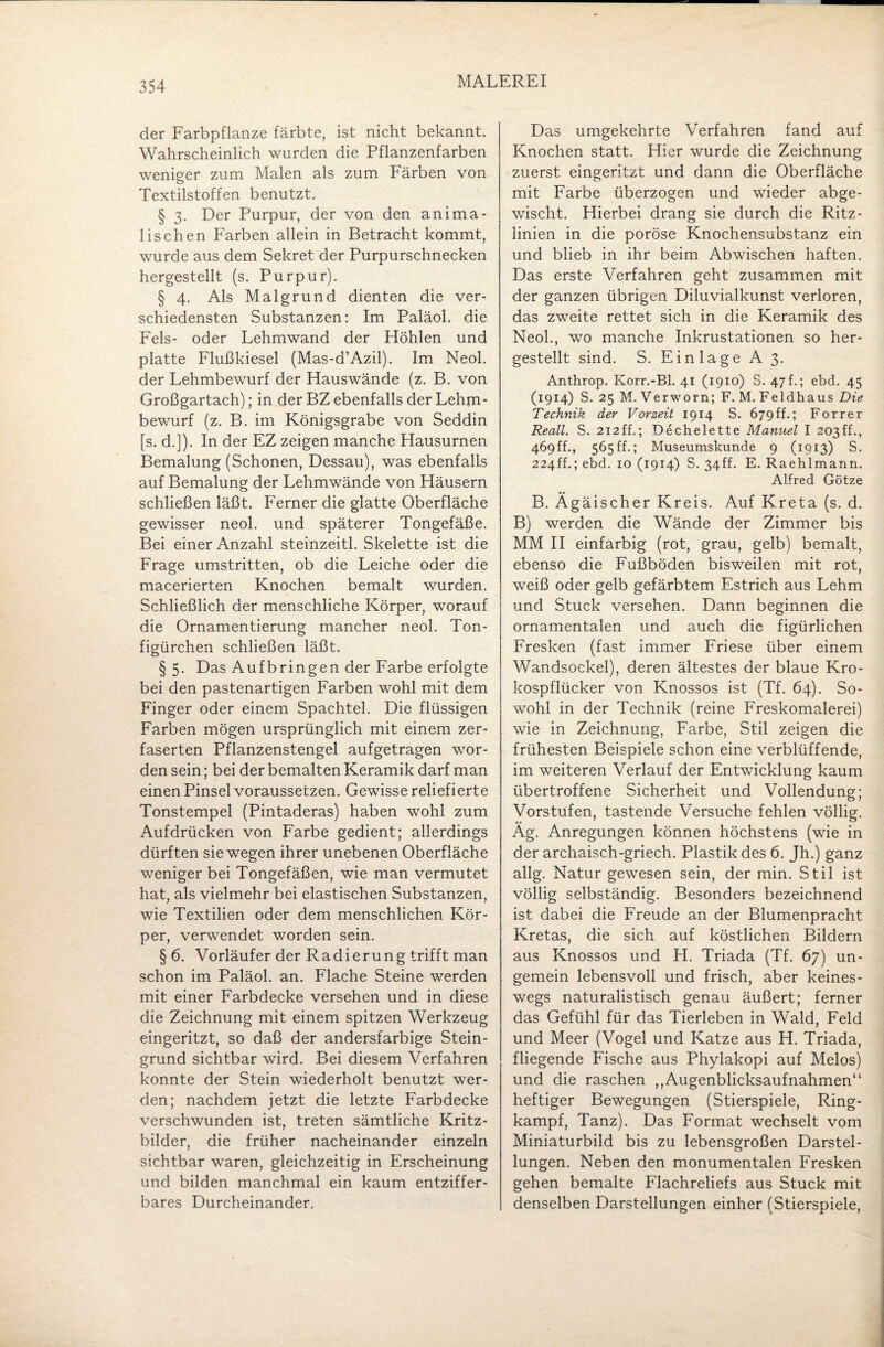 der Farbpflanze färbte, ist nicht bekannt. Wahrscheinlich wurden die Pflanzenfarben weniger zum Malen als zum Färben von Textilstoffen benutzt. § 3. Der Purpur, der von den anima¬ lischen Farben allein in Betracht kommt, wurde aus dem Sekret der Purpurschnecken hergestellt (s. Purpur). § 4. Als Malgrund dienten die ver¬ schiedensten Substanzen: Im Paläol. die Fels- oder Lehmwand der Höhlen und platte Flußkiesel (Mas-d’Azil). Im Neol. der Lehmbewurf der Hauswände (z. B. von Großgartach); in der BZ ebenfalls der Lehm¬ bewurf (z. B. im Königsgrabe von Seddin [s. d.]). In der EZ zeigen manche Hausurnen Bemalung (Schonen, Dessau), was ebenfalls auf Bemalung der Lehmwände von Häusern schließen läßt. Ferner die glatte Oberfläche gewisser neol. und späterer Tongefäße. Bei einer Anzahl steinzeitl. Skelette ist die Frage umstritten, ob die Leiche oder die macerierten Knochen bemalt wurden. Schließlich der menschliche Körper, worauf die Ornamentierung mancher neol. Ton- figürchen schließen läßt. § 5. Das Aufbringen der Farbe erfolgte bei den pastenartigen Farben wohl mit dem Finger oder einem Spachtel. Die flüssigen Farben mögen ursprünglich mit einem zer¬ faserten Pflanzenstengel aufgetragen wor¬ den sein; bei der bemalten Keramik darf man einen Pinsel voraussetzen. Gewisse reliefierte Tonstempel (Pintaderas) haben wohl zum Aufdrücken von Farbe gedient; allerdings dürften sie wegen ihrer unebenen Oberfläche weniger bei Tongefäßen, wie man vermutet hat, als vielmehr bei elastischen Substanzen, wie Textilien oder dem menschlichen Kör¬ per, verwendet worden sein. § 6. Vorläufer der Radierung trifft man schon im Paläol. an. Flache Steine werden mit einer Farbdecke versehen und in diese die Zeichnung mit einem spitzen Werkzeug eingeritzt, so daß der andersfarbige Stein¬ grund sichtbar wird. Bei diesem Verfahren konnte der Stein wiederholt benutzt wer¬ den; nachdem jetzt die letzte Farbdecke verschwunden ist, treten sämtliche Kritz- bilder, die früher nacheinander einzeln sichtbar waren, gleichzeitig in Erscheinung und bilden manchmal ein kaum entziffer¬ bares Durcheinander. Das umgekehrte Verfahren fand auf Knochen statt. Hier wurde die Zeichnung zuerst eingeritzt und dann die Oberfläche mit Farbe überzogen und wieder abge¬ wischt. Hierbei drang sie durch die Ritz¬ linien in die poröse Knochensubstanz ein und blieb in ihr beim Abwischen haften. Das erste Verfahren geht zusammen mit der ganzen übrigen Diluvialkunst verloren, das zweite rettet sich in die Keramik des Neol., wo manche Inkrustationen so her¬ gestellt sind. S. Einlage A 3. Anthrop. Korr.-Bl. 41 (1910) S. 47 f.; ebd. 45 (1914) S. 25 M. Verworn; F. M. Feldhaus Die Technik der Vorzeit 1914 S. 679ff.; Forrer Reall. S. 212ff.; Dechelette Manuel I 203ff., 469 ff., 565 ff.; Museumskunde 9 (1913) S. 224ff.; ebd. 10 (1914) S. 34ff. E. Raehlmann. Alfred Götze B. Ägäischer Kreis. Auf Kreta (s. d. B) werden die Wände der Zimmer bis MM II einfarbig (rot, grau, gelb) bemalt, ebenso die Fußböden bisweilen mit rot, weiß oder gelb gefärbtem Estrich aus Lehm und Stuck versehen. Dann beginnen die ornamentalen und auch die figürlichen Fresken (fast immer Friese über einem Wandsockel), deren ältestes der blaue Kro¬ kospflücker von Knossos ist (Tf. 64). So¬ wohl in der Technik (reine Freskomalerei) wie in Zeichnung, Farbe, Stil zeigen die frühesten Beispiele schon eine verblüffende, im weiteren Verlauf der Entwicklung kaum übertroffene Sicherheit und Vollendung; Vorstufen, tastende Versuche fehlen völlig. Ag. Anregungen können höchstens (wie in der archaisch-griech. Plastik des 6. Jh.) ganz allg. Natur gewesen sein, der min. Stil ist völlig selbständig. Besonders bezeichnend ist dabei die Freude an der Blumenpracht Kretas, die sich auf köstlichen Bildern aus Knossos und H. Triada (Tf. 67) un- gemein lebensvoll und frisch, aber keines¬ wegs naturalistisch genau äußert; ferner das Gefühl für das Tierleben in Wald, Feld und Meer (Vogel und Katze aus H. Triada, fliegende Fische aus Phylakopi auf Melos) und die raschen ,,Augenblicksaufnahmen“ heftiger Bewegungen (Stierspiele, Ring¬ kampf, Tanz). Das Format wechselt vom Miniaturbild bis zu lebensgroßen Darstel¬ lungen. Neben den monumentalen Fresken gehen bemalte Flachreliefs aus Stuck mit denselben Darstellungen einher (Stierspiele,