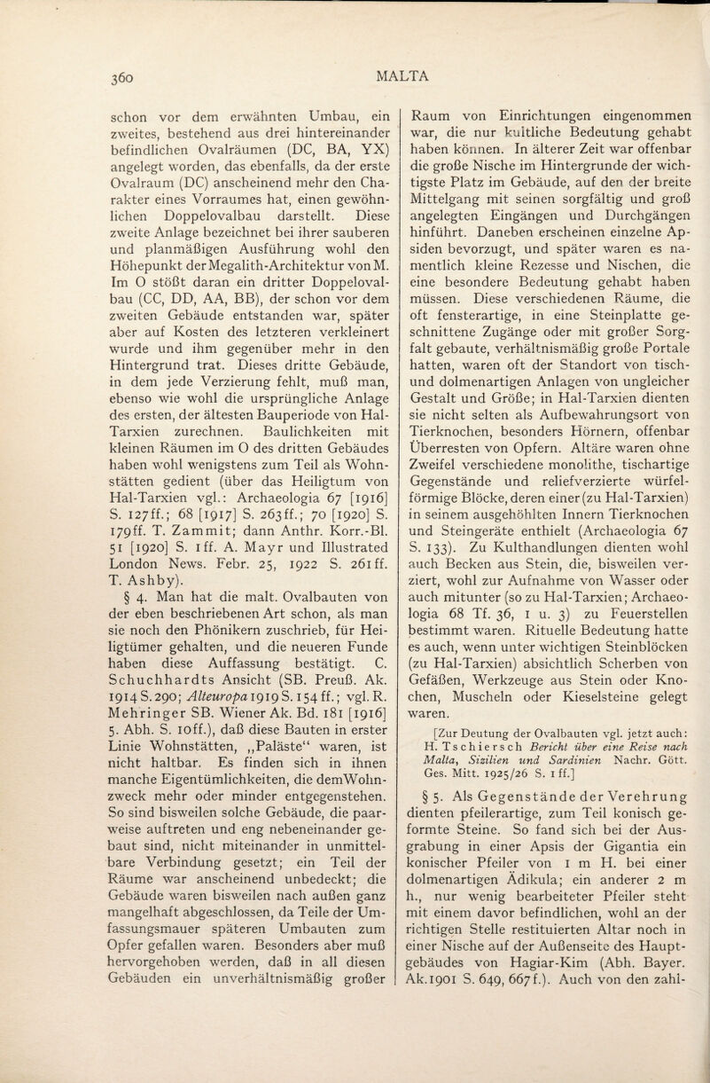 schon vor dem erwähnten Umbau, ein zweites, bestehend aus drei hintereinander befindlichen Ovalräumen (DC, BA, YX) angelegt worden, das ebenfalls, da der erste Ovalraum (DC) anscheinend mehr den Cha¬ rakter eines Vorraumes hat, einen gewöhn¬ lichen Doppelovalbau darstellt. Diese zweite Anlage bezeichnet bei ihrer sauberen und planmäßigen Ausführung wohl den Höhepunkt der Megalith-Architektur vonM. Im O stößt daran ein dritter Doppeloval¬ bau (CC, DD, AA, BB), der schon vor dem zweiten Gebäude entstanden war, später aber auf Kosten des letzteren verkleinert wurde und ihm gegenüber mehr in den Hintergrund trat. Dieses dritte Gebäude, in dem jede Verzierung fehlt, muß man, ebenso wie wohl die ursprüngliche Anlage des ersten, der ältesten Bauperiode von Hal- Tarxien zurechnen. Baulichkeiten mit kleinen Räumen im O des dritten Gebäudes haben wohl wenigstens zum Teil als Wohn¬ stätten gedient (über das Heiligtum von Hal-Tarxien vgl.: Archaeologia 67 [1916] S. 127ff.; 68 [1917] S. 263ff.; 70 [1920] S. 179ff. T. Zammit; dann Anthr. Korr.-Bl. 51 [1920] S. I ff. A. Mayr und Illustrated London News. Febr. 25, 1922 S. 261 ff. T. Ashby). § 4. Man hat die malt. Ovalbauten von der eben beschriebenen Art schon, als man sie noch den Phönikern zuschrieb, für Hei¬ ligtümer gehalten, und die neueren Funde haben diese Auffassung bestätigt. C. Schuchhardts Ansicht (SB. Preuß. Ak. 1914 S.290; Alteuropa 1919S. 154 ff.; vgl. R. Mehringer SB. Wiener Ak. Bd. 181 [1916] 5. Abh. S. ioff.), daß diese Bauten in erster Linie Wohnstätten, ,,Paläste“ waren, ist nicht haltbar. Es finden sich in ihnen manche Eigentümlichkeiten, die demWohn- zweck mehr oder minder entgegenstehen. So sind bisweilen solche Gebäude, die paar¬ weise auftreten und eng nebeneinander ge¬ baut sind, nicht miteinander in unmittel¬ bare Verbindung gesetzt; ein Teil der Räume war anscheinend unbedeckt; die Gebäude waren bisweilen nach außen ganz mangelhaft abgeschlossen, da Teile der Um¬ fassungsmauer späteren Umbauten zum Opfer gefallen waren. Besonders aber muß hervorgehoben werden, daß in all diesen Gebäuden ein unverhältnismäßig großer Raum von Einrichtungen eingenommen war, die nur kuitliche Bedeutung gehabt haben können. In älterer Zeit war offenbar die große Nische im Hintergründe der wich¬ tigste Platz im Gebäude, auf den der breite Mittelgang mit seinen sorgfältig und groß angelegten Eingängen und Durchgängen hinführt. Daneben erscheinen einzelne Ap¬ siden bevorzugt, und später waren es na¬ mentlich kleine Rezesse und Nischen, die eine besondere Bedeutung gehabt haben müssen. Diese verschiedenen Räume, die oft fensterartige, in eine Steinplatte ge¬ schnittene Zugänge oder mit großer Sorg¬ falt gebaute, verhältnismäßig große Portale hatten, waren oft der Standort von tisch- und dolmenartigen Anlagen von ungleicher Gestalt und Größe; in Hal-Tarxien dienten sie nicht selten als Aufbewahrungsort von Tierknochen, besonders Hörnern, offenbar Überresten von Opfern. Altäre waren ohne Zweifel verschiedene monolithe, tischartige Gegenstände und reliefverzierte würfel¬ förmige Blöcke, deren einer (zu Hal-Tarxien) in seinem ausgehöhlten Innern Tierknochen und Steingeräte enthielt (Archaeologia 67 S. 133). Zu Kulthandlungen dienten wohl auch Becken aus Stein, die, bisweilen ver¬ ziert, wohl zur Aufnahme von Wasser oder auch mitunter (so zu Hal-Tarxien; Archaeo¬ logia 68 Tf. 36, 1 u. 3) zu Feuerstellen bestimmt waren. Rituelle Bedeutung hatte es auch, wenn unter wichtigen Steinblöcken (zu Hal-Tarxien) absichtlich Scherben von Gefäßen, Werkzeuge aus Stein oder Kno¬ chen, Muscheln oder Kieselsteine gelegt waren. [Zur Deutung der Ovalbauten vgl. jetzt auch: H. Tschiersch Bericht über eine Reise nach Malta, Sizilien und Sardinien Nachr. Gott. Ges. Mitt. 1925/26 S. 1 ff.] §5. Als Gegenstände der Verehrung dienten pfeilerartige, zum Teil konisch ge¬ formte Steine. So fand sich bei der Aus¬ grabung in einer Apsis der Gigantia ein konischer Pfeiler von I m H. bei einer dolmenartigen Ädikula; ein anderer 2 m h., nur wenig bearbeiteter Pfeiler steht mit einem davor befindlichen, wohl an der richtigen Stelle restituierten Altar noch in einer Nische auf der Außenseite des Haupt¬ gebäudes von Hagiar-Kim (Abh. Bayer. Ak.1901 S. 649, 667 f.). Auch von den zahl-