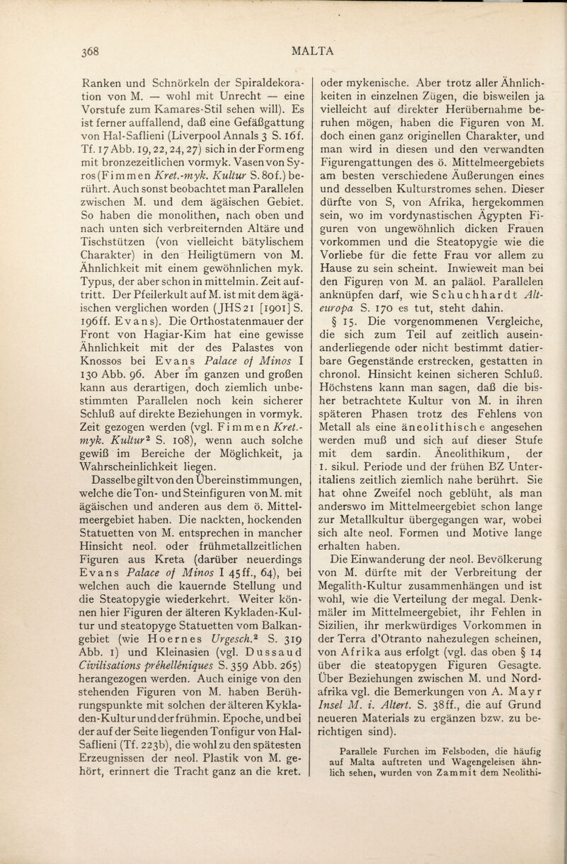 Ranken und Schnörkeln der Spiraldekora¬ tion von M. — wohl mit Unrecht — eine Vorstufe zum Kamares-Stil sehen will). Es ist ferner auffallend, daß eine Gefäßgattung von Hal-Saflieni (Liverpool Annals 3 S. i6f. Tf. 17 Abb. 19,22,24, 27) sich in derFormeng mit bronzezeitlichen vormyk. Vasen von Sy- ros(Fimmen Kret.-myk. Kultur S.8of.) be¬ rührt. Auch sonst beobachtet man Parallelen zwischen M. und dem ägäischen Gebiet. So haben die monolithen, nach oben und nach unten sich verbreiternden Altäre und Tischstützen (von vielleicht bätylischem Charakter) in den Heiligtümern von M. Ähnlichkeit mit einem gewöhnlichen myk. Typus, der aber schon in mittelmin. Zeit auf- tritt. Der Pfeilerkult auf M. ist mit dem ägä- ischen verglichen worden (JHS21 [1901] S. 196 ff. Evans). Die Orthostatenmauer der Front von Hagiar-Kim hat eine gewisse Ähnlichkeit mit der des Palastes von Knossos bei Evans Palace of Minos I •* * 130 Abb. 96. Aber im ganzen und großen kann aus derartigen, doch ziemlich unbe¬ stimmten Parallelen noch kein sicherer Schluß auf direkte Beziehungen in vormyk. Zeit gezogen werden (vgl. Firn men Kret.- myk. Kultur2 S. 108), wenn auch solche gewiß im Bereiche der Möglichkeit, ja Wahrscheinlichkeit liegen. Dasselbe gilt von den Übereinstimmungen, welche die Ton- und Steinfiguren vonM. mit ägäischen und anderen aus dem ö. Mittel¬ meergebiet haben. Die nackten, hockenden Statuetten von M. entsprechen in mancher Hinsicht neol. oder frühmetallzeitlichen Figuren aus Kreta (darüber neuerdings Evans Palace of Minos I 45 ff., 64), bei welchen auch die kauernde Stellung und die Steatopygie wiederkehrt. Weiter kön¬ nen hier Figuren der älteren Kykladen-Kul- tur und steatopyge Statuetten vom Balkan¬ gebiet (wie Hoernes Urgesch.2 S. 319 Abb. 1) und Kleinasien (vgl. Dussaud Civilisations prehelleniques S. 359 Abb. 265) herangezogen werden. Auch einige von den stehenden Figuren von M. haben Berüh¬ rungspunkte mit solchen der älteren Kykla- den-Kultur und der frühmin. Epoche, und bei der auf der Seite liegenden Tonfigur von Hal- Saflieni (Tf. 223b), die wohl zu den spätesten Erzeugnissen der neol. Plastik von M. ge¬ hört, erinnert die Tracht ganz an die kret. oder mykenische. Aber trotz aller Ähnlich¬ keiten in einzelnen Zügen, die bisweilen ja vielleicht auf direkter Herübernahme be¬ ruhen mögen, haben die Figuren von M. doch einen ganz originellen Charakter, und man wird in diesen und den verwandten Figurengattungen des ö. Mittelmeergebiets am besten verschiedene Äußerungen eines und desselben Kulturstromes sehen. Dieser dürfte von S, von Afrika, hergekommen sein, wo im vordynastischen Ägypten Fi¬ guren von ungewöhnlich dicken Frauen Vorkommen und die Steatopygie wie die Vorliebe für die fette Frau vor allem zu Hause zu sein scheint. Inwieweit man bei den Figuren von M. an paläol. Parallelen anknüpfen darf, wie Schuchhardt Alt¬ europa S. 170 es tut, steht dahin. § 15. Die vorgenommenen Vergleiche, die sich zum Teil auf zeitlich ausein¬ anderliegende oder nicht bestimmt datier¬ bare Gegenstände erstrecken, gestatten in chronol. Hinsicht keinen sicheren Schluß. Höchstens kann man sagen, daß die bis¬ her betrachtete Kultur von M. in ihren späteren Phasen trotz des Fehlens von Metall als eine äneolithische angesehen werden muß und sich auf dieser Stufe mit dem sardin. Äneolithikum, der I. sikul. Periode und der frühen BZ Unter¬ italiens zeitlich ziemlich nahe berührt. Sie hat ohne Zweifel noch geblüht, als man anderswo im Mittelmeergebiet schon lange zur Metallkultur übergegangen war, wobei sich alte neol. Formen und Motive lange erhalten haben. Die Einwanderung der neol. Bevölkerung von M. dürfte mit der Verbreitung der Megalith-Kultur Zusammenhängen und ist wohl, wie die Verteilung der megal. Denk¬ mäler im Mittelmeergebiet, ihr Fehlen in Sizilien, ihr merkwürdiges Vorkommen in der Terra d’Otranto nahezulegen scheinen, von Afrika aus erfolgt (vgl. das oben § 14 über die steatopygen Figuren Gesagte. Über Beziehungen zwischen M. und Nord¬ afrika vgl. die Bemerkungen von A. Mayr Insel M. i. Altert. S. 38ff., die auf Grund neueren Materials zu ergänzen bzw. zu be¬ richtigen sind). Parallele Furchen im Felsboden, die häufig auf Malta auftreten und Wagengeleisen ähn¬ lich sehen, wurden von Zammit dem Neolithi-