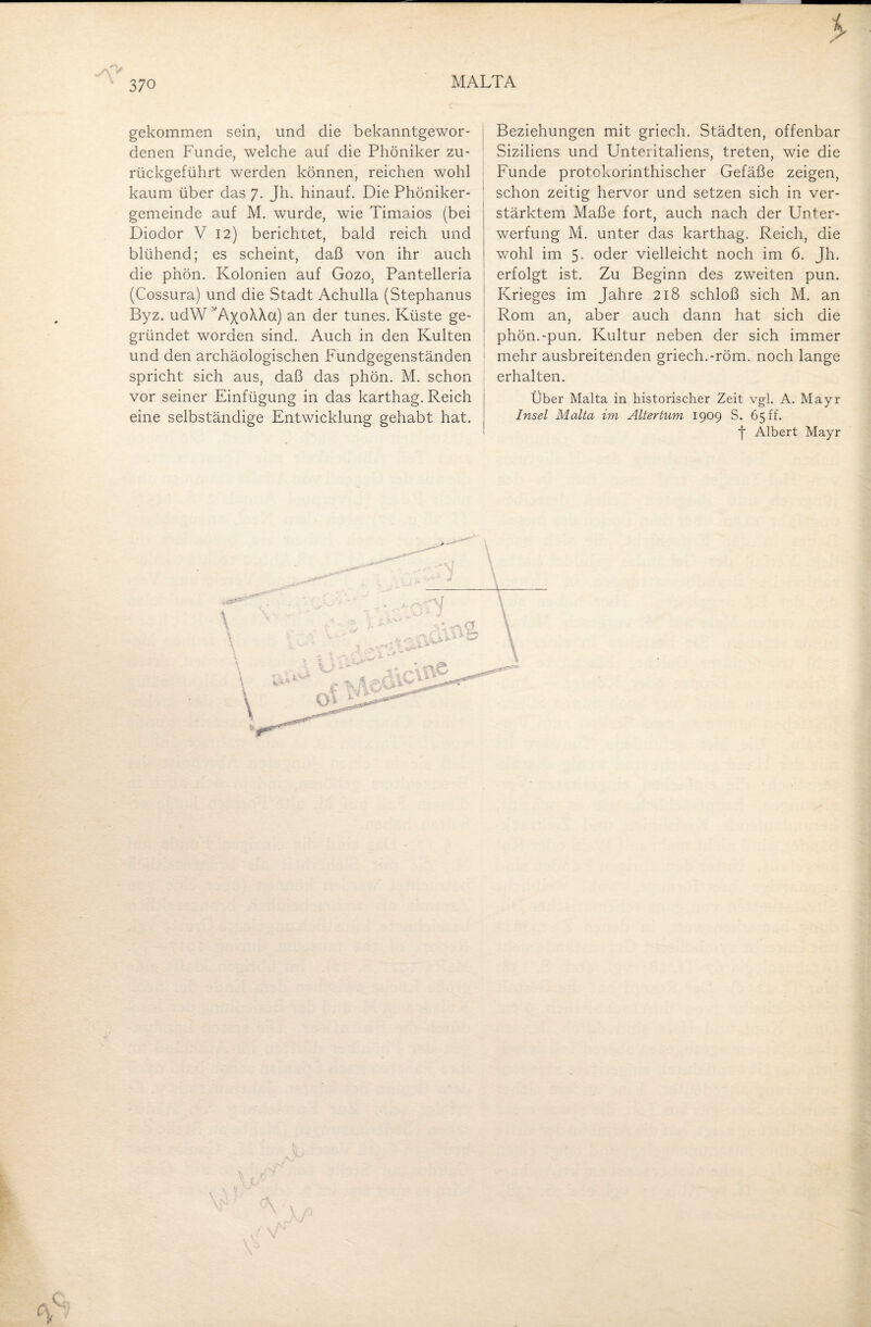 an > gekommen sein, und die bekanntgewor¬ denen Funde, welche auf die Phöniker zu¬ rückgeführt werden können, reichen wohl kaum über das 7. Jh. hinauf. Die Phöniker- gemeinde auf M. wurde, wie Timaios (bei Diodor V 12) berichtet, bald reich und blühend; es scheint, daß von ihr auch die phön. Kolonien auf Gozo, Pantelleria (Cossura) und die Stadt Achulla (Stephanus Byz. udW ''AxoXXa) an der tunes. Küste ge¬ gründet worden sind. Auch in den Kulten und den archäologischen Fundgegenständen spricht sich aus, daß das phön. M. schon vor seiner Einfügung in das karthag. Reich eine selbständige Entwicklung gehabt hat. Beziehungen mit griech. Städten, offenbar Siziliens und Unteritaliens, treten, wie die Funde protokorinthischer Gefäße zeigen, schon zeitig hervor und setzen sich in ver¬ stärktem Maße fort, auch nach der Unter¬ werfung M. unter das karthag. Reich, die wohl im 5- oder vielleicht noch im 6. Jh. erfolgt ist. Zu Beginn des zweiten pun. Krieges im Jahre 218 schloß sich M. an Rom an, aber auch dann hat sich die phön.-pun. Kultur neben der sich immer mehr ausbreitenden griech.-röm. noch lange erhalten. Über Malta in historischer Zeit vgl. A. Mayr Insel Malta im Altertum 1909 S. 65 ff. f Albert Mayr K w P V