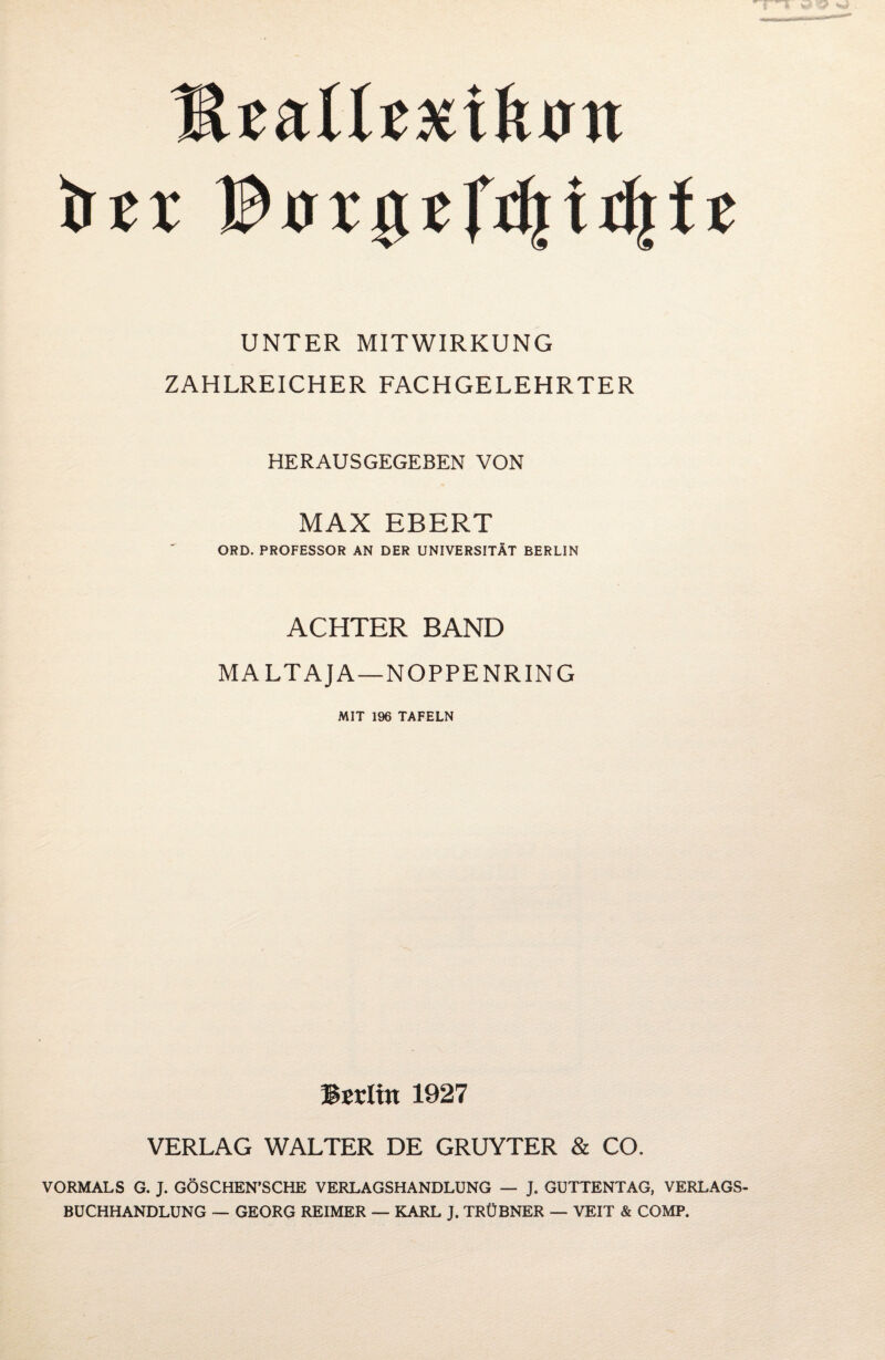 HtMtxiknn UNTER MITWIRKUNG ZAHLREICHER FACHGELEHRTER HERAUSGEGEBEN VON MAX EBERT ORD. PROFESSOR AN DER UNIVERSITÄT BERLIN ACHTER BAND MALTAJA—NOPPENRING MIT 196 TAFELN Berlin 1927 VERLAG WALTER DE GRUYTER & CO. VORMALS G. J. GÖSCHEN'SCHE VERLAGSHANDLUNG — J. GUTTENTAG, VERLAGS¬ BUCHHANDLUNG — GEORG REIMER — KARL J. TRÜBNER — VEIT & COMP.