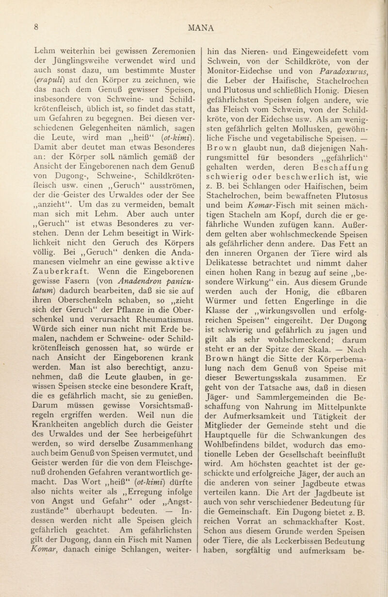 Lehm weiterhin bei gewissen Zeremonien der Jünglingsweihe verwendet wird und auch sonst dazu, um bestimmte Muster (erapuli) auf den Körper zu zeichnen, wie das nach dem Genuß gewisser Speisen, insbesondere von Schweine- und Schild¬ krötenfleisch, üblich ist, so findet das statt, um Gefahren zu begegnen. Bei diesen ver¬ schiedenen Gelegenheiten nämlich, sagen die Leute, wird man ,,heiß“ (ot-kimi). Damit aber deutet man etwas Besonderes an: der Körper solL nämlich gemäß der Ansicht der Eingeborenen nach dem Genuß von Dugong-, Schweine-, Schildkröten¬ fleisch usw. einen ,, Geruch“ ausströmen, der die -Geister des Urwaldes oder der See ,,anzieht“. Um das zu vermeiden, bemalt man sich mit Lehm. Aber auch unter ,,Geruch“ ist etwas Besonderes zu ver¬ stehen. Denn der Lehm beseitigt in Wirk¬ lichkeit nicht den Geruch des Körpers völlig. Bei ,, Geruch“ denken die Anda- manesen vielmehr an eine gewisse aktive Zauberkraft. Wenn die Eingeborenen gewisse Fasern (von Anadendron panicu- latum) dadurch bearbeiten, daß sie sie auf ihren Oberschenkeln schaben, so ,,zieht sich der Geruch“ der Pflanze in die Ober¬ schenkel und verursacht Rheumatismus. Würde sich einer nun nicht mit Erde be¬ malen, nachdem er Schweine- oder Schild¬ krötenfleisch genossen hat, so würde er nach Ansicht der Eingeborenen krank werden. Man ist also berechtigt, anzu- nehmen, daß die Leute glauben, in ge¬ wissen Speisen stecke eine besondere Kraft, die es gefährlich macht, sie zu genießen. Darum müssen gewisse Vorsichtsmaß¬ regeln ergriffen werden. Weil nun die Krankheiten angeblich durch die Geister des Urwaldes und der See herbeigeführt werden, so wird derselbe Zusammenhang auch beim Genuß von Speisen vermutet, und Geister werden für die von dem Fleischge¬ nuß drohenden Gefahren verantwortlich ge¬ macht. Das Wort ,,heiß“ (ot-kimi) dürfte also nichts weiter als „Erregung infolge von Angst und Gefahr“ oder „Angst¬ zustände“ überhaupt bedeuten. — In¬ dessen werden nicht alle Speisen gleich gefährlich geachtet. Am gefährlichsten gilt der Dugong, dann ein Fisch mit Namen Komar, danach einige Schlangen, weiter¬ hin das Nieren- und Eingeweidefett vom Schwein, von der Schildkröte, von der Monitor-Eidechse und von Paradoxurus, die Leber der Haifische, Stachelrochen und Plutosus und schließlich Honig. Diesen gefährlichsten Speisen folgen andere, wie das Fleisch vom Schwein, von der Schild¬ kröte, von der Eidechse usw. Als am wenig¬ sten gefährlich gelten Mollusken, gewöhn¬ liche Fische und vegetabilische Speisen. — Brown glaubt nun, daß diejenigen Nah¬ rungsmittel für besonders „gefährlich“ gehalten werden, deren Beschaffung schwierig oder beschwerlich ist, wie z. B. bei Schlangen oder Haifischen, beim Stachelrochen, beim bewaffneten Plutosus und beim Komar-Fisch mit seinen mäch¬ tigen Stacheln am Kopf, durch die er ge¬ fährliche Wunden zufügen kann. Außer¬ dem gelten aber wohlschmeckende Speisen als gefährlicher denn andere. Das Fett an den inneren Organen der Tiere wird als Delikatesse betrachtet und nimmt daher einen hohen Rang in bezug auf seine „be¬ sondere Wirkung“ ein. Aus diesem Grunde werden auch der Honig, die eßbaren Würmer und fetten Engerlinge in die Klasse der „wirkungsvollen und erfolg¬ reichen Speisen“ eingereiht. Der Dugong ist schwierig und gefährlich zu jagen und gilt als sehr wohlschmeckend; darum steht er an der Spitze der Skala. — Nach Brown hängt die Sitte der Körperbema¬ lung nach dem Genuß von Speise mit dieser Bewertungsskala zusammen. Er geht von der Tatsache aus, daß in diesen Jäger- und Sammlergemeinden die Be¬ schaffung von Nahrung im Mittelpunkte der Aufmerksamkeit und Tätigkeit der Mitglieder der Gemeinde steht und die Hauptquelle für die Schwankungen des Wohlbefindens bildet, wodurch das emo¬ tionelle Leben der Gesellschaft beeinflußt wird. Am höchsten geachtet ist der ge¬ schickte und erfolgreiche Jäger, der auch an die anderen von seiner Jagdbeute etwas verteilen kann. Die Art der Jagdbeute ist auch von sehr verschiedener Bedeutung für die Gemeinschaft. Ein Dugong bietet z. B. reichen Vorrat an schmackhafter Kost. Schon aus diesem Grunde werden Speisen oder Tiere, die als Leckerbissen Bedeutung haben, sorgfältig und aufmerksam be-