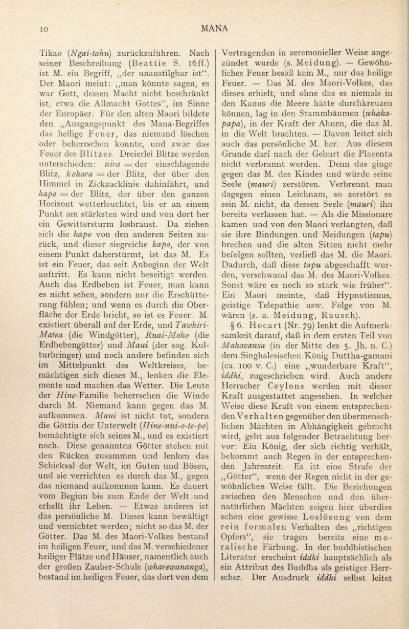 Tikao (Ngai-tahu) zurückzuführen. Nach seiner Beschreibung (Beattie S. i6ff.) ist M. ein Begriff, ,,der unaustilgbar ist“. Der Maori meint: ,,man könnte sagen, es war Gott, dessen Macht nicht beschränkt ist, etwa die Allmacht Gottes“, im Sinne der Europäer. Für den alten Maori bildete den ,,Ausgangspunkt des Mana-Begriffes das heilige Feuer, das niemand löschen oder beherrschen konnte, und zwar das Feuer des Blitzes. Dreierlei Blitze werden unterschieden: uira = der einschlagende Blitz, kohara = der Blitz, der über den Himmel in Zickzacklinie dahinfährt, und kapo — der Blitz, der über den ganzen Horizont wetterleuchtet, bis er an einem Punkt am stärksten wird und von dort her ein Gewittersturm losbraust. Da ziehen sich die kapo von den anderen Seiten zu¬ rück, und dieser siegreiche kapo, der von einem Punkt daherstürmt, ist das M. Es ist ein Feuer, das seit Anbeginn der Welt auftritt. Es kann nicht beseitigt werden. Auch das Erdbeben ist Feuer, man kann es nicht sehen, sondern nur die Erschütte¬ rung fühlen; und wenn es durch die Ober¬ fläche der Erde bricht, so ist es Feuer. M. existiert überall auf der Erde, und Tawhiri- Matea (die Windgötter), Ruai-Moko (die Erdbebengötter) und Maui (der sog. Kul¬ turbringer) und noch andere befinden sich im Mittelpunkt des Weltkreises, be¬ mächtigen sich dieses M., lenken die Ele¬ mente und machen das Wetter. Die Leute der Hine-Familie beherrschen die Winde durch M. Niemand kann gegen das M. aufkommen. Maui ist nicht tot, sondern die Göttin der Unterwelt (Hine-nui-o-te-po) bemächtigte sich seines M., und es existiert noch. Diese genannten Götter stehen mit den Rücken zusammen und lenken das Schicksal der Welt, im Guten und Bösen, und sie verrichten es durch das M., gegen das niemand aufkommen kann. Es dauert vom Beginn bis zum Ende der Welt und erhellt ihr Leben. — Etwas anderes ist das persönliche M. Dieses kann bewältigt und vernichtet werden; nicht so das M. der Götter. Das M. des Maori-Volkes bestand im heiligen Feuer, und das M. verschiedener heiliger Plätze und Häuser, namentlich auch der großen Zauber-Schule (wharewananga), bestand im heiligen Feuer, das dort von dem Vortragenden in zeremonieller Weise ange¬ zündet wurde (s. Meldung). — Gewöhn¬ liches Feuer besaß kein M., nur das heilige Feuer. — Das M. des Maori-Volkes, das dieses erhielt, und ohne das es niemals in den Kanus die Meere hätte durchkreuzen können, lag in den Stammbäumen (whaka- papa), in der Kraft der Ahnen, die das M. in die Welt brachten. — Davon leitet sich auch das persönliche M. her. Aus diesem Grunde darf nach der Geburt die Placenta nicht verbrannt werden. Denn das ginge gegen das M. des Kindes und würde seine Seele (mauri) zerstören. Verbrennt man dagegen einen Leichnam, so zerstört es sein M. nicht, da dessen Seele (mauri) ihn bereits verlassen hat. — Als die Missionare kamen und von den Maori verlangten, daß sie ihre Bindungen und Meidungen (tapu) brechen und die alten Sitten nicht mehr befolgen sollten, verließ das M. die Maori. Dadurch, daß diese tapu abgeschafft wur¬ den, verschwand das M. des Maori-Volkes. Sonst wäre es noch so stark wie früher“. Ein Maori meinte, daß Hypnotismus, geistige Telepathie usw. Folge von M. wären (s. a. Mei düng, Rausch). § 6. Hocart (Nr. 79) lenkt die Aufmerk¬ samkeit darauf, daß in dem ersten Teil von Makavansa (in der Mitte des 5. Jh. n. C.) dem Singhalesischen König Duttha-gamani (ca. 100 v. C.) eine ,,wunderbare Kraft“, iddhi, zugeschrieben wird. Auch andere Herrscher Ceylons werden mit dieser Kraft ausgestattet angesehen. In welcher Weise diese Kraft von einem entsprechen¬ den Verhalten gegenüber den übermensch¬ lichen Mächten in Abhängigkeit gebracht wird, geht aus folgender Betrachtung her¬ vor: Ein König, der sich richtig verhält, bekommt auch Regen in der entsprechen¬ den Jahreszeit. Es ist eine Strafe der ,, Götter“, wenn der Regen nicht in der ge¬ wöhnlichen Weise fällt. Die Beziehungen zwischen den Menschen und den über¬ natürlichen Mächten zeigen hier überdies schon eine gewisse Loslösung von dem rein formalen Verhalten des ,gichtigen Opfers“, sie tragen bereits eine mo¬ ralische Färbung. In der buddhistischen Literatur erscheint iddhi hauptsächlich als ein Attribut des Buddha als geistiger Herr¬ scher. Der Ausdruck iddhi selbst leitet