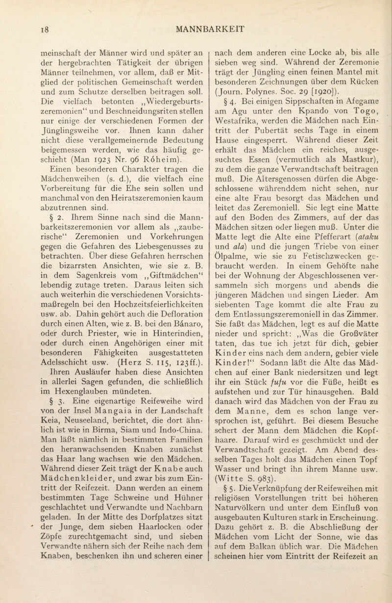 meinschaft der Männer wird und später an der hergebrachten Tätigkeit der übrigen Männer teilnehmen, vor allem, daß er Mit¬ glied der politischen Gemeinschaft werden und zum Schutze derselben beitragen soll. Die vielfach betonten ,,'Wiedergeburts¬ zeremonien“ und Beschneidungsriten stellen nur einige der verschiedenen Formen der Jünglingsweihe vor. Ihnen kann daher nicht diese verallgemeinernde Bedeutung beigemessen werden, wie das häufig ge¬ schieht (Man 1923 Nr. 96 Roheim). Einen besonderen Charakter tragen die Mädchenweihen (s. d.), die vielfach eine Vorbereitung für die Ehe sein sollen und manchmal von den Heiratszeremonien kaum abzutrennen sind. § 2. Ihrem Sinne nach sind die Mann¬ barkeitszeremonien vor allem als ,Räube¬ rische“ Zeremonien und Vorkehrungen gegen die Gefahren des Liebesgenusses zu betrachten. Über diese Gefahren herrschen die bizarrsten Ansichten, wie sie z. B. in dem Sagenkreis vom ,, Giftmädchen“ lebendig zutage treten. Daraus leiten sich auch weiterhin die verschiedenen Vorsichts¬ maßregeln bei den Hochzeitsfeierlichkeiten usw. ab. Dahin gehört auch die Defloration durch einen Alten, wie z. B. bei den Bänaro, oder durch Priester, wie in Hinterindien, oder durch einen Angehörigen einer mit besonderen Fähigkeiten ausgestatteten Adelsschicht usw. (Herz S. 115, 123ff.)- Ihren Ausläufer haben diese Ansichten in allerlei Sagen gefunden, die schließlich im Hexenglauben mündeten. § 3. Eine eigenartige Reifeweihe wird von der Insel Mangaia in der Landschaft Keia, Neuseeland, berichtet, die dort ähn¬ lich ist wie in Birma, Siam und Indo-China. Man läßt nämlich in bestimmten Familien den heranwachsenden Knaben zunächst das Haar lang wachsen wie den Mädchen. Während dieser Zeit trägt der Knabe auch Mädchenkleider, und zwar bis zum Ein¬ tritt der Reifezeit. Dann werden an einem bestimmten Tage Schweine und Hühner geschlachtet und Verwandte und Nachbarn geladen. In der Mitte des Dorfplatzes sitzt der Junge, dem sieben Haarlocken oder Zöpfe zurechtgemacht sind, und sieben Verwandte nähern sich der Reihe nach dem Knaben, beschenken ihn und scheren einer nach dem anderen eine Locke ab, bis alle sieben weg sind. Während der Zeremonie trägt der Jüngling einen feinen Mantel mit besonderen Zeichnungen über dem Rücken (Journ. Polynes. Soc. 29 [1920]). § 4. Bei einigen Sippschaften in Afegame am Agu unter den Kpando von Togo, Westafrika, werden die Mädchen nach Ein¬ tritt der Pubertät sechs Tage in einem Hause eingesperrt. Während dieser Zeit erhält das Mädchen ein reiches, ausge¬ suchtes Essen (vermutlich als Mastkur), zu dem die ganze Verwandtschaft beitragen muß. Die Altersgenossen dürfen die Abge¬ schlossene währenddem nicht sehen, nur eine alte Frau besorgt das Mädchen und leitet das Zeremoniell. Sie legt eine Matte auf den Boden des Zimmers, auf der das Mädchen sitzen oder liegen muß. Unter die Matte legt die Alte eine Pfefferart (ataku und ala) und die jungen Triebe von einer Ölpalme, wie sie zu Fetischzwecken ge¬ braucht werden. In einem Gehöfte nahe bei der Wohnung der Abgeschlossenen ver¬ sammeln sich morgens und abends die jüngeren Mädchen und singen Lieder. Am siebenten Tage kommt die alte Frau zu dem Entlassungszeremoniell in das Zimmer. Sie faßt das Mädchen, legt es auf die Matte nieder und spricht: ,,Was die Großväter taten, das tue ich jetzt für dich, gebier Kinder eins nach dem andern, gebier viele Kinder!“ Sodann läßt die Alte das Mäd¬ chen auf einer Bank niedersitzen und legt ihr ein Stück fufu vor die Füße, heißt es aufstehen und zur Tür hinausgehen. Bald danach wird das Mädchen von der Frau zu dem Manne, dem es schon lange ver¬ sprochen ist, geführt. Bei diesem Besuche schert der Mann dem Mädchen die Kopf¬ haare. Darauf wird es geschmückt und der Verwandtschaft gezeigt. Am Abend des¬ selben Tages holt das Mädchen einen Topf Wasser und bringt ihn ihrem Manne usw. (Witte S. 983). § 5. Die Verknüpfung der Reifeweihen mit religiösen Vorstellungen tritt bei höheren Naturvölkern und unter dem Einfluß von ausgebauten Kulturen stark in Erscheinung. Dazu gehört z. B. die Abschließung der Mädchen vom Licht der Sonne, wie das auf dem Balkan üblich war. Die Mädchen scheinen hier vom Eintritt der Reifezeit an