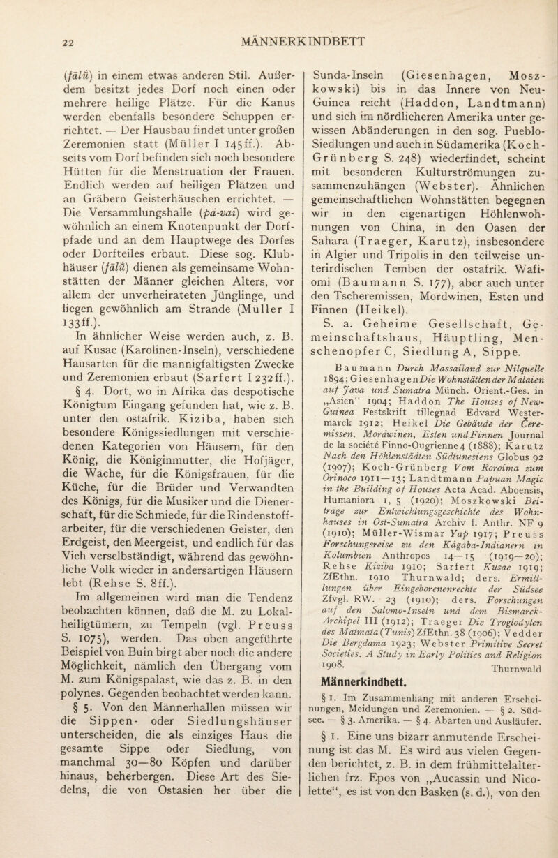 (fälü) in einem etwas anderen Stil. Außer¬ dem besitzt jedes Dorf noch einen oder mehrere heilige Plätze. Für die Kanus werden ebenfalls besondere Schuppen er¬ richtet. — Der Hausbau findet unter großen Zeremonien statt (Müller I 145ff.). Ab¬ seits vom Dorf befinden sich noch besondere Hütten für die Menstruation der Frauen. Endlich werden auf heiligen Plätzen und an Gräbern Geisterhäuschen errichtet. — Die Versammlungshalle (pä-vai) wird ge¬ wöhnlich an einem Knotenpunkt der Dorf¬ pfade und an dem Hauptwege des Dorfes oder Dorfteiles erbaut. Diese sog. Klub¬ häuser (fälü) dienen als gemeinsame Wohn¬ stätten der Männer gleichen Alters, vor allem der unverheirateten Jünglinge, und liegen gewöhnlich am Strande (Müller I 133 ff.) • In ähnlicher Weise werden auch, z. B. auf Kusae (Karolinen-Inseln), verschiedene Hausarten für die mannigfaltigsten Zwecke und Zeremonien erbaut (Sarfert I 232ff.). § 4. Dort, wo in Afrika das despotische Königtum Eingang gefunden hat, wie z. B. unter den ostafrik. Kiziba, haben sich besondere Königssiedlungen mit verschie¬ denen Kategorien von Häusern, für den König, die Königinmutter, die Hofjäger, die Wache, für die Königsfrauen, für die Küche, für die Brüder und Verwandten des Königs, für die Musiker und die Diener¬ schaft, für die Schmiede, für die Rindenstoff¬ arbeiter, für die verschiedenen Geister, den Erdgeist, den Meergeist, und endlich für das Vieh verselbständigt, während das gewöhn¬ liche Volk wieder in andersartigen Häusern lebt (Rehse S. 8ff.). Im allgemeinen wird man die Tendenz beobachten können, daß die M. zu Lokal¬ heiligtümern, zu Tempeln (vgl. Preuss S. 1075), werden. Das oben angeführte Beispiel von Buin birgt aber noch die andere Möglichkeit, nämlich den Übergang vom M. zum Königspalast, wie das z. B. in den polynes. Gegenden beobachtet werden kann. § 5- Von den Männerhallen müssen wir die Sippen- oder Siedlungshäuser unterscheiden, die als einziges Haus die gesamte Sippe oder Siedlung, von manchmal 30—80 Köpfen und darüber hinaus, beherbergen. Diese Art des Sie- delns, die von Ostasien her über die Sunda-Inseln (Giesenhagen, Mosz- kowski) bis in das Innere von Neu- Guinea reicht (Haddon, Landtmann) und sich im nördlicheren Amerika unter ge¬ wissen Abänderungen in den sog. Pueblo- Siedlungen und auch in Südamerika (Koch- Grü nber g S. 248) wiederfindet, scheint mit besonderen Kulturströmungen zu¬ sammenzuhängen (Webster). Ähnlichen gemeinschaftlichen Wohnstätten begegnen wir in den eigenartigen Höhlenwoh¬ nungen von China, in den Oasen der Sahara (Traeger, Karutz), insbesondere in Algier und Tripolis in den teilweise un¬ terirdischen Temben der ostafrik. Wafi- omi (Baumann S. 177), aber auch unter den Tscheremissen, Mordwinen, Esten und Finnen (Heikel). S. a. Geheime Gesellschaft, Ge¬ meinschaftshaus, Häuptling, Men¬ schenopfer C, Siedlung A, Sippe. Baumann Durch Massaiiand zur Nilquelle 1894 ;Giesenhagen Die Wohnstätten der Malaien auf Java und Sumatra Münch. Orient.-Ges. in „Asien“ 1904; Haddon The Houses of New- Guinea Festskrift tillegnad Edvard Wester- marck 1912; Heikel Die Gebäude der Cere- missen, Mordwinen, Esten und Finnen Journal de la societi Finno-Ougrienne4 (1888); Karutz Nach den Höhlenstädten Südtunesiens Globus 92 (1907); Koch-Grünberg Vom Roroima zum Orinoco 1911—13; Landtmann Papuan Magic in the Building of Houses Acta Acad. Aboensis, Humaniora 1, 5 (1920); Moszkowski Bei¬ träge zur Entwicklungsgeschichte des Wohn¬ hauses in Ost-Sumatra Archiv f. Anthr. NF 9 (1910); Müller-Wismar Yap 1917; Preuss Forschungsreise zu den Kägaba-Indianern in Kolumbien Anthropos 14—15 (1919—20); Rehse Kiziba 1910; Sarfert Kusae 1919; ZfEthn. 1910 Thurnwald; ders. Ermitt¬ lungen über Eingeborenenrechte der Südsee Zfvgl. RW. 23 (1910); ders. Forschungen auf den Salomo-Inseln und dem Bismarck- Archipel III (1912); Traeger Die Troglodyten des Matm ata {Tunis') ZfEthn. 38 (1906); Vedder Die Bergdama 1923; Webster Primitive Secret Societies. A Study in Early Politics and Religion I^0^’ Thurnwald Männerkindbett. § 1. Im Zusammenhang mit anderen Erschei¬ nungen, Meidungen und Zeremonien. — § 2. Süd¬ see. — § 3. Amerika. — § 4. Abarten und Ausläufer. § 1. Eine uns bizarr anmutende Erschei¬ nung ist das M. Es wird aus vielen Gegen¬ den berichtet, z. B. in dem frühmittelalter¬ lichen frz. Epos von ,,Aucassin und Nico¬ lette“, es ist von den Basken (s. d.), von den