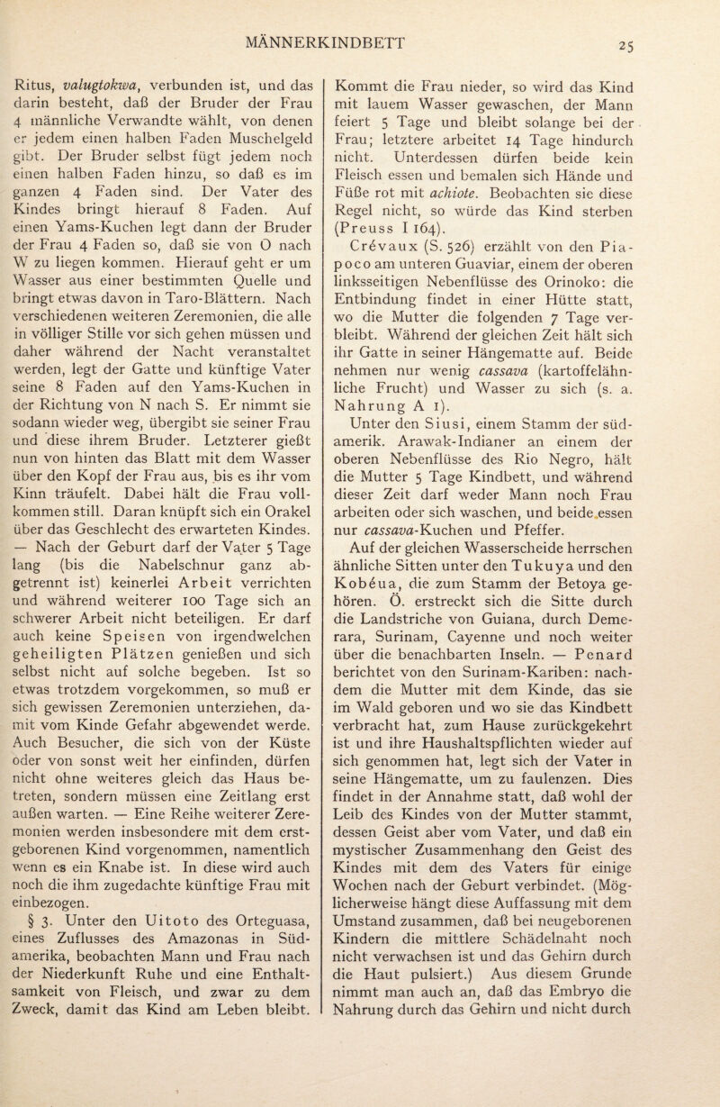 25 Ritus, valugtokwa, verbunden ist, und das darin besteht, daß der Bruder der Frau 4 männliche Verwandte wählt, von denen er jedem einen halben Faden Muschelgeld gibt. Der Bruder selbst fügt jedem noch einen halben Faden hinzu, so daß es im ganzen 4 Faden sind. Der Vater des Kindes bringt hierauf 8 Faden. Auf einen Yams-Kuchen legt dann der Bruder der Frau 4 Faden so, daß sie von 0 nach W zu liegen kommen. Hierauf geht er um Wasser aus einer bestimmten Quelle und bringt etwas davon in Taro-Blättern. Nach verschiedenen weiteren Zeremonien, die alle in völliger Stille vor sich gehen müssen und daher während der Nacht veranstaltet werden, legt der Gatte und künftige Vater seine 8 Faden auf den Yams-Kuchen in der Richtung von N nach S. Er nimmt sie sodann wieder weg, übergibt sie seiner Frau und diese ihrem Bruder. Letzterer gießt nun von hinten das Blatt mit dem Wasser über den Kopf der Frau aus, bis es ihr vom Kinn träufelt. Dabei hält die Frau voll¬ kommen still. Daran knüpft sich ein Orakel über das Geschlecht des erwarteten Kindes. — Nach der Geburt darf der Vater 5 Tage lang (bis die Nabelschnur ganz ab¬ getrennt ist) keinerlei Arbeit verrichten und während weiterer 100 Tage sich an schwerer Arbeit nicht beteiligen. Er darf auch keine Speisen von irgendwelchen geheiligten Plätzen genießen und sich selbst nicht auf solche begeben. Ist so etwas trotzdem vorgekommen, so muß er sich gewissen Zeremonien unterziehen, da¬ mit vom Kinde Gefahr abgewendet werde. Auch Besucher, die sich von der Küste oder von sonst weit her einfinden, dürfen nicht ohne weiteres gleich das Haus be¬ treten, sondern müssen eine Zeitlang erst außen warten. — Eine Reihe weiterer Zere¬ monien werden insbesondere mit dem erst¬ geborenen Kind vorgenommen, namentlich wenn es ein Knabe ist. In diese wird auch noch die ihm zugedachte künftige Frau mit einbezogen. § 3. Unter den Uitoto des Orteguasa, eines Zuflusses des Amazonas in Süd¬ amerika, beobachten Mann und Frau nach der Niederkunft Ruhe und eine Enthalt¬ samkeit von Fleisch, und zwar zu dem Zweck, damit das Kind am Leben bleibt. Kommt die Frau nieder, so wird das Kind mit lauem Wasser gewaschen, der Mann feiert 5 Tage und bleibt solange bei der Frau; letztere arbeitet 14 Tage hindurch nicht. Unterdessen dürfen beide kein Fleisch essen und bemalen sich Hände und Füße rot mit achiote. Beobachten sie diese Regel nicht, so würde das Kind sterben (Preuss I 164). Crevaux (S. 526) erzählt von den Pia- poco am unteren Guaviar, einem der oberen linksseitigen Nebenflüsse des Orinoko: die Entbindung findet in einer Flütte statt, wo die Mutter die folgenden 7 Tage ver¬ bleibt. Während der gleichen Zeit hält sich ihr Gatte in seiner Hängematte auf. Beide nehmen nur wenig cassava (kartoffelähn¬ liche Frucht) und Wasser zu sich (s. a. Nahrung A 1). Unter den Siusi, einem Stamm der stid- amerik. Arawak-Indianer an einem der oberen Nebenflüsse des Rio Negro, hält die Mutter 5 Tage Kindbett, und während dieser Zeit darf weder Mann noch Frau arbeiten oder sich waschen, und beide essen nur cassava-Kuchen und Pfeffer. Auf der gleichen Wasserscheide herrschen ähnliche Sitten unter den Tukuya und den Kobeua, die zum Stamm der Betoya ge¬ hören. Ö. erstreckt sich die Sitte durch die Landstriche von Guiana, durch Deme- rara, Surinam, Cayenne und noch weiter über die benachbarten Inseln. — Penard berichtet von den Surinam-Kariben: nach¬ dem die Mutter mit dem Kinde, das sie im Wald geboren und wo sie das Kindbett verbracht hat, zum Hause zurückgekehrt ist und ihre Haushaltspflichten wieder auf sich genommen hat, legt sich der Vater in seine Hängematte, um zu faulenzen. Dies findet in der Annahme statt, daß wohl der Leib des Kindes von der Mutter stammt, dessen Geist aber vom Vater, und daß ein mystischer Zusammenhang den Geist des Kindes mit dem des Vaters für einige Wochen nach der Geburt verbindet. (Mög¬ licherweise hängt diese Auffassung mit dem Umstand zusammen, daß bei neugeborenen Kindern die mittlere Schädelnaht noch nicht verwachsen ist und das Gehirn durch die Haut pulsiert.) Aus diesem Grunde nimmt man auch an, daß das Embryo die Nahrung durch das Gehirn und nicht durch