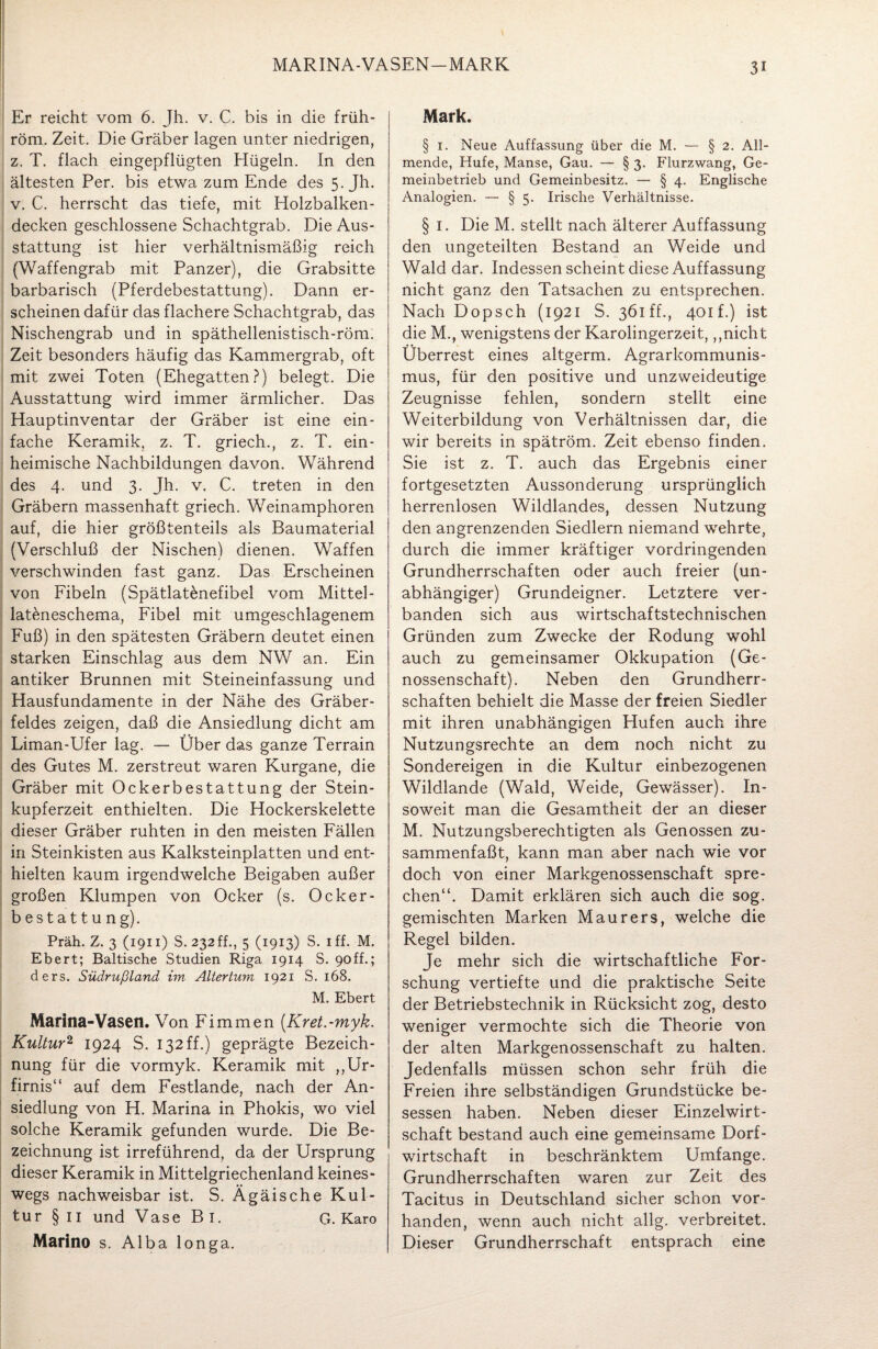 MARINA-VASEN—MARK Er reicht vom 6. Jh. v. C. bis in die früh- röm. Zeit. Die Gräber lagen unter niedrigen, z. T. flach eingepflügten Hügeln. In den ältesten Per. bis etwa zum Ende des 5. Jh. v. C. herrscht das tiefe, mit Holzbalken¬ decken geschlossene Schachtgrab. Die Aus¬ stattung ist hier verhältnismäßig reich (Waffengrab mit Panzer), die Grabsitte barbarisch (Pferdebestattung). Dann er¬ scheinen dafür das flachere Schachtgrab, das Nischengrab und in späthellenistisch-röm; Zeit besonders häufig das Kammergrab, oft mit zwei Toten (Ehegatten?) belegt. Die Ausstattung wird immer ärmlicher. Das Hauptinventar der Gräber ist eine ein¬ fache Keramik, z. T. griech., z. T. ein¬ heimische Nachbildungen davon. Während des 4. und 3. Jh. v. C. treten in den Gräbern massenhaft griech. Weinamphoren auf, die hier größtenteils als Baumaterial (Verschluß der Nischen) dienen. Waffen verschwinden fast ganz. Das Erscheinen von Fibeln (Spätlatönefibel vom Mittel- lateneschema, Fibel mit umgeschlagenem Fuß) in den spätesten Gräbern deutet einen starken Einschlag aus dem NW an. Ein antiker Brunnen mit Steineinfassung und Hausfundamente in der Nähe des Gräber¬ feldes zeigen, daß die Ansiedlung dicht am Liman-Ufer lag. — Über das ganze Terrain des Gutes M. zerstreut waren Kurgane, die Gräber mit Ockerbestattung der Stein¬ kupferzeit enthielten. Die Hockerskelette dieser Gräber ruhten in den meisten Fällen in Steinkisten aus Kalksteinplatten und ent¬ hielten kaum irgendwelche Beigaben außer großen Klumpen von Ocker (s. Ocker- bestattung). Präh. Z. 3 (1911) S. 232ff., 5 (1913) S. iff. M. Ebert; Baltische Studien Riga 1914 S. 90ff.; ders. Südrußland im Altertum 1921 S. 168. M. Ebert Marina-Vasen. Von Fimmen (Kret.-myk. Kultur2 1924 S. 132 ff.) geprägte Bezeich¬ nung für die vormyk. Keramik mit ,,Ur- firnis“ auf dem Festlande, nach der An¬ siedlung von H. Marina in Phokis, wo viel solche Keramik gefunden wurde. Die Be¬ zeichnung ist irreführend, da der Ursprung dieser Keramik in Mittelgriechenland keines¬ wegs nachweisbar ist. S. Ägäische Kul¬ tur § 11 und Vase Bi. G. Karo Marino s. Alba longa. Mark. § 1. Neue Auffassung über die M. — § 2. All¬ mende, Hufe, Manse, Gau. — § 3. Flurzwang, Ge¬ meinbetrieb und Gemeinbesitz. — § 4. Englische Analogien. — § 5. Irische Verhältnisse. § 1. Die M. stellt nach älterer Auffassung den ungeteilten Bestand an Weide und Wald dar. Indessen scheint diese Auffassung nicht ganz den Tatsachen zu entsprechen. Nach Dopsch (1921 S. 361 ff., 401P) ist die M., wenigstens der Karolingerzeit,,,nicht Überrest eines altgerm. Agrarkommunis¬ mus, für den positive und unzweideutige Zeugnisse fehlen, sondern stellt eine Weiterbildung von Verhältnissen dar, die wir bereits in spätröm. Zeit ebenso finden. Sie ist z. T. auch das Ergebnis einer fortgesetzten Aussonderung ursprünglich herrenlosen Wildlandes, dessen Nutzung den angrenzenden Siedlern niemand wehrte, durch die immer kräftiger vordringenden Grundherrschaften oder auch freier (un¬ abhängiger) Grundeigner. Letztere ver¬ banden sich aus wirtschaftstechnischen Gründen zum Zwecke der Rodung wohl auch zu gemeinsamer Okkupation (Ge¬ nossenschaft). Neben den Grundherr¬ schaften behielt die Masse der freien Siedler mit ihren unabhängigen Hufen auch ihre Nutzungsrechte an dem noch nicht zu Sondereigen in die Kultur einbezogenen Wildlande (Wald, Weide, Gewässer). In¬ soweit man die Gesamtheit der an dieser M. Nutzungsberechtigten als Genossen zu¬ sammenfaßt, kann man aber nach wie vor doch von einer Markgenossenschaft spre¬ chen“. Damit erklären sich auch die sog. gemischten Marken Maurers, welche die Regel bilden. Je mehr sich die wirtschaftliche For¬ schung vertiefte und die praktische Seite der Betriebstechnik in Rücksicht zog, desto weniger vermochte sich die Theorie von der alten Markgenossenschaft zu halten. Jedenfalls müssen schon sehr früh die Freien ihre selbständigen Grundstücke be¬ sessen haben. Neben dieser Einzelwirt¬ schaft bestand auch eine gemeinsame Dorf¬ wirtschaft in beschränktem Umfange. Grundherrschaften waren zur Zeit des Tacitus in Deutschland sicher schon vor¬ handen, wenn auch nicht allg. verbreitet. Dieser Grundherrschaft entsprach eine