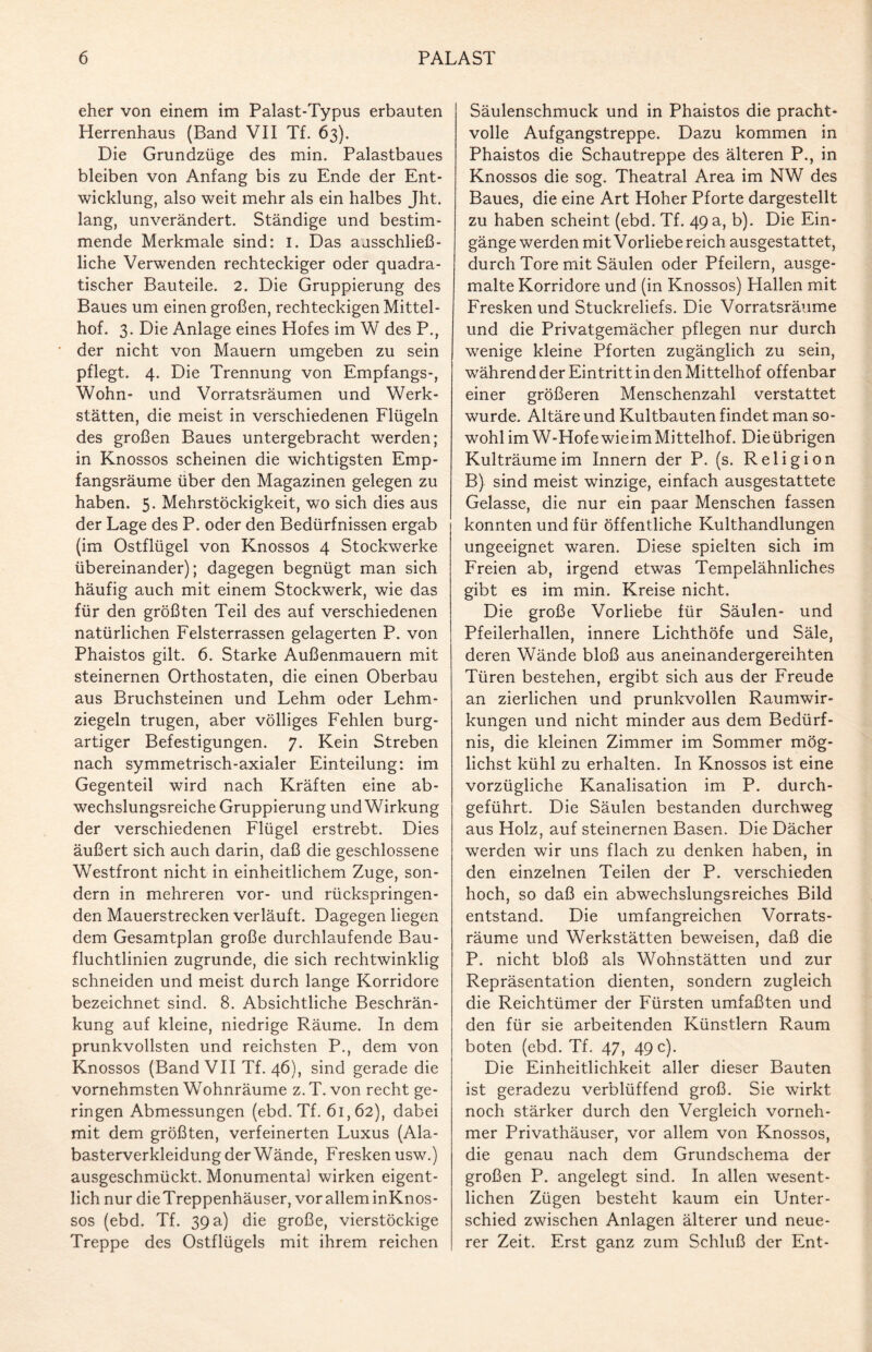 eher von einem im Palast-Typus erbauten Herrenhaus (Band VII Tf. 63). Die Grundzüge des min. Palastbaues bleiben von Anfang bis zu Ende der Ent¬ wicklung, also weit mehr als ein halbes Jht. lang, unverändert. Ständige und bestim¬ mende Merkmale sind: I. Das ausschließ¬ liche Verwenden rechteckiger oder quadra¬ tischer Bauteile. 2. Die Gruppierung des Baues um einen großen, rechteckigen Mittel¬ hof. 3. Die Anlage eines Hofes im W des P., der nicht von Mauern umgeben zu sein pflegt. 4. Die Trennung von Empfangs-, Wohn- und Vorratsräumen und Werk¬ stätten, die meist in verschiedenen Flügeln des großen Baues untergebracht werden; in Knossos scheinen die wichtigsten Emp¬ fangsräume über den Magazinen gelegen zu haben. 5. Mehrstöckigkeit, wo sich dies aus der Lage des P. oder den Bedürfnissen ergab (im Ostflügel von Knossos 4 Stockwerke übereinander); dagegen begnügt man sich häufig auch mit einem Stockwerk, wie das für den größten Teil des auf verschiedenen natürlichen Felsterrassen gelagerten P. von Phaistos gilt. 6. Starke Außenmauern mit steinernen Orthostaten, die einen Oberbau aus Bruchsteinen und Lehm oder Lehm¬ ziegeln trugen, aber völliges Fehlen burg¬ artiger Befestigungen. 7. Kein Streben nach symmetrisch-axialer Einteilung: im Gegenteil wird nach Kräften eine ab¬ wechslungsreiche Gruppierung und Wirkung der verschiedenen Flügel erstrebt. Dies äußert sich auch darin, daß die geschlossene Westfront nicht in einheitlichem Zuge, son¬ dern in mehreren vor- und rückspringen¬ den Mauerstrecken verläuft. Dagegen liegen dem Gesamtplan große durchlaufende Bau¬ fluchtlinien zugrunde, die sich rechtwinklig schneiden und meist durch lange Korridore bezeichnet sind. 8. Absichtliche Beschrän¬ kung auf kleine, niedrige Räume. In dem prunkvollsten und reichsten P., dem von Knossos (Band VII Tf. 46), sind gerade die vornehmsten Wohnräume z. T. von recht ge¬ ringen Abmessungen (ebd. Tf. 61,62), dabei mit dem größten, verfeinerten Luxus (Ala¬ basterverkleidung der Wände, Fresken usw.) ausgeschmückt. Monumental wirken eigent¬ lich nur dieTreppenhäuser, vor allem inKnos- sos (ebd. Tf. 39 a) die große, vierstöckige Treppe des Ostflügels mit ihrem reichen Säulenschmuck und in Phaistos die pracht¬ volle Aufgangstreppe. Dazu kommen in Phaistos die Schautreppe des älteren P., in Knossos die sog. Theatral Area im NW des Baues, die eine Art Hoher Pforte dargestellt zu haben scheint (ebd. Tf. 49 a, b). Die Ein¬ gänge werden mit Vorliebe reich ausgestattet, durch Tore mit Säulen oder Pfeilern, ausge¬ malte Korridore und (in Knossos) Hallen mit Fresken und Stuckreliefs. Die Vorratsräume und die Privatgemächer pflegen nur durch wenige kleine Pforten zugänglich zu sein, während der Eintritt in den Mittelhof offenbar einer größeren Menschenzahl verstattet wurde. Altäre und Kultbauten findet man so¬ wohl im W-HofewieimMittelhof. Dieübrigen Kulträume im Innern der P. (s. Religion B) sind meist winzige, einfach ausgestattete Gelasse, die nur ein paar Menschen fassen konnten und für öffentliche Kulthandlungen ungeeignet waren. Diese spielten sich im Freien ab, irgend etwas Tempelähnliches gibt es im min. Kreise nicht. Die große Vorliebe für Säulen- und Pfeilerhallen, innere Lichthöfe und Säle, deren Wände bloß aus aneinandergereihten Türen bestehen, ergibt sich aus der Freude an zierlichen und prunkvollen Raumwir¬ kungen und nicht minder aus dem Bedürf¬ nis, die kleinen Zimmer im Sommer mög¬ lichst kühl zu erhalten. In Knossos ist eine vorzügliche Kanalisation im P. durch¬ geführt. Die Säulen bestanden durchweg aus Holz, auf steinernen Basen. Die Dächer werden wir uns flach zu denken haben, in den einzelnen Teilen der P. verschieden hoch, so daß ein abwechslungsreiches Bild entstand. Die umfangreichen Vorrats¬ räume und Werkstätten beweisen, daß die P. nicht bloß als Wohnstätten und zur Repräsentation dienten, sondern zugleich die Reichtümer der Fürsten umfaßten und den für sie arbeitenden Künstlern Raum boten (ebd. Tf. 47, 49 c). Die Einheitlichkeit aller dieser Bauten ist geradezu verblüffend groß. Sie wirkt noch stärker durch den Vergleich vorneh¬ mer Privathäuser, vor allem von Knossos, die genau nach dem Grundschema der großen P. angelegt sind. In allen wesent¬ lichen Zügen besteht kaum ein Unter¬ schied zwischen Anlagen älterer und neue¬ rer Zeit. Erst ganz zum Schluß der Ent-