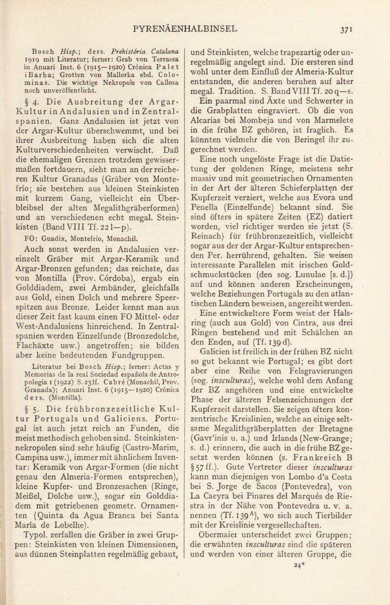 Bosch Hisp.\ ders. Prehistöria Catalana 1919 mit Literatur; ferner: Grab von Terrassa in Anuari Inst. 6 (1915—1920) Cronica Palet iBarba; Grotten von Mallorka ebd. Colo- minas. Die wichtige Nekropole von Callosa noch unveröffentlicht. § 4. Die Ausbreitung der Argar- Kultur in Andalusien und in Zentral¬ spanien. Ganz Andalusien ist jetzt von der Argar-Kultur überschwemmt, und bei ihrer Ausbreitung haben sich die alten Kulturverschiedenheiten verwischt. Daß die ehemaligen Grenzen trotzdem gewisser¬ maßen fortdauern, sieht man an der reiche¬ ren Kultur Granadas (Gräber von Monte- frio; sie bestehen aus kleinen Steinkisten mit kurzem Gang, vielleicht ein Über¬ bleibsel der alten Megalithgräberformen) und an verschiedenen echt megal. Stein¬ kisten (Band VIII Tf. 221—p). FO: Guadix, Montefrio, Monachil. Auch sonst werden in Andalusien ver¬ einzelt Gräber mit Argar-Keramik und Argar-Bronzen gefunden; das reichste, das von Montilla (Prov. Cordoba), ergab ein Golddiadem, zwei Armbänder, gleichfalls aus Gold, einen Dolch und mehrere Speer¬ spitzen aus Bronze. Leider kennt man aus dieser Zeit fast kaum einen FO Mittel- oder West-Andalusiens hinreichend. In Zentral¬ spanien werden Einzelfunde (Bronzedolche, Flachäxte usw.) angetroffen; sie bilden aber keine bedeutenden Fundgruppen. Literatur bei Bosch Hisp.; ferner: Actas y Memorias de la real Sociedad espanola de Antro- pologia 1 (1922) S.23ff. Cab re (Monachil, Prov. Granada); Anuari Inst. 6 (1915—1920) Cronica ders. (Montilla). § 5. Die frühbronzezeitliche Kul¬ tur Portugals und Galiciens. Portu¬ gal ist auch jetzt reich an Funden, die meist methodisch gehoben sind. Steinkisten¬ nekropolen sind sehr häufig (Castro-Marim, Campinausw.), immer mit ähnlichem Inven¬ tar: Keramik von Argar-Formen (die nicht genau den Almeria-Formen entsprechen), kleine Kupfer- und Bronzesachen (Ringe, Meißel, Dolche usw.), sogar ein Golddia¬ dem mit getriebenen geometr. Ornamen¬ ten (Quinta da Agua Branca bei Santa Maria de Lobelhe). Typol. zerfallen die Gräber in zwei Grup¬ pen: Steinkisten von kleinen Dimensionen, aus dünnen Steinplatten regelmäßig gebaut, und Steinkisten, welche trapezartig oder un¬ regelmäßig angelegt sind. Die ersteren sind wohl unter dem Einfluß der Almeria-Kultur entstanden, die anderen beruhen auf alter megal. Tradition. S. Band VIII Tf. 20 q—s. Ein paarmal sind Äxte und Schwerter in die Grabplatten eingraviert. Ob die von Alcarias bei Mombeja und von Marmelete in die frühe BZ gehören, ist fraglich. Es könnten vielmehr die von Beringei ihr zu¬ gerechnet werden. Eine noch ungelöste Frage ist die Datie- tung der goldenen Ringe, meistens sehr massiv und mit geometrischen Ornamenten in der Art der älteren Schieferplatten der Kupferzeit verziert, welche aus Evora und Penella (Einzelfunde) bekannt sind. Sie sind öfters in spätere Zeiten (EZ) datiert worden, viel richtiger werden sie jetzt (S. Reinach) für frühbronzezeitlich, vielleicht sogar aus der der Argar-Kultur entsprechen¬ den Per. herrührend, gehalten. Sie weisen interessante Parallelen mit irischen Gold¬ schmuckstücken (den sog. Lunulae [s. d.]) auf und können anderen Erscheinungen, welche Beziehungen Portugals zu den atlan¬ tischen Ländern beweisen, angereiht werden. Eine entwickeltere Form weist der Hals¬ ring (auch aus Gold) von Cintra, aus drei Ringen bestehend und mit Schälchen an den Enden, auf (Tf. 139 d). Galicien ist freilich in der frühen BZ nicht so gut bekannt wie Portugal; es gibt dort aber eine Reihe von Felsgravierungen (sog. insculturas), welche wohl dem Anfang der BZ angehören und eine entwickelte Phase der älteren Felsenzeichnungen der Kupferzeit darstellen. Sie zeigen öfters kon¬ zentrische Kreislinien, welche an einige selt¬ same Megalithgräberplatten der Bretagne (Gavr’inis u. a.) und Irlands (New-Grange; s. d.) erinnern, die auch in die frühe BZ ge¬ setzt werden können (s. Frankreich B §57 ff.). Gute Vertreter dieser insculturas kann man diejenigen von Lombo d’a Costa bei S. Jorge de Sacos (Pontevedra), von La Caeyra bei Pinares del Marques de Rie- stra in der Nähe von Pontevedra u. v. a. nennen (Tf. 139A), wo sich auch Tierbilder mit der Kreislinie vergesellschaften. Obermaier unterscheidet zwei Gruppen; die erwähnten insculturas sind die späteren und werden von einer älteren Gruppe, die 24*