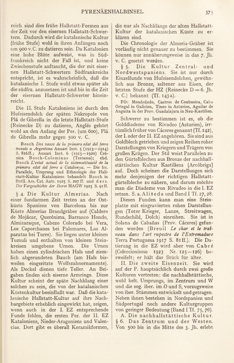 reich sind dies frühe Hallstatt-Formen aus der Zeit vor den eisernen Hallstatt-Schwer- tern. Dadurch wird die katalanische Kultur (frühe Stufe) wohl in ihren Anfängen noch um 900 v.C. zu datieren sein. Da Katalonien eine hohe Blüte aufweist, was in Süd¬ frankreich nicht der Fall ist, und keine Zwischenstufe auftaucht, die der mit eiser¬ nen Hallstatt-Schwertern Südfrankreichs entspricht, ist es wahrscheinlich, daß die katalanische I. Stufe wohl etwas später als die südfrz. anzusetzen ist und bis in die Zeit der eisernen Hallstatt-Schwerter hinein¬ reicht. Die II. Stufe Kataloniens ist durch den Hufeisendolch der späten Nekropole von Pia de Gibrella in die letzte Hallstatt-Stufe (Reinecke D) zu datieren, Angles gehört wohl an den Anfang der Per. (um 600), Pia de Gibrella mehr gegen 500 v. C. Bosch Dos vasos de la primera edat del ferro trovats a Argentona Anuari Inst. 5 (1913—1914) S. 816ff.; Anuari Inst. 6 (1915—1920) Cro- nica Bosch-Colominas (Terrassa); ebd. Bosch L’estat actual de la sistematitzaciö de la primera edat del ferro a Catalunya. — Die frz. Parallele, Ursprung und Ethnologie der Hall- statt-Kultur Kataloniens behandelt Bosch in Butll. Ass. Cat. Antr. 1925 S. 207 ff. und d ers. Die Vorgeschichte der Iberer MAGW 1925 S. 91 ff. § 4. Die Kultur Almerias. Nach einer fundarmen Zeit treten an der Ost¬ küste Spaniens von Barcelona bis zur Küste Almerias Brandgräber auf (Caldero de Mojacar, Querenima, Barranco Hondo, Almizaraque, Cabezo Colorado bei Vera, Los Caporchanes bei Palomares, Las Al- paratas bei Turre). Sie liegen unter kleinen Tumuli und enthalten von kleinen Stein¬ kreisen umgebene Urnen. Die Urnen haben einen zylindrischen Hals und ziem¬ lich abgerundeten Bauch (am Hals bis¬ weilen eingeritzte Wolfszahnornamente). Als Deckel dienen tiefe Teller. An Bei¬ gaben finden sich eiserne Armringe. Diese Kultur scheint der späte Nachklang einer solchen zu sein, die von der katalanischen Küstenkultur beeinflußt war. Daß die kata¬ lanische Hallstatt-Kultur auf ihre Nach¬ bargebiete erheblich eingewirkt hat, zeigen, wenn auch in der I. EZ entsprechende Funde fehlen, die ersten Per. der II. EZ Kataloniens, Nieder-Aragoniens und Valen¬ cias. Dort gibt es überall Keramikformen, die nur als Nachklänge der alten Hallstatt- Kultur der katalanischen Küste zu er¬ klären sind. Die Chronologie der Almeria-Gräber ist vorläufig nicht genauer zu bestimmen. Sie können nur annäherungsweise in das 7. Jh. v. C. gesetzt werden. § 5. Die Kultur Zentral- und Nordwestspaniens. Sie ist nur durch Einzelfunde von Hufeisendolchen, gewöhn¬ lich aus Bronze, seltener aus Eisen, der letzten Stufe der HZ (Reinecke D — 6. Jh. v. C.) bekannt (Tf. I43a). FO: Mondonedo, Castros de Coubueira, Cabo Ortegal in Galicien, Tineo in Asturien, Aguilar de Anguita in der Prov. Guadalajara in Neu-Kastilien. Schwerer zu bestimmen ist es, ob die Golddiademe von Rivadeo (Asturien), irr¬ tümlich früher von Caceres genannt (Tf. 142), der I. oder der II. EZ angehören. Sie sind aus Goldblech getrieben und zeigen Reihen roher Darstellungen von Kriegern und Trägern von großen Krügen. Der Stil weist Parallelen zu den Gürtelblechen aus Bronze der nachhall- stättischen Kultur Kastiliens (Arcobriga) auf. Doch scheinen die Darstellungen sich mehr denjenigen der richtigen Hallstatt¬ gürtelbleche zu nähern, und darum möchte man die Diademe von Rivadeo in die I. EZ setzen. S. a. A1 i s e d a und Band I Tf. 27, 28. Diesen Funden kann man eine Stein¬ platte mit eingravierten rohen Darstellun¬ gen (Toter Krieger, Lanze, Streitwagen, Rundschild, Dolch) einreihen. Sie ist in Solana de Cabanas (Prov. Caceres) gefun¬ den worden (Breuil Le char et le trat- neau dans Vart rupestre de VExtremadure Terra Portuguesa 1917 S. 81 ff.). Die Da¬ tierung in die EZ wird aber von Cabrd (Coleccionismo 1923 Nr. 125 — 126) be¬ zweifelt; er hält das Stück für älter. II. Die zweite Eisenzeit. Sie wird auf der P. hauptsächlich durch zwei große Kulturen vertreten: die nachhallstättische, wohl kelt. Ursprungs, im Zentrum und W und die sog. iber. im 0 und S, vorzugsweise von iber. Stämmen entwickelt und getragen. Neben ihnen bestehen in Nordspanien und Südportugal noch andere Kulturgruppen von geringer Bedeutung (Band I Tf. 75, 76). A. Die nachhallstättische Kultur. § 6. Das Zentrum und der Westen. Von 500 bis in die Mitte des 3. Jh. erlebt