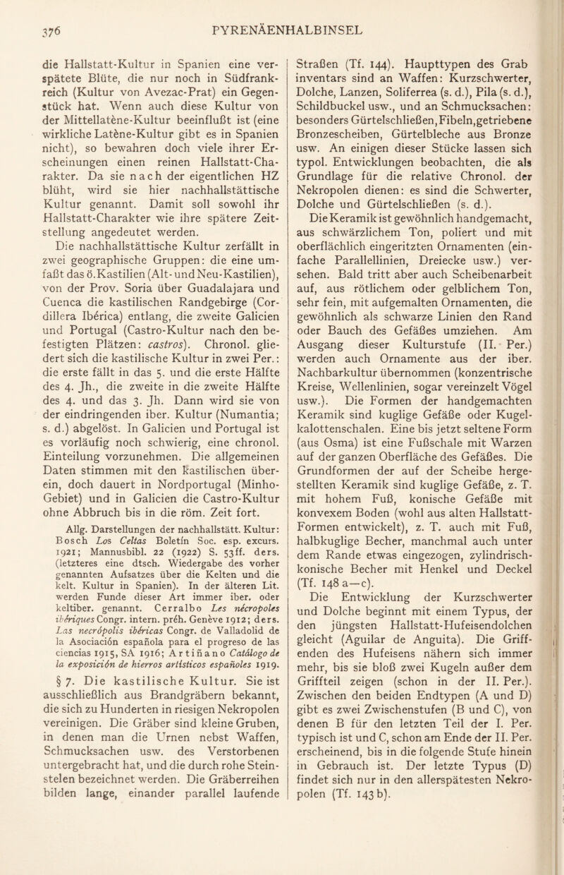 die Hallstatt-Kultur in Spanien eine ver¬ spätete Blüte, die nur noch in Südfrank¬ reich (Kultur von Avezac-Prat) ein Gegen¬ stück hat. Wenn auch diese Kultur von der Mittellatene-Kultur beeinflußt ist (eine wirkliche Lat&ne-Kultur gibt es in Spanien nicht), so bewahren doch viele ihrer Er¬ scheinungen einen reinen Hallstatt-Cha¬ rakter. Da sie nach der eigentlichen HZ blüht, wird sie hier nachhallstättische Kultur genannt. Damit soll sowohl ihr Hallstatt-Charakter wie ihre spätere Zeit¬ stellung angedeutet werden. Die nachhallstättische Kultur zerfällt in zwei geographische Gruppen: die eine um¬ faßt das ö.Kastilien (Alt- und Neu-Kastilien), von der Prov. Soria über Guadalajara und Cuenca die kastilischen Randgebirge (Cor- dillera Iberica) entlang, die zweite Galicien und Portugal (Castro-Kultur nach den be¬ festigten Plätzen: Castros). Chronol. glie¬ dert sich die kastilische Kultur in zwei Per.: die erste fällt in das 5. und die erste Hälfte des 4. jh, die zweite in die zweite Hälfte des 4. und das 3. Jh. Dann wird sie von der eindringenden iber. Kultur (Numantia; s. d.) abgelöst. In Galicien und Portugal ist es vorläufig noch schwierig, eine chronol. Einteilung vorzunehmen. Die allgemeinen Daten stimmen mit den kastilischen über¬ ein, doch dauert in Nordportugal (Minho- Gebiet) und in Galicien die Castro-Kultur ohne Abbruch bis in die röm. Zeit fort. Allg. Darstellungen der nachhallstätt. Kultur: Bosch Los Celtas Boletfn Soc. esp. excurs. 1921; Mannusbibl. 22 (1922) S. 53ff. ders. (letzteres eine dtsch. Wiedergabe des vorher genannten Aufsatzes über die Kelten und die kelt. Kultur in Spanien). In der älteren Lit. werden Funde dieser Art immer iber. oder keltiber. genannt. Cerralbo Les necropoles iberiques Congr. intern. pr£h. Geneve 1912; ders. Las necröpolis ibSricas Congr. de Valladolid de la Asociacion espanola para el progreso de las ciencias 1915, SA 1916; Artinano Catälogo de la exposiciön de hierros artisticos espaholes 1919. §7. Die kastilische Kultur. Sie ist ausschließlich aus Brandgräbern bekannt, die sich zu Hunderten in riesigen Nekropolen vereinigen. Die Gräber sind kleine Gruben, in denen man die Lernen nebst Waffen, Schmucksachen usw. des Verstorbenen untergebracht hat, und die durch rohe Stein¬ stelen bezeichnet werden. Die Gräberreihen bilden lange, einander parallel laufende Straßen (Tf. 144). Haupttypen des Grab inventars sind an Waffen: Kurzschwerter, Dolche, Lanzen, Soliferrea (s. d.), Pila(s. d.), Schildbuckel usw., und an Schmucksachen: besonders Gürtelschließen,Fibeln,getriebene Bronzescheiben, Gürtelbleche aus Bronze usw. An einigen dieser Stücke lassen sich typol. Entwicklungen beobachten, die als Grundlage für die relative Chronol. der Nekropolen dienen: es sind die Schwerter, Dolche und Gürtelschließen (s. d.). Die Keramik ist gewöhnlich handgemacht, aus schwärzlichem Ton, poliert und mit oberflächlich eingeritzten Ornamenten (ein¬ fache Parallellinien, Dreiecke usw.) ver¬ sehen. Bald tritt aber auch Scheibenarbeit auf, aus rötlichem oder gelblichem Ton, sehr fein, mit aufgemalten Ornamenten, die gewöhnlich als schwarze Linien den Rand oder Bauch des Gefäßes umziehen. Am Ausgang dieser Kulturstufe (II. Per.) werden auch Ornamente aus der iber. Nachbarkultur übernommen (konzentrische Kreise, Wellenlinien, sogar vereinzelt Vögel usw.). Die Formen der handgemachten Keramik sind kuglige Gefäße oder Kugel¬ kalottenschalen. Eine bis jetzt seltene Form (aus Osma) ist eine Fußschale mit Warzen auf der ganzen Oberfläche des Gefäßes. Die Grundformen der auf der Scheibe herge¬ stellten Keramik sind kuglige Gefäße, z. T. mit hohem Fuß, konische Gefäße mit konvexem Boden (wohl aus alten Hallstatt- Formen entwickelt), z. T. auch mit Fuß, halbkuglige Becher, manchmal auch unter dem Rande etwas eingezogen, zylindrisch¬ konische Becher mit Henkel und Deckel (Tf. 148 a—c). Die Entwicklung der Kurzschwerter und Dolche beginnt mit einem Typus, der den jüngsten Hallstatt-Hufeisendolchen gleicht (Aguilar de Anguita). Die Griff¬ enden des Hufeisens nähern sich immer mehr, bis sie bloß zwei Kugeln außer dem Griffteil zeigen (schon in der II. Per.). Zwischen den beiden Endtypen (A und D) gibt es zwei Zwischenstufen (B und C), von denen B für den letzten Teil der I. Per. typisch ist und C, schon am Ende der II. Per. erscheinend, bis in die folgende Stufe hinein in Gebrauch ist. Der letzte Typus (D) findet sich nur in den allerspätesten Nekro¬ polen (Tf. 143 b).