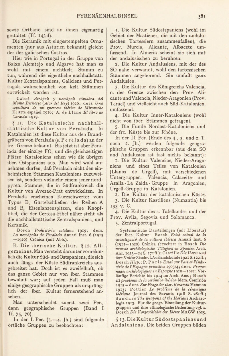 sowie Ortband sind an ihnen eigenartig gestaltet (Tf. 143 d). Die Keramik mit eingestempelten Orna¬ menten (nur aus Asturien bekannt) gleicht der der galicischen Castros. Hier wie in Portugal in der Gruppe von Baixo Alemtejo und Algarve hat man es wohl mit einem nichtkelt. Stamm zu tun, während die eigentliche nachhallstätt. Kultur Zentralspaniens, Galiciens und Por¬ tugals wahrscheinlich von kelt. Stämmen entwickelt worden ist. Cabre Acröpoli y necröpoli cäntabra del Monte Bernorio (Alar del Rey) 1920; ders. Una sepultnra de un guerrero iberico de Miraveche El arte espanol 1916; A. de Llano El libro de Caravia 1919. § ii. Die Katalanische nachhall- stättische Kultur von Peralada. In Katalonien ist diese Kultur aus den Brand¬ gräbern von Peralada (s. P e r e 1 a d a) an der frz. Grenze bekannt. Bis jetzt ist aber Pera¬ lada der einzige FO, und die gleichzeitigen Plätze Kataloniens sehen wie die übrigen iber. Ostspaniens aus. Man wird wohl an¬ nehmen dürfen, daß Peralada nicht den ein¬ heimischen Stämmen Kataloniens zuzuwei¬ sen ist, sondern vielmehr einem jener nord- pyren. Stämme, die in Südfrankreich die Kultur von Avezac-Prat entwickelten. In Peralada erscheinen Kurzschwerter vom Typus B, Gürtelschließen der Reihen A und B, Eisenlanzenspitzen, eine Knopf¬ fibel, die der Certosa-Fibel näher steht als die nachhallstättische Zentralspaniens, und Keramik. Bosch Prehistöria catalana 1919; ders. La necröpolis de Peralada Anuari Inst. 6 (1915 —1920) Crönica (mit Abb.). B. Die iberische Kultur. § 12. All¬ gemeines. Man versteht darunter vornehm¬ lich die Kultur Süd- und Ostspaniens, die sich auch längs der Küste Südfrankreichs aus¬ gebreitet hat. Doch ist es zweifelhaft, ob das ganze Gebiet nur von iber. Stämmen bewohnt war; auf jeden Fall muß man einige geographische Gruppen als ursprüng¬ lich der iber. Kultur fernerstehend an- sehen. Man unterscheidet zuerst zwei Per., dann geographische Gruppen (Band I Tf. 75, 76). In der I. Per. (5.-4. Jh.) sind folgende örtliche Gruppen zu beobachten: 1. Die Kultur Südostspaniens (wohl im Gebiet der Mastiener, die mit den andalu- sischen Tartessiern zusammenfallen), die Prov. Murcia, Alicante, Albacete um¬ fassend. In Almeria scheint sie sich mit der andalusischen zu berühren. 2. Die Kultur Andalusiens, mit der des SO nahe verwandt, wohl den tartessischen Stämmen angehörend. Sie umfaßt ganz Andalusien. 3. Die Kultur des Königreichs Valencia, n. der Grenze zwischen den Prov. Ali¬ cante und Valencia, Nieder-Aragonien (Prov. Teruel) und vielleicht auch Süd-Katalonien, umfassend. 4. Die Kultur Inner-Kataloniens (wohl nicht von iber. Stämmen getragen). 5. Die Funde Nordost-Kataloniens und der frz. Küste bis zur Rhone. In der II. Per. (Ende des 4., 3. und z. T. noch 2. Jh.) werden folgende geogra¬ phische Gruppen erkennbar (aus dem SO und Andalusien ist fast nichts bekannt): 1. Die Kultur Valencias, Nieder-Arago- niens und eines Teiles von Katalonien (Llanos de Urgell), mit verschiedenen Untergruppen: Valencia, Calaceite- und Azaila - La Zaida - Gruppe in Aragonien, Urgell-Gruppe in Katalonien. 2. Die Kultur der katalanischen Küste. 3. Die Kultur Kastiliens (Numantia) bis 133 v. C. 4. Die Kultur des s. Tafellandes und der Prov. Avila, Segovia und Salamanca. 5. Zentralportugal. Systematische Darstellungen (mit Literatur) der iber. Kultur: Bosch Estat actual de la investigaciö de la cultura iberica Anuari Inst. 6 (1915—1920) Cronica (erweitert in Bosch Die neueste archäologische Tätigkeit in Spanien Arch. Anz. 1923—24 S. 171 ff.); C'dstillo Die Iberer und ihre Kultur Ztschx. t. Auslandskunde 1921 S.122 ff.; Bosch Hisp.; P. Paris Essai sur l'art et Vindu- strie de l'Espagne primitive 1903/4; ders. Prome¬ nade s archdologiques en Espagne 1910—1921; Vor¬ läufige Berichte bis 1914 im Arch. Anz.; Bosch El problema de la cerdmica iberica Mem. Comision 1915 = ders. Zur Frage der iber. Keramik Memnon 1913; Pottier Le problbne de la cSramique iberique Journal des Savants 1918 S. 281 ff.; Sandars The weapons of the Iberians Archaeo- logia 1913. Für die geogr. Einteilung der Kultur¬ gruppen und ihre ethnologische Bedeutung vgl. a. Bosch Die Vorgeschichte der Iberer MAGW 1925. § 13. DieKultur Südostspaniensund Andalusiens. Die beiden Gruppen bilden