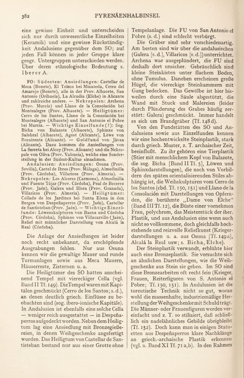 eine gewisse Einheit und unterscheiden sich nur durch unwesentliche Einzelheiten (Keramik) und eine gewisse Rückständig¬ keit Andalusiens gegenüber dem SO; auf jeden Fall können in jeder Gruppe klare geogr. Untergruppen unterschieden werden. Über deren ethnologische Bedeutung s. Iberer A. FO: Südosten: Ansiedlungen: Castellar de Meca (Bonete), El Tolmo bei Minateda, Cerro del Amarejo (Bonete), alle in der Prov. Albacete, San Antonio (Orihuela), La Alcudia (Elche) in Alicante und zahlreiche andere. — Nekropolen: Archena (Prov. Murcia) und Llano de la Consolacion bei Montealegre (Prov. Albacete). — Heiligtümer: Cerro de los Santos, Llano de la Consolacion bei Montealegre (Albacete) und San Antonio el Pobre bei Murcia. — Wichtige Einzelfunde (?): Sog. Bicha von Balazote (Albacete), Sphinxe von Salobral (Albacete), Agost (Alicante), Löwe von Bocairente (Alicante). — Goldfund von Javea (Alicante). Dazu kommen die Ansiedlungen von La Serreta bei Alcoy (Prov. Alicante) und die Nekro¬ pole von Oliva (Prov. Valencia), welche eine Sonder¬ stellung in der Südost-Kultur einnehmen. Andalusien: Ansiedlungen: Osuna (Prov. Sevilla), Castel de Ibros (Prov. Malaga), Almedinilla (Prov. Cordoba), Villaricos (Prov. Almeria). — Nekropolen: Los Alcores (Carmona), Almedinilla und Fuente Töjar (Prov. Cordoba), Peal de Becerro (Prov. Jaen), Galera und Illora (Prov. Granada), Villaricos (Prov. Almeria). — Heiligtümer: Collado de los Jardines bei Santa Elena in den Bergen von Despenaperros (Prov. Ja£n), Castellar de Santisteban (Prov. Jaen). — Wichtige Einzel¬ funde: Löwenskulpturen von Baena und Cordoba (Prov. Cordoba), Sphinxe von Villacarrillo (Jaen), Relief mit männlicher Darstellung von Alcala la Real (Cordoba). Die Anlage der Ansiedlungen ist leider noch recht unbekannt, da erschöpfende Ausgrabungen fehlen. Nur aus Osuna kennen wir die gewaltige Mauer und runde Turmanlagen sowie aus Meca Mauern, Häuserreste, Zisternen u. a. Die Heiligtümer des SO hatten anschei¬ nend Tempel mit viereckiger Cella (vgl. Band II Tf. 149). DieTempel waren mit Kapi- tälen geschmückt (Cerro de los Santos; s. d.), an denen deutlich griech. Einflüsse zu be¬ obachten sind (sog. ibero-ionische Kapitäle). In Andalusien ist ebenfalls eine solche Cella — weniger reich ausgestattet — in Despena¬ perros auf gedeckt worden. Neben dem Heilig¬ tum lag eine Ansiedlung mit Bronzegieße¬ reien, in denen Weihgeschenke angefertigt wurden. Das Heiligtum von Castellar de San¬ tisteban bestand nur aus einer Grotte ohne Tempelanlage. Die FU von San Antonio el Pobre (s. d.) sind schlecht verbürgt. Die Gräber sind sehr verschiedenartig. Am besten sind wir über die andalusischen (Galera [s. d.], Villaricos [s.d.])unterrichtet. Archena war ausgeplündert, die FU sind deshalb dort unsicher. Gebräuchlich sind kleine Steinkisten unter flachem Boden, ohne Tumulus. Daneben erscheinen große Hügel, die viereckige Steinkammern mit Gang bedecken. Das Gewölbe ist hier bis¬ weilen durch eine Säule abgestützt, die Wand mit Stuck und Malereien (leider durch Plünderung des Grabes häufig zer¬ stört: Galera) geschmückt. Immer handelt es sich um Brandgräber (Tf. 148 d). Von den Fundstätten des SO und An¬ dalusiens sowie aus Einzelfunden kennen wir eine hochentwickelte Steinplastik, stark durch griech. Muster, z. T. archaischer Zeit, beeinflußt. Zu ihr gehören eine Tierplastik (Stier mit menschlichem Kopf von Balazote, die sog. Bicha [Band II Tf. 5], Löwen und Sphinxdarstellungen), die noch von Vorbil¬ dern des späten orientalisierenden Stiles ab¬ hängig ist, die Weihskulpturen vom Cerro de los Santos (ebd. Tf. 150, 151) und Llano de la Consolacion mit Darstellungen von Opfern¬ den, die berühmte „Dame von Elche“ (Band III Tf. 12), die Büste einer vornehmen Frau, polychrom, das Meisterstück deriber. Plastik, und aus Andalusien eine wenn auch nicht so vollkommene, doch gleichfalls hoch¬ stehende und reizvolle Reliefkunst (Krieger¬ darstellungen u. a. aus Osuna [Tf. 149a], Alcala la Real usw; s. Bicha, Elche). Der Steinplastik verwandt, erblühte hier auch eine Bronzeplastik. Sie versuchte sich an ähnlichen Darstellungen, wie die Weih¬ geschenke aus Stein sie geben. Im SO sind diese Bronzearbeiten oft recht fein (Krieger, Frauen, Reiterfiguren von S. Antonio el Pobre; Tf. 150, 151). In Andalusien ist die toreutische Technik nicht so gut, woran wohl die massenhafte, industriemäßige Her¬ stellung der Weihgeschenke mit Schuld trägt. Die Männer- oder Frauenfiguren werden ver¬ einfacht und z. T. so stilisiert, daß schließ¬ lich ein nadelähnliches Gebilde übrigbleibt (Tf. 152). Doch kann man in einigen Statu¬ etten aus Despenaperros klare Nachklänge an griech.-archaische Plastik erkennen (vgl. a. Band XI Tf. 71 a,b). In den Rahmen