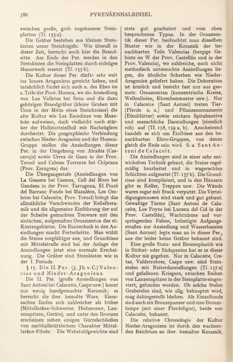 zwischen große, grob zugehauene Stein¬ platten (Tf. 155 a). Die Gräber bestehen aus kleinen Stein¬ kisten unter Steinhügeln. Wie überall in dieser Zeit, herrscht auch hier die Brand¬ sitte. Am Ende der Per. werden in den Steinkisten die Steinplatten durch richtiges Mauerwerk ersetzt (Tf. 155 b). Die Kultur dieser Per. dürfte sehr weit ins Innere Aragoniens gereicht haben, und tatsächlich findet sich auch n. des Ebro im s. Teile der Prov. Huesca, wo die Ansiedlung von Las Valletas bei Sena und die dazu gehörigen Brandgräber (kleine Gruben mit Urne in der Mitte eines Steinkreises) die alte Kultur wie Les Escodines von Maza- leön aufweisen, doch vielleicht noch stär¬ ker der Hallstatteinfluß mit Nachzüglern durchsetzt. Die geographische Verbindung zwischen Nieder-Aragonien und der Huesca- Gruppe stellen die Ansiedlungen dieser Per. in der Umgebung von Alcaniz (Cas- carujo) sowie Urrea de Gaen in der Prov. Teruel und Cabezo Torrente bei Chiprana (Prov. Zaragoza) dar. Die Übergangsstufe (Ansiedlungen von La Gessera bei Caseres, Coli de! Moro bei Gandesa in der Prov. Tarragona, El Piurö del Barranc Fondo bei Mazalöon, Les Om- bries bei Calaceite, Prov. Teruel) bringt das allmähliche Verschwinden der Reliefkera¬ mik und die allgemeine Einführung der auf der Scheibe gemachten Tonware mit den einfachen, aufgemalten Ornamenten des sö. Küstengebietes. Die Bautechnik in den An¬ siedlungen macht Fortschritte. Man wählt die Steine sorgfältiger aus, und Grundrisse mit Mittelstraße sind bei der Anlage der Ansiedlungen jetzt eine normale Erschei¬ nung. Die Gräber sind Steinkisten wie in der I. Periode. § 15. Die II. Per. (3. Jh.v.C.) Valen¬ cias und Nieder-Aragoniens. Die II. Per. (große Ansiedlungen von Sant Antoni bei Calaceite, Caspeusw.) kennt nur wenig handgemachte Keramik; es herrscht die iber. bemalte Ware. Eisen¬ sachen finden sich zahlreicher als früher (Mittellatfcne-Schwerter, Hiebmesser, Lan¬ zenspitzen, Geräte), und unter den Bronzen erscheinen neben einigen Gürtelschließen von nachhallstättischem Charakter Mittel- lat&ne-Fibeln. Die Webstuhlgewichte sind stets gut gearbeitet und vom oben besprochenen Typus. In der Ornamen¬ tik dieser Per. beobachtet man dieselben Muster wie in der Keramik der be¬ nachbarten Teile Valencias (bergige Ge¬ biete im W der Prov. Castelldn und in der Prov. Valencia), wo zahlreiche, noch nicht methodisch untersuchte Ansiedlungen lie¬ gen, die ähnliche Scherben wie Nieder- Aragonien geliefert haben. Die Dekoration ist ärmlich und besteht fast nur aus geo- metr. Ornamenten (konzentrische Kreise, Wellenlinien, Rhombenmuster usw.). Nur in Calaceite (Sant Antoni) treten Tier- Pferde u. a.) und Pflanzenornamente (Efeublätter) sowie reichere Spiralmotive und menschliche Darstellungen (ziemlich roh) auf (Tf. 158, 159 a, b). Anscheinend handelt es sich um Einflüsse aus den be¬ nachbarten Ebro-Gruppen, von denen gleich die Rede sein wird. S. a. Sant An¬ toni d e Calacei t. Die Ansiedlungen sind in einer sehr ent¬ wickelten Technik gebaut, die Steine regel¬ mäßig bearbeitet und in wagerechten Schichten aufgesetzt (Tf. 157 b). Die Grund¬ risse sind kompliziert, und in den Häusern gibt es Keller, Treppen usw. Die Wände waren sogar mit Stuck verputzt. Die Vertei¬ digungsmauern sind stark und gut gebaut. Gewaltige Türme (Sant Antoni de Cala¬ ceite, Los Foyos bei Lucena del Cid in der Prov. Castellön), Wachttürme auf vor¬ springenden Felsen, befestigte Aufgangs¬ straßen zur Ansiedlung und Wasserbassins (Sant Antoni) legte man an in dieser Per., aus der leider keine Gräber bekannt sind. Eine große Stein- und Bronzeplastik wie in Südost- oder Südspanien hat es in dieser Kultur nie gegeben. Nur in Calaceite, Cre- tas, Valderrobres, Caspe usw. sind Stein¬ stelen mit Reiterdarstellungen (Tf. 157 a) und gefallenen Kriegern, zwischen Reihen von Lanzenspitzen in der Steinplatte eingra¬ viert, gefunden worden. Ob solche Stelen Grabstelen sind, wie allg. behauptet wird, mag dahingestellt bleiben. Als Einzelfunde sind auch ein Bronzepanzer und eine Bronze¬ lampe (mit einer Pferdefigur), beide von Calaceite, bekannt. Die relative Chronologie der Kultur Nieder-Aragoniens ist durch den wachsen¬ den Reichtum an iber. bemalter Keramik,