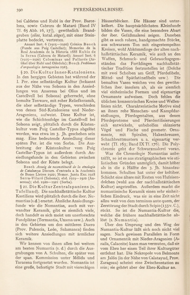 bei Caldetes und Rubi in der Prov. Barce¬ lona, sowie Cabrera de Mataro [Band IV Tf. 65 Abb. 16, 17]), gewöhnlich Brand¬ gruben (silos, katal. sitges), mit einer Stein¬ platte bedeckt, vertreten. Anuari Inst. 6 (1915—1920) Cronica Bosch (Funde aus Puig Castellar); Memorias de la Real Academia de la Historia 1888 Rubio de la Serna (Cabrera de Mataro); Anuari Inst. 6 (1915—1920) Colominas und Pallar6s (Ar¬ tikel über Rubi und Olerdola); Bosch Problemes d'arqueologia tarragonina 1925. §20. Die Kultur Inner-Kataloniens. In den bergigen Gebieten hat während der I. Per. eine selbständige Kultur (bekannt aus der Nähe von Solsona in den Ansied¬ lungen von Anseresa bei Olius und im Castellvell bei Solsona) geherrscht, ohne bemalte Tonware, mit roher Reliefkeramik, die aber selbständige Typen, verschieden von denen Süd-Kataloniens und Nieder- Aragoniens, aufweist. Diese Kultur ist, wie die Schichtenfolge im Castellvell bei Solsona zeigt, plötzlich durch die Küsten¬ kultur vom Puig Castellar-Typus abgelöst worden, was etwa im 3. Jh. geschehen sein mag. Eine bedeutende Ansiedlung dieser späten Per. ist die von Sorba. Die Aus¬ breitung der Küstenkultur vom Puig Castellar-Typus ist außerdem durch An¬ siedlungsfunde in den Gebieten zwischen Solsona und der Küste belegt. Bosch Assaig de reconstituciö de la etnologia de Catalunya Diseurs, d’entrada a la Academia de Bones Lletres 1922; Memor. Junta Exc. 1918 Serra-Vilarö (Solsona); ebd. 1919—1920 (An¬ seresa); ebd. 1920—1921 (Sorba). § 21. Die Kultur Zen tralspaniens (n. Tafelland). Die nachhallstättische Kultur Kastiliens wird plötzlich durch die iber. Nu- mantias (s.d.) ersetzt. Ähnliche Ansiedlungs¬ funde wie die Numantias, auch mit ver¬ wandter Keramik, gibt es ziemlich viele, doch handelt es sich meist um unerforschte Fundplätze (Termantia, Uxamausw.). Auch in den Gebieten um den mittleren Duero (Prov. Palencia, Leon, Salamanca) finden sich weitere Ansiedlungen mit ärmlicher Keramik. Wir kennen von ihnen allen bei weitem am besten Numantia (s. d.) durch die Aus¬ grabungen von A. Schulten, die später von der span. Kommission unter Melida und Taracena fortgesetzt wurden. Numantia ist eine große, befestigte Stadt mit viereckigen Häuserblöcken. Die Häuser sind unter¬ kellert. Die hauptsächlichsten Kleinfunde bilden die Vasen, die eine besondere Abart der iber. Gefäßmalerei zeigen. Daneben gibt es auch rohere, handgemachte Stücke, aus schwarzem Ton mit eingestempelten Kreisen, wohl Abkömmlinge der alten nach- hallstättischen Keramik, wie auch an den Waffen, Schmuck- und Gebrauchsgegen¬ ständen das Fortklingen nachhallstät- tischer Tradition festzustellen ist (Dolche mit zwei Scheiben am Griff, Pferdefibeln, Mittel- und Spätlatenefibeln usw.). Die bemalten Vasen weichen von den gewöhn¬ lichen iber. insofern ab, als sie ziemlich viel einheimische Formen und eigenartige Ornamente aufweisen. Doch fehlen die üblichen konzentrischen Kreise und Wellen¬ linien nicht. Charakteristische Motive sind an ihnen rohe Menschen- und Kampfdar¬ stellungen, Pferdegestalten, aus denen Pferdeprotome und Pferdestilisierungen sich entwickeln, unbeholfen skizzierte Vögel und Fische und geometr. Orna¬ mente, mit Spiralen, Hakenkreuzen, Schachbrettmustern u. a. eigenartig ver¬ webt (Tf. 163; Band IX Tf. 176). Die Poly- chromie geht der Schwarzmalerei voran. Was die Chronologie Numantias anbe¬ trifft, so ist es aus stratigraphischen wie sti¬ listischen Gründen unmöglich, damit höher als in die 2. Hälfte des 3. Jh. hinaufzu¬ kommen. Schulten hat unter der keltiber. Schicht eine ältere mit Resten von Hufeisen¬ dolchen (wohl aus der nachhallstättischen Kultur) angetroffen. Außerdem macht die numantinische Keramik einen sehr einheit¬ lichen Eindruck, was sie in eine Zeit nicht allzu weit von dem terminus ante quem, der Zerstörung der Stadt durch Scipio (133 v. C.), rückt. So ist die Numantia-Kultur die, welche die frühere nachhallstättische ab¬ löst (s. Numantia). Über den Ursprung und den Weg der Numantia-Kultur läßt sich noch nicht viel sagen. Nach gewissen Parallelen in Form und Ornamentik mit Nieder-Aragonien (A- zaila, Calaceite) kann man vermuten, daß sie vom Ebro her einen Teil ihrer Kulturgüter entlehnt hat. Die Nekropole von Belmonte am Jalon (in der Nähe von Calatayud, Prov. Zaragoza) scheint eine Zwischenstation zu sein; sie gehört aber der Ebro-Kultur an.