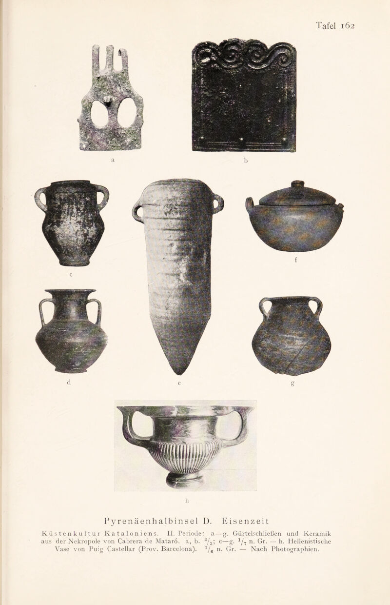 h Pyrenäenhalbinsel D. Eisenzeit Küstenkultur Kataloniens. II. Periode: a — g. Gürtelschließen und Keramik aus der Nekropole von Cabrera de Mataro. a, b. 2/3; c—g. 1/7 n. Gr. — h. Hellenistische Vase von Puig Castellar (Prov. Barcelona). 1/6 n. Gr. —- Nach Photographien.