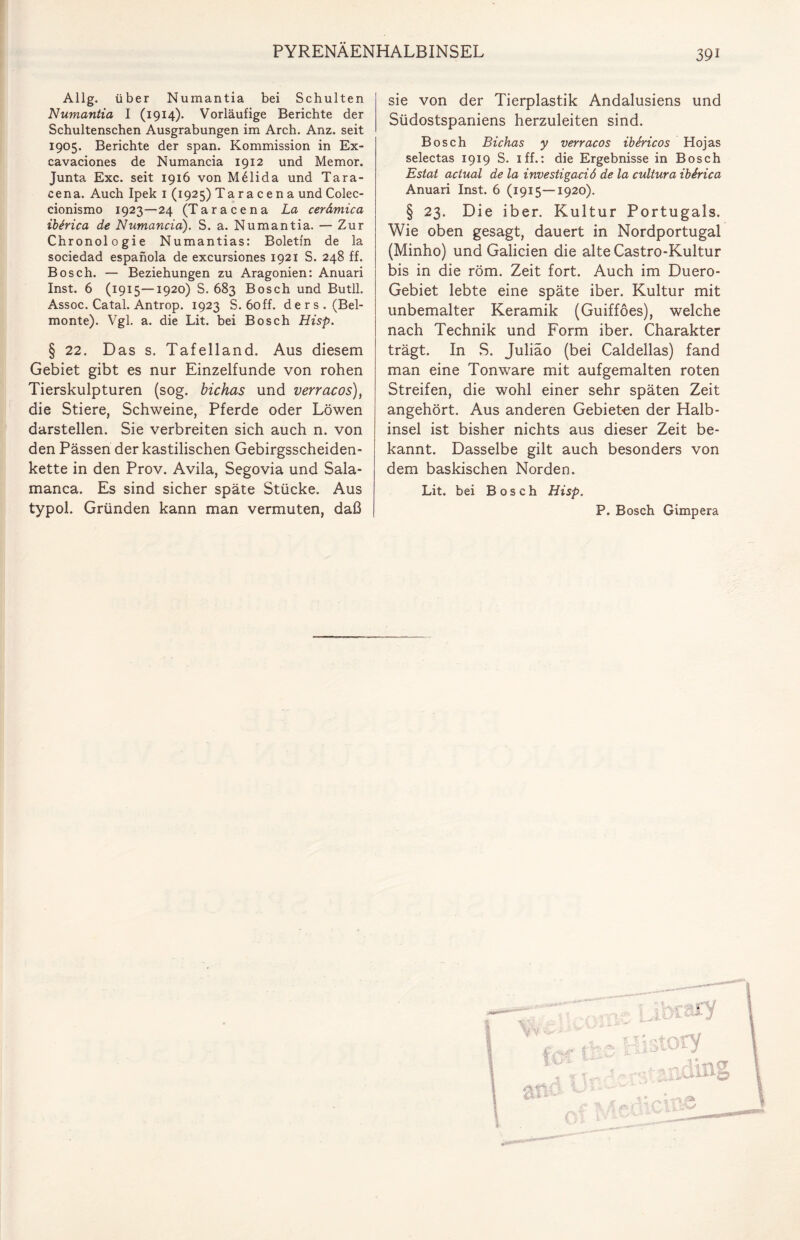 39i Allg. über Numantia bei Schulten Numantia I (1914). Vorläufige Berichte der Schultenschen Ausgrabungen im Arch. Anz. seit 1905. Berichte der span. Kommission in Ex- cavaciones de Numancia 1912 und Memor. Junta Exc. seit 1916 von M61ida und Tara- cena. Auch Ipek 1 (1925) Taracena und Colec- cionismo 1923—24 (Taracena La cerämica ibirica de Numancia). S. a. Numantia. — Zur Chronologie Numantias: Boletfn de la sociedad espanola de excursiones 1921 S. 248 ff. Bosch. — Beziehungen zu Aragonien: Anuari Inst. 6 (1915—1920) S. 683 Bosch und Butll. Assoc. Catal. Antrop. 1923 S. 6off. de r s . (Bel- monte). Vgl. a. die Lit. bei Bosch Hisp. § 22. Das s. Tafelland. Aus diesem Gebiet gibt es nur Einzelfunde von rohen Tierskulpturen (sog. bichas und verracos), die Stiere, Schweine, Pferde oder Löwen darstellen. Sie verbreiten sich auch n. von den Pässen der kastilischen Gebirgsscheiden- kette in den Prov. Avila, Segovia und Sala- manca. Es sind sicher späte Stücke. Aus typol. Gründen kann man vermuten, daß sie von der Tierplastik Andalusiens und Südostspaniens herzuleiten sind. Bosch Bichas y verracos ibericos Hojas selectas 1919 S. iff.: die Ergebnisse in Bosch Estat actual de la investigaciö de la cultura ibSrica Anuari Inst. 6 (1915—1920). § 23. Die iber. Kultur Portugals. Wie oben gesagt, dauert in Nordportugal (Minho) und Galicien die alte Castro-Kultur bis in die röm. Zeit fort. Auch im Duero- Gebiet lebte eine späte iber. Kultur mit unbemalter Keramik (Guifföes), welche nach Technik und Form iber. Charakter trägt. In S. Juliäo (bei Caldellas) fand man eine Tonware mit aufgemalten roten Streifen, die wohl einer sehr späten Zeit angehört. Aus anderen Gebieten der Halb¬ insel ist bisher nichts aus dieser Zeit be¬ kannt. Dasselbe gilt auch besonders von dem baskischen Norden. Lit. bei Bosch Hisp. P. Bosch Gimpera L