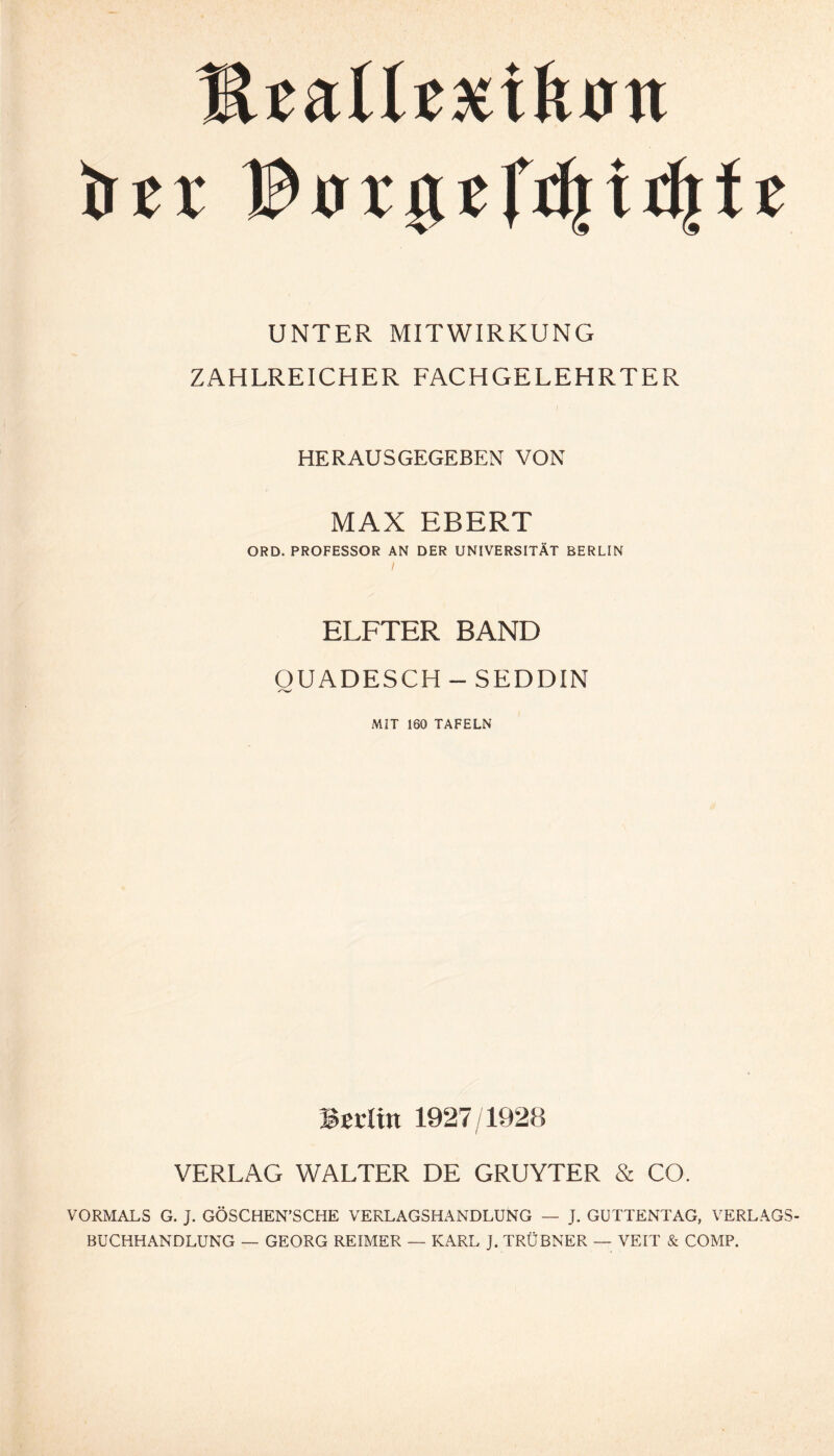 lUaUggiftjm trer B crr g t ftlj t tJ| f t UNTER MITWIRKUNG ZAHLREICHER FACHGELEHRTER I ■ HERAUSGEGEBEN VON MAX EBERT ORD. PROFESSOR AN DER UNIVERSITÄT BERLIN ELFTER BAND OUADESCH - SEDDIN MIT 160 TAFELN Bßditt 1927/1928 VERLAG WALTER DE GRUYTER & CO. VORMALS G. J. GÖSCHEN’SCHE VERLAGSHANDLÜNG — J. GUTTENTAG, VERLAGS¬ BUCHHANDLUNG — GEORG REIMER — KARL J. TRÜBNER — VEIT & COMP.