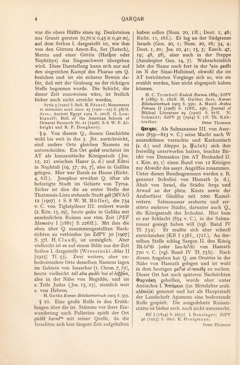 war die obere Hälfte eines äg. Denksteines aus Granit geraten (0,70 x0,45 x0,40 m), auf dem Sethos I. dargestellt ist, wie ihm von den Göttern Amon-Ra, Set (Sutech), Mentu und einer Göttin (Hathor oder Nephthys) das Siegesschwert übergeben wird. Diese Darstellung kann sich nur auf den siegreichen Kampf des Pharao um Q. beziehen und ist ein sicherer Beweis da¬ für, daß mit der Grabung an der richtigen Stelle begonnen wurde. Die Schicht, die dieser Zeit zuzuweisen wäre, ist freilich bisher noch nicht erreicht worden. Syria 3 (1922) S. 89ff. M. P6zard; Monuments et memoires acad. inscr. 25 (1921 — 22) S. 387 ff. ders.; Ancient Egypt 1924 S. ioiff. G. Lou- kianoff; Bull, of the American Schools of Oriental Research Nr. 21 (1926) S: 6 W. F. Al¬ bright und R. P. Dougher ty. § 9. Von diesem Q., dessen Geschichte wohl bis weit in das 3. Jht. zurückreicht, sind andere Orte gleichen Namens zu unterscheiden. Ein Ort qedeä erscheint im AT als kanaanitische Königsstadt (Jos. 12, 22) zwischen Hazor (s. d.) und Edrei in Naphtali (19, 37; 20, 7), also in Galiläa gelegen. Hier war Barak zu Hause (Rieht. 4, 6ff.). Josephus erwähnt Q. öfter als befestigte Stadt im Gebiete von Tyrus. Sicher ist dies die an erster Stelle der Thutmosis-Liste stehende Stadt qdS (MVAG 12 [1907] I S. 8 W. M. Müller), die 734 v. C. von Tiglatpileser III. erobert wurde (2. Kön. 15, 29), heute qedes in Galiläa mit ansehnlichen Ruinen aus röm. Zeit (PEF Memoirs I [1881] S. 22Öff.). Mit ihm die oben über Q. zusammengestellten Nach¬ richten zu verbinden (so ZdPV 30 [1907] 5. 37E H. Clauß), ist unmöglich. Aber vielleicht ist es auf einem Bilde aus der Zeit Sethos I. dargestellt (Wreszinski Atlas II [1925] Tf. 53). Zwei weitere, aber un¬ bedeutendere Orte desselben Namens lagen im Gebiete von Issaschar (1. Chron. 7, 72), heute vielleicht teil abu qudes bei el-leggün, also in der Nähe von Megiddo, und im s. Teile Judas (Jos. 15, 23), ziemlich weit s. von Hebron. H. Guthe Kurzes Bibelwörterbuch 1903 S. 359. § IO. Eine große Rolle in den Erzäh¬ lungen über die isr. Stämme vor ihrer Ein¬ wanderung nach Palästina spielt der Ort qädH barne<a mit seiner Quelle, da die Israeliten sich hier längere Zeit aufgehalten haben sollen (Num. 20, I ff.; Deut. 1, 46; Rieht. 11, löf.). Er lag an der Südgrenze Israels (Gen. 20, i; Num. 20, 16; 34, 4; Deut. 1, 20; Jos. 10, 41; 15, 3; Ezech. 47, 19; 48, 28), aber noch in der Steppe (Amaleqiter Gen. 14, 7). Wahrscheinlich lebt der Name noch fort in der <ain qadis im N der Sinai-Halbinsel, obwohl die im AT berichteten Vorgänge sich so, wie sie erzählt werden, hier nicht abgespielt haben können. H. C. Trumbull Kadesh Barnea 1884; ZdPV 8 (1885) S. 182ff. H. Guthe; ders. Kurzes Bibelwörterbuch 1903 S. 350; A. Musil Arabia Petraea II (1908) S. 178ff., 236; Journal of Biblical Literature 29 (1910) S. 61 ff. N. Schmidt; ZdPV 37 (1914) S. 7ff. Th. Küh- treiber. Peter Thomsen Qarqar. Als Salmanassar III. von Assy¬ rien (859—823 v. C.) seine Macht nach W auszudehnen versuchte und Karkamisch (s. d.) und Aleppo (s. Ha lab) sich ihm freiwillig unterworfen hatten, brachte Bir- idri von Damaskus (im AT Benhadad II. 1. Kön. 20, 1) einen Bund von 12 Königen zur Abwehr des assyr. Angriffes zusammen. Unter diesen Bundesgenossen werden z. B. genannt Irchulini von Hamath (s. d.), Ahab von Israel, die Städte Arqa und Arwad an der phön. Küste sowie der Araberfürst Gindibu mit 1000 Kamel¬ reitern. Salmanassar eroberte und zer¬ störte mehrere Städte, darunter auch Q., die Königsstadt des Irchulini. Hier kam es zur Schlacht (854 v. C.), in der Salma¬ nassar gesiegt haben will (vgl. Band IV Tf. 73a). Er mußte sich aber schnell zurückziehen (KB I 138f., 172 f.). An der¬ selben Stelle schlug Sargon II. den König Ilü-bPdi (oder Iau-biMi) von Hamath 720 v. C. (vgl. Band IV Tf. 75b). Nach diesen Angaben hat Q. am Orontes in der Nähe von Hamath gelegen und ist wohl in dem heutigen qalcat el-mudtq zu suchen. Dieser Ort hat nach späteren Nachrichten 0apvaKr| geheißen, wurde aber unter Antiochos I. ATtapeia (im Mittelalter arab. afämija) genannt und hat als Hauptstadt der Landschaft Apamene eine bedeutende Rolle gespielt. Die ausgedehnte Ruinen¬ stätte ist bisher arch. noch nicht untersucht. RE I (1894) S. 2663L I. Benzinger; ZdPV 46 (1923) S. i6of. E. Honigmann. Peter Thomsen