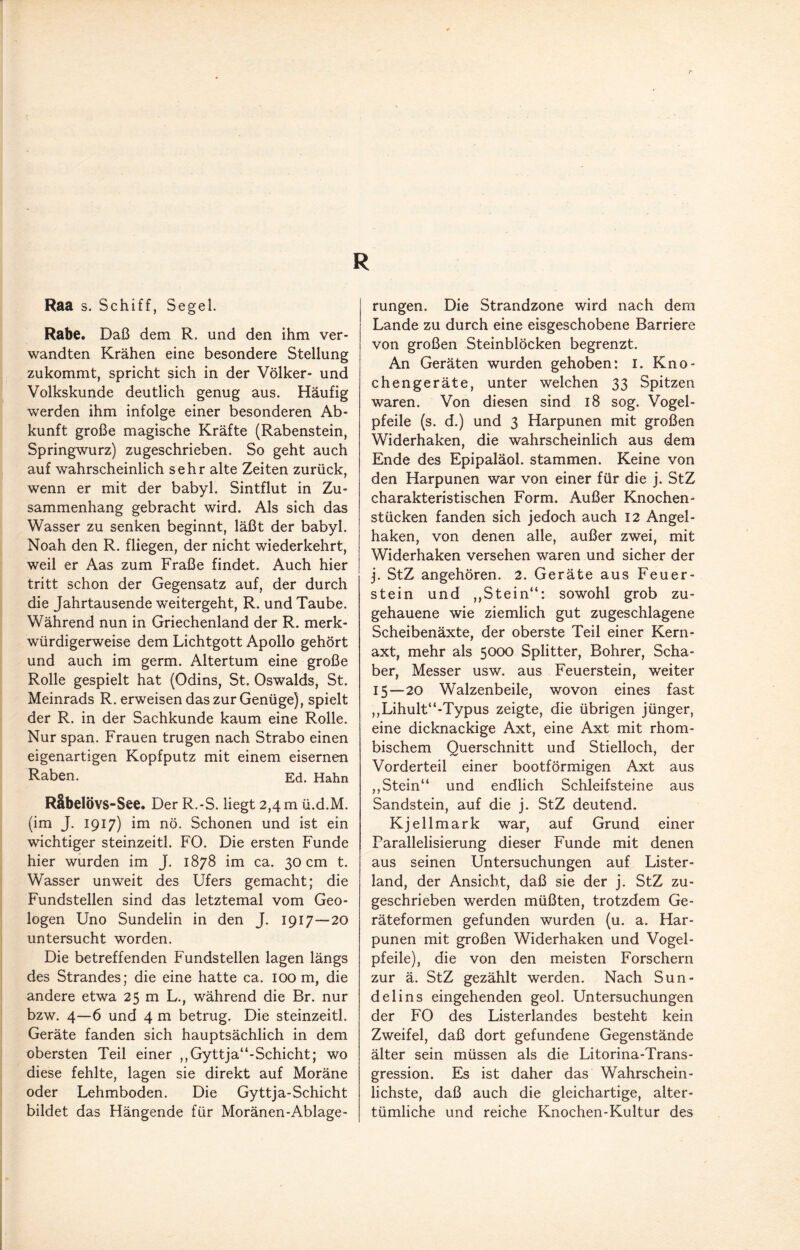 R Raa s. Schiff, Segel. Rabe. Daß dem R. und den ihm ver¬ wandten Krähen eine besondere Stellung zukommt, spricht sich in der Völker- und Volkskunde deutlich genug aus. Häufig werden ihm infolge einer besonderen Ab¬ kunft große magische Kräfte (Rabenstein, Springwurz) zugeschrieben. So geht auch auf wahrscheinlich sehr alte Zeiten zurück, wenn er mit der babyl. Sintflut in Zu¬ sammenhang gebracht wird. Als sich das Wasser zu senken beginnt, läßt der babyl. Noah den R. fliegen, der nicht wiederkehrt, weil er Aas zum Fräße findet. Auch hier tritt schon der Gegensatz auf, der durch die Jahrtausende weitergeht, R. und Taube. Während nun in Griechenland der R. merk¬ würdigerweise dem Lichtgott Apollo gehört und auch im germ. Altertum eine große Rolle gespielt hat (Odins, St. Oswalds, St. Meinrads R. erweisen das zur Genüge), spielt der R. in der Sachkunde kaum eine Rolle. Nur span. Frauen trugen nach Strabo einen eigenartigen Kopfputz mit einem eisernen Raben. Ed. Hahn Räbelövs-See. Der R.-S. liegt 2,4 m ü.d.M. (im J. 1917) im nö. Schonen und ist ein wichtiger steinzeitl. FO. Die ersten Funde hier wurden im J. 1878 im ca. 30 cm t. Wasser unweit des Ufers gemacht; die Fundstellen sind das letztemal vom Geo¬ logen Uno Sundelin in den J. 1917—20 untersucht worden. Die betreffenden Fundstellen lagen längs des Strandes; die eine hatte ca. 100 m, die andere etwa 25 m L., während die Br. nur bzw. 4—6 und 4 m betrug. Die steinzeitl. Geräte fanden sich hauptsächlich in dem obersten Teil einer ,,Gyttja“-Schicht; wo diese fehlte, lagen sie direkt auf Moräne oder Lehmboden. Die Gyttja-Schicht bildet das Hängende für Moränen-Ablage- rungen. Die Strandzone wird nach dem Lande zu durch eine eisgeschobene Barriere von großen Steinblöcken begrenzt. An Geräten wurden gehoben: I. Kno¬ chengeräte, unter welchen 33 Spitzen waren. Von diesen sind 18 sog. Vogel¬ pfeile (s. d.) und 3 Harpunen mit großen Widerhaken, die wahrscheinlich aus dem Ende des Epipaläol. stammen. Keine von den Harpunen war von einer für die j. StZ charakteristischen Form. Außer Knochen¬ stücken fanden sich jedoch auch 12 Angel¬ haken, von denen alle, außer zwei, mit Widerhaken versehen waren und sicher der j. StZ angehören. 2. Geräte aus Feuer¬ stein und ,,Stein“: sowohl grob zu¬ gehauene wie ziemlich gut zugeschlagene Scheibenäxte, der oberste Teil einer Kern¬ axt, mehr als 5000 Splitter, Bohrer, Scha¬ ber, Messer usw. aus Feuerstein, weiter 15—20 Walzenbeile, wovon eines fast ,,Lihult“-Typus zeigte, die übrigen jünger, eine dicknackige Axt, eine Axt mit rhom¬ bischem Querschnitt und Stielloch, der Vorderteil einer bootförmigen Axt aus ,, Stein“ und endlich Schleifsteine aus Sandstein, auf die j. StZ deutend. Kjellmark war, auf Grund einer Parallelisierung dieser Funde mit denen aus seinen Untersuchungen auf Lister- land, der Ansicht, daß sie der j. StZ zu¬ geschrieben werden müßten, trotzdem Ge¬ räteformen gefunden wurden (u. a. Har¬ punen mit großen Widerhaken und Vogel¬ pfeile), die von den meisten Forschern zur ä. StZ gezählt werden. Nach Sun- delins eingehenden geol. Untersuchungen der FO des Listerlandes besteht kein Zweifel, daß dort gefundene Gegenstände älter sein müssen als die Litorina-Trans- gression. Es ist daher das Wahrschein¬ lichste, daß auch die gleichartige, alter¬ tümliche und reiche Knochen-Kultur des