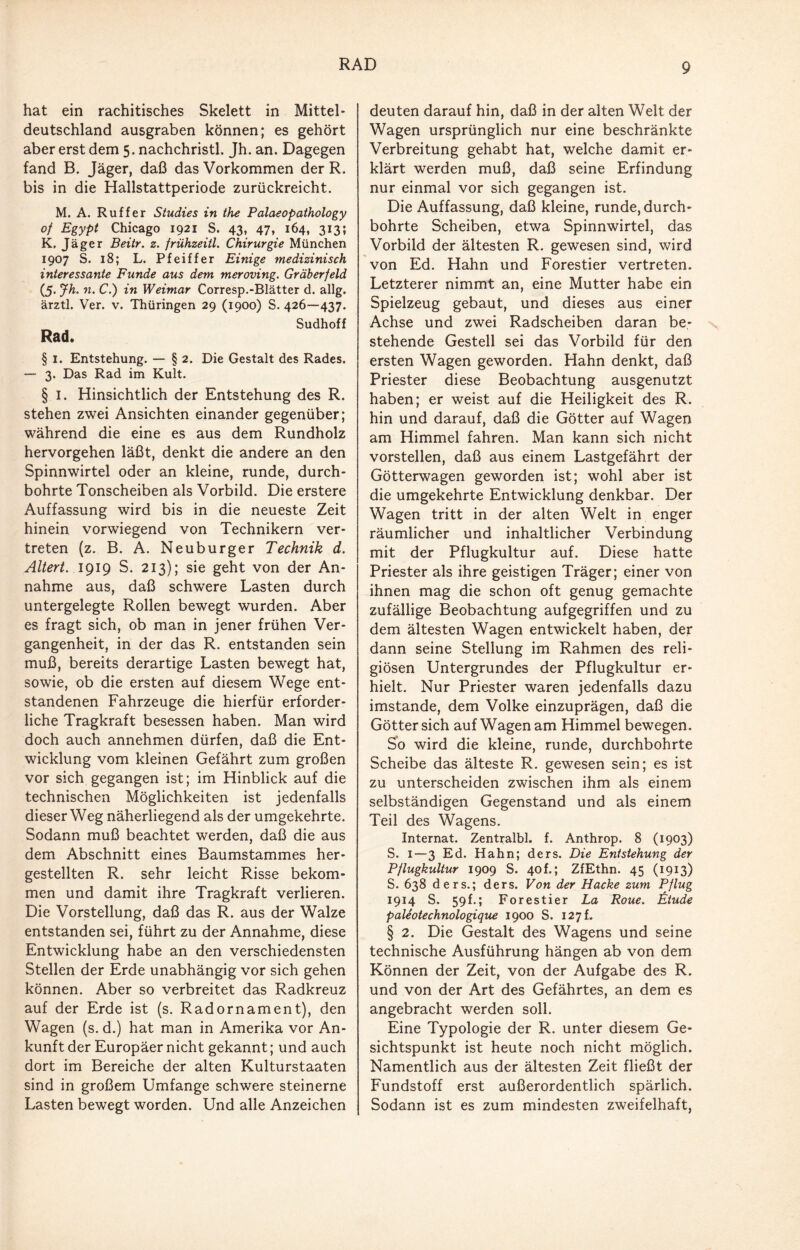 RAD hat ein rachitisches Skelett in Mittel¬ deutschland ausgraben können; es gehört aber erst dem 5. nachchristl. Jh. an. Dagegen fand B. Jäger, daß das Vorkommen der R. bis in die Hallstattperiode zurückreicht. M. A. Ruff er Studies in the Palaeopathology of Egypt Chicago 1921 S. 43, 47, 164, 313; K. Jäger Beitr. z. frühzeitl. Chirurgie München 1907 S. 18; L. Pfeiffer Einige medizinisch interessante Funde aus dem meroving. Gräberfeld (5. Jh. n. C.) in Weimar Corresp.-Blätter d. allg. ärztl. Ver. v. Thüringen 29 (1900) S. 426—437. Rad. Sudhoff § 1. Entstehung. — § 2. Die Gestalt des Rades. — 3. Das Rad im Kult. § 1. Hinsichtlich der Entstehung des R. stehen zwei Ansichten einander gegenüber; während die eine es aus dem Rundholz hervorgehen läßt, denkt die andere an den Spinnwirtel oder an kleine, runde, durch¬ bohrte Tonscheiben als Vorbild. Die erstere Auffassung wird bis in die neueste Zeit hinein vorwiegend von Technikern ver¬ treten (z. B. A. Neuburger Technik d. Altert. 1919 S. 213); sie geht von der An¬ nahme aus, daß schwere Lasten durch untergelegte Rollen bewegt wurden. Aber es fragt sich, ob man in jener frühen Ver¬ gangenheit, in der das R. entstanden sein muß, bereits derartige Lasten bewegt hat, sowie, ob die ersten auf diesem Wege ent¬ standenen Fahrzeuge die hierfür erforder¬ liche Tragkraft besessen haben. Man wird doch auch annehmen dürfen, daß die Ent¬ wicklung vom kleinen Gefährt zum großen vor sich gegangen ist; im Hinblick auf die technischen Möglichkeiten ist jedenfalls dieser Weg näherliegend als der umgekehrte. Sodann muß beachtet werden, daß die aus dem Abschnitt eines Baumstammes her¬ gestellten R. sehr leicht Risse bekom¬ men und damit ihre Tragkraft verlieren. Die Vorstellung, daß das R. aus der Walze entstanden sei, führt zu der Annahme, diese Entwicklung habe an den verschiedensten Stellen der Erde unabhängig vor sich gehen können. Aber so verbreitet das Radkreuz auf der Erde ist (s. Radornament), den Wagen (s. d.) hat man in Amerika vor An¬ kunft der Europäer nicht gekannt; und auch dort im Bereiche der alten Kulturstaaten sind in großem Umfange schwere steinerne Lasten bewegt worden. Und alle Anzeichen deuten darauf hin, daß in der alten Welt der Wagen ursprünglich nur eine beschränkte Verbreitung gehabt hat, welche damit er¬ klärt werden muß, daß seine Erfindung nur einmal vor sich gegangen ist. Die Auffassung, daß kleine, runde, durch¬ bohrte Scheiben, etwa Spinnwirtel, das Vorbild der ältesten R. gewesen sind, wird von Ed. Hahn und Forestier vertreten. Letzterer nimmt an, eine Mutter habe ein Spielzeug gebaut, und dieses aus einer Achse und zwei Radscheiben daran be¬ stehende Gestell sei das Vorbild für den ersten Wagen geworden. Hahn denkt, daß Priester diese Beobachtung ausgenutzt haben; er weist auf die Heiligkeit des R. hin und darauf, daß die Götter auf Wagen am Himmel fahren. Man kann sich nicht vorstellen, daß aus einem Lastgefährt der Götterwagen geworden ist; wohl aber ist die umgekehrte Entwicklung denkbar. Der Wagen tritt in der alten Welt in enger räumlicher und inhaltlicher Verbindung mit der Pflugkultur auf. Diese hatte Priester als ihre geistigen Träger; einer von ihnen mag die schon oft genug gemachte zufällige Beobachtung aufgegriffen und zu dem ältesten Wagen entwickelt haben, der dann seine Stellung im Rahmen des reli¬ giösen Untergrundes der Pflugkultur er¬ hielt. Nur Priester waren jedenfalls dazu imstande, dem Volke einzuprägen, daß die Götter sich auf Wagen am Himmel bewegen. So wird die kleine, runde, durchbohrte Scheibe das älteste R. gewesen sein; es ist zu unterscheiden zwischen ihm als einem selbständigen Gegenstand und als einem Teil des Wagens. Internat. Zentralbl. f. Anthrop. 8 (1903) S. 1—3 Ed. Hahn; ders. Die Entstehung der Pflugkultur 1909 S. 40f.; ZfEthn. 45 (1913) S. 638 ders.; ders. Von der Hacke zum Pflug 1914 S. 59h; Forestier La Roue. Etüde paleotechnologique 1900 S. 127L § 2. Die Gestalt des Wagens und seine technische Ausführung hängen ab von dem Können der Zeit, von der Aufgabe des R. und von der Art des Gefährtes, an dem es angebracht werden soll. Eine Typologie der R. unter diesem Ge¬ sichtspunkt ist heute noch nicht möglich. Namentlich aus der ältesten Zeit fließt der Fundstoff erst außerordentlich spärlich. Sodann ist es zum mindesten zweifelhaft,