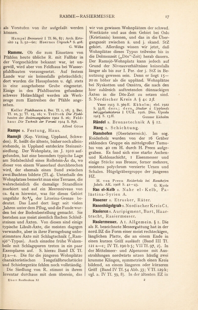 RAMME-RASIERMESSER als Vorstufen von ihr aufgefaßt werden können. Hampel Bronzezeit I Tf. 86, 87; Arch. Erte- sitö 14 S. 52—60; Hoernes Urgesch.2 S. 408. G. Wilke Ramme. Ob die zum Einsetzen von I Pfählen heute übliche R. mit Fallbär in ] der Vorgeschichte bekannt war, ist un- j gewiß, wird aber von Feldhaus bei Wasser- ] pfahlbauten vorausgesetzt. Auf festem I Lande war sie keinesfalls gebräuchlich; dort wurden die Hauspfosten u. dgl. stets in eine ausgehobene Grube eingesetzt. Einige in den Pfahlbauten gefundene schwere Holzschlägel werden als Werk¬ zeuge zum Eintreiben der Pfähle ange¬ sehen. Keller Pfahlbauten 2. Ber. Tf. 1,18; 5. Ber. Tf. 10, 3; Tf. 15, 16; v. Tröltsch Die Pfahl¬ bauten des Bodenseegebietes 1902 S. 16; Feld- haus Die Technik der Vorzeit 1914 S. 856. Alfred Götze Rampe s. Festung, Haus. Ramsjö (Ksp. Vitting, Uppland, Schwe¬ den). R. heißt die älteste, bisher noch allein¬ stehende, in Uppland entdeckte Steinzeit¬ siedlung. Der Wohnplatz, im J. 1910 auf¬ gefunden, hat eine besonders typische Lage am Südabschluß eines Rollstein-As da, wo dieser von einem Wasserlauf durchbrochen wird, der ehemals einen Sund zwischen zwei Buchten bildete (Tf. 4). Unterhalb des Wohnplatzes bemerkt man eine Terrasse, die wahrscheinlich die damalige Strandlinie markiert und auf ein Meeresniveau von ca. 64 m hinweist, was für dieses Gebiet ungefähr 80 °/0 der Litorina-Grenze be¬ deutet. Das Land dort liegt seit vielen Jahren unter dem Pflug, und die Funde wur¬ den bei der Bodenbestellung gemacht. Sie bestehen aus meist ziemlich flachen Schleif¬ steinen und Äxten. Von diesen sind einige typische Lihult-Äxte, die meisten dagegen verwandte, aber in ihrer Formgebung unbe¬ stimmtere Äxte mit Schlagtechnik (,,Ram- sjö“-Typus). Auch einzelne frühe Walzen¬ beile mit Schlagspuren treten in ein paar Exemplaren auf. S. hierzu Band IX Tf. 23 a—e. Die für die jüngeren Wohnplätze charakteristischen T ongef äßbruchstücke und Schiefergeräte fehlen noch vollständig. Die Siedlung von R. stimmt in ihrem Inventar durchaus mit dem überein, das wir von gewissen Wohnplätzen der schwed. Westküste und aus dem Gebiet bei Oslo (Kristiania) kennen, und das in die Über¬ gangszeit zwischen ä. und j. skand. StZ gehört. Allerdings wissen wir jetzt, daß Wohnplätze dieses Typus teilweise bis in die Dolmenzeit (,,Dös“-Zeit) herab dauern. Der Ramsjö-Wohnplatz kann jedoch auf Grund der Niveauverhältnisse keinesfalls länger als bis zur I. Per. der j. StZ in Be¬ nutzung gewesen sein. Denn er liegt 15 — 20 m höher als die uppländ. Wohnplätze bei Nyskotten und Oxsätra, die nach den hier zahlreich auftretenden dünnackigen Äxten in die Dös-Zeit zu setzen sind. S. Nordischer Kreis A § 4c 2ß. Ymer 1913 S. 369ff. Ekholm; ebd. 1922 S. 33ff. ders.; ders.o Studier i Upplands bebyggelsehistoria I UUA. 1916. Diss. Upsala 1915 S* *3 ff* Gunnar Ekholm Rändel s. Bronzetechnik A § 12. Rang s. Schichtung. Ranshofen (Oberösterreich). Im sog. Roiderholz wurden von der 16 Gräber zählenden Gruppe ein mittelgroßer Tumu- lus von 40 cm H. durch H. Preen aufge¬ graben. Es fand sich eine starke Aschen- und Kohlenschicht, I Eisenmesser und einige Stücke aus Bronze, ferner mehrere, meistens polychrom verzierte Urnen und Schalen. Hügelgräbergruppe der jüngeren HZ. H. von Preen Roiderholz bei Ranshofen Jahrb. AK. 1908 S. 41 43* G. Kyrie Ras el-Kelb s. Nähr el-Kelb, Pa¬ lästina-Syrien A. Rasener s. Etrusker, Räter. Rasenhügelgrab s. Nordischer Kreis Ci. Rasierens. Auripigment, Bart, Haar¬ tracht, Rasiermesser. Rasiermesser. Ai. Allgemein. § i. Die als R. bezeichnete Messergattung hat in der nord.BZ die Form einer meist rechteckigen, länglichen Platte, die an einem Ende in einen kurzen Griff ausläuft (Band III Tf, 121 a—c; IV Tf. 190 b 5; VIITf. 97, 2). In der Mittelmeer- und Alpenzone mit Aus¬ strahlungen nordwärts sitzen häufig zwei krumme Klingen, symmetrisch einen Kreis bildend, an einem längeren oder kürzeren Griff (Band IV Tf. 54 Abb. 33; VTf. 129 k; vgl. a. IV Tf. 59, 8). In der ältesten EZ in Ebert Reallexikoa XI 2