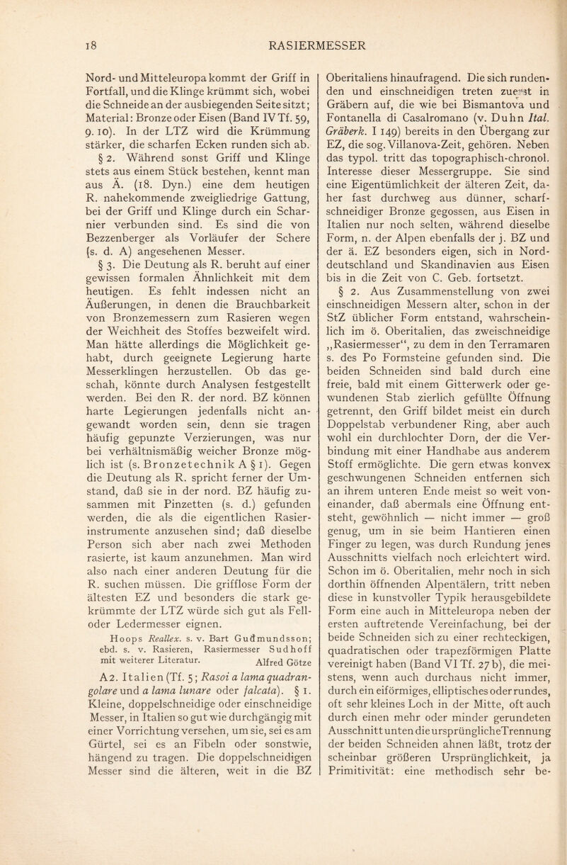 Nord- und Mitteleuropa kommt der Griff in Fortfall, und die Klinge krümmt sich, wobei die Schneide an der ausbiegenden Seite sitzt; Material: Bronze oder Eisen (Band IV Tf. 59, 9. 10). In der LTZ wird die Krümmung stärker, die scharfen Ecken runden sich ab. § 2. Während sonst Griff und Klinge stets aus einem Stück bestehen, kennt man aus Ä. (18. Dyn.) eine dem heutigen R. nahekommende zweigliedrige Gattung, bei der Griff und Klinge durch ein Schar¬ nier verbunden sind. Es sind die von Bezzenberger als Vorläufer der Schere (s. d. A) angesehenen Messer. § 3. Die Deutung als R. beruht auf einer gewissen formalen Ähnlichkeit mit dem heutigen. Es fehlt indessen nicht an Äußerungen, in denen die Brauchbarkeit von Bronzemessern zum Rasieren wegen der Weichheit des Stoffes bezweifelt wird. Man hätte allerdings die Möglichkeit ge¬ habt, durch geeignete Legierung harte Messerklingen herzustellen. Ob das ge¬ schah, könnte durch Analysen festgestellt werden. Bei den R. der nord. BZ können harte Legierungen jedenfalls nicht an¬ gewandt worden sein, denn sie tragen häufig gepunzte Verzierungen, was nur bei verhältnismäßig weicher Bronze mög¬ lich ist (s. Bronzetechnik A§i). Gegen die Deutung als R. spricht ferner der Um¬ stand, daß sie in der nord. BZ häufig zu¬ sammen mit Pinzetten (s. d.) gefunden werden, die als die eigentlichen Rasier¬ instrumente anzusehen sind; daß dieselbe Person sich aber nach zwei Methoden rasierte, ist kaum anzunehmen. Man wird also nach einer anderen Deutung für die R. suchen müssen. Die grifflose Form der ältesten EZ und besonders die stark ge¬ krümmte der LTZ würde sich gut als Fell¬ oder Ledermesser eignen. Hoops Reallex. s. v. Bart Gudmundsson; ebd. s. v. Rasieren, Rasiermesser Sud hoff mit weiterer Literatur. Alfred Götze A2. Italien (Tf. 5; Rasoi a lama quadran- golare und a lama lunare oder falcata). § I. Kleine, doppelschneidige oder einschneidige Messer, in Italien so gut wie durchgängig mit einer Vorrichtung versehen, um sie, sei es am Gürtel, sei es an Fibeln oder sonstwie, hängend zu tragen. Die doppelschneidigen Messer sind die älteren, weit in die BZ Oberitaliens hinaufragend. Die sich runden¬ den und einschneidigen treten zuerst in Gräbern auf, die wie bei Bismantova und Fontanella di Casalromano (v. Duhn Ital. Gräberk. I 149) bereits in den Übergang zur EZ, die sog. Villanova-Zeit, gehören. Neben das typol. tritt das topographisch-chronol. Interesse dieser Messergruppe. Sie sind eine Eigentümlichkeit der älteren Zeit, da¬ her fast durchweg aus dünner, scharf¬ schneidiger Bronze gegossen, aus Eisen in Italien nur noch selten, während dieselbe Form, n. der Alpen ebenfalls der j. BZ und der ä. EZ besonders eigen, sich in Nord¬ deutschland und Skandinavien aus Eisen bis in die Zeit von C. Geb. fortsetzt. § 2. Aus Zusammenstellung von zwei einschneidigen Messern alter, schon in der StZ üblicher Form entstand, wahrschein¬ lich im ö. Oberitalien, das zweischneidige ,,Rasiermesser“, zu dem in den Terramaren s. des Po Formsteine gefunden sind. Die beiden Schneiden sind bald durch eine freie, bald mit einem Gitterwerk oder ge¬ wundenen Stab zierlich gefüllte Öffnung getrennt, den Griff bildet meist ein durch Doppelstab verbundener Ring, aber auch wohl ein durchlochter Dorn, der die Ver¬ bindung mit einer Handhabe aus anderem Stoff ermöglichte. Die gern etwas konvex geschwungenen Schneiden entfernen sich an ihrem unteren Ende meist so weit von¬ einander, daß abermals eine Öffnung ent¬ steht, gewöhnlich — nicht immer — groß genug, um in sie beim Hantieren einen Finger zu legen, was durch Rundung jenes Ausschnitts vielfach noch erleichtert wird. Schon im ö. Oberitalien, mehr noch in sich dorthin öffnenden Alpentälern, tritt neben diese in kunstvoller Typik herausgebildete Form eine auch in Mitteleuropa neben der ersten auftretende Vereinfachung, bei der beide Schneiden sich zu einer rechteckigen, quadratischen oder trapezförmigen Platte vereinigt haben (Band VI Tf. 27 b), die mei¬ stens, wenn auch durchaus nicht immer, durch ein eiförmiges, elliptisches oder rundes, oft sehr kleines Loch in der Mitte, oft auch durch einen mehr oder minder gerundeten Ausschnitt unten die ursprünglicheTrennung der beiden Schneiden ahnen läßt, trotz der scheinbar größeren Ursprünglichkeit, ja Primitivität: eine methodisch sehr be-