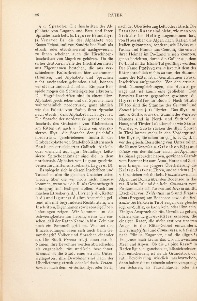 § 4. Sprache. Die Inschriften der Al¬ phabete von Lugano und Este sind ihrer Sprache nach kelt. (s. Ligurer B) undillyr. (s. Veneter B); die der Alphabete von Bozen-Trient und von Sondrio hat Pauli als etrusk. oder etruskisierend nachgewiesen, zu ihnen scheinen auch die Hirschhorn- Inschriften von Magr& zu gehören. Da die sicher deutbaren Teile der Inschriften meist aus Eigennamen bestehen, die aus ver¬ schiedenen Kulturkreisen hier zusammen¬ strömten, und Alphabete und Sprachen nicht aneinander gebunden sind, können wir oft nur undeutlich sehen. Ein paar Bei¬ spiele mögen die Schwierigkeiten erläutern. Die Magre-Inschriften sind in einem illyr. Alphabet geschrieben und der Sprache nach wahrscheinlich nordetrusk., ganz ähnlich wie die Palette von Padua ihrer Sprache nach etrusk., dem Alphabet nach illyr. ist. Die Sprache der nordetrusk. geschriebenen Inschrift des Grabsteins von Klobenstein am Ritten ist nach v. Scala ein etruski- siertes Illyr., die Sprache der gleichfalls nordetrusk. geschriebenen Inschrift der Grabdeckplatte von Stadelhof-Kalternnach Pauli ein etruskisiertes Gallisch. Als kelt. oder vielleicht auf ligur. Grundlage kelti- sierte Sprachdenkmäler sind die in dem nordetrusk. Alphabet von Lugano geschrie¬ benen Inschriften anzusehen (s. Ligurer B). Es spiegeln sich in diesen Inschriften und Tatsachen also die gleichen Unsicherheiten wieder, über die wir noch nicht hinaus¬ kommen, wenn wir die R. als Gesamtbegriff ethnographisch festlegen wollen. Auch hier machen Etrusker (s. d.), Illyrier(s. d.), Kelten (s. d.) und Ligurer (s. d.) ihre Ansprüche gel¬ tend, alle mit begründeten Rechtstiteln, wie Inschriften, Eigennamen sowie sonstigeÜber- lieferungen zeigen. Wir kommen um die Schwierigkeiten nur herum, wenn wir ein- sehen, daß der Räter-Name in hist. Zeit nur noch ein Sammelbegriff ist. Wie bei den Einzelsiedlungen lösen sich auch beim Ge¬ samtbegriff Völker und Sprachen einander ab. Die Stadt Verona trägt einen etrusk. Namen, ihre Bewohner werden abwechselnd als euganeisch, rät. und kelt. bezeichnet. Mantua ist die Stadt eines etrusk. Unter¬ weltsgottes, ihre Bewohner sind nach der Überlieferung etrusk. oder keltisch. Triden- tum ist nach dem -w^-Suffix illyr. oder kelt., nach der Überlieferung kelt. oder rätisch. Die Etrusker-Räter sind nicht, wie man von Niebuhr bis Helbig angenommen hat, von N aus über die Alpen nach Rätien und Italien gekommen, sondern, wie Livius aus Padua und Plinius aus Comum, die es aus ihrer Heimat im Po-Land wdssen konnten, genau berichten, durch die Gallier aus dem Po-Land in das Etsch-Tal gedrängt worden. Der Name Pacrevva rasna hat mit dem der Räter sprachlich nichts zu tun, der Stamm¬ name der Räter ist in Gentilnamen etrusk. Inschriften aufgetaucht. Von den etrusk. - tirol. Namengleichungen, die Steub ge¬ wagt hat, ist kaum eine geblieben. Den Etrusker-Rätern gegenüber gewinnen die Illyrier-Räter an Boden. Nach Strabo IV 206 sind die Stämme der Genauni und Breuni (oben § 1) Illyrier. Das illyr. -nt- und -5^-Suffix sowie der Stamm des Veneter- Namens sind in Nord- und Südtirol zu Haus, und Tiroler Lokalforscher wie Stolz, Walde, v. Scala rücken die illyr. Spuren in Tirol immer mehr in den Vordergrund. Die Illyrier, die schon im 9. Jh. v. C., d. h. vor der griech. Besiedlung von Unteritalien, die Namen Graeci (s. a. Griechen B§4) und Ulixes von der Balkan- nach der Apennin¬ halbinsel gebracht haben, gewinnen Gestalt vom Brenner bis zum Ätna. Horaz und Zosi- mos bringen als jüngere Überlieferung die Kelten-Räterzu Ehren, und seit dem 5. Jh. v. C. schieben sich die kelt. Vindelici zwischen Alpen und Donau über den Bodensee in das rät. Rhein-Tal und die kelt. Cenomani vom Po-Land aus nach Verona und Brixia ins rät. Etsch-Tal vor. Tridentum im S und Brigan- tium (Bregenz) am Bodensee sowie die Bri- xentesbzi Brixen in Tirol zeigen das gleiche idg. -w^-Suffix, es kann kelt. oder illyr. sein. Einigen Anspruch als rät. Urvolk zu gelten, dürfen die Ligurer-Räter erheben, die einzigen Räter, die nicht erst vor unseren Augen in das Räter-Gebiet einwandern. Die Trump[i)liniund Camunni (s. o. § 1) sind nach Plinius Euganeer, und die (ligur.?) Euganeer nach Livius das Urvolk zwischen Meer und Alpen. Ob die ,,alpine Rasse“ in Rätien ligur.-euganeisch ist, läßt sich schw-er- lich entscheiden; ist sie als Grundstock der rät. Bevölkerung wirklich nachzuweisen, dann haben die nur einzeln oder in verspreng¬ ten Scharen, als Tauschhändler oder als