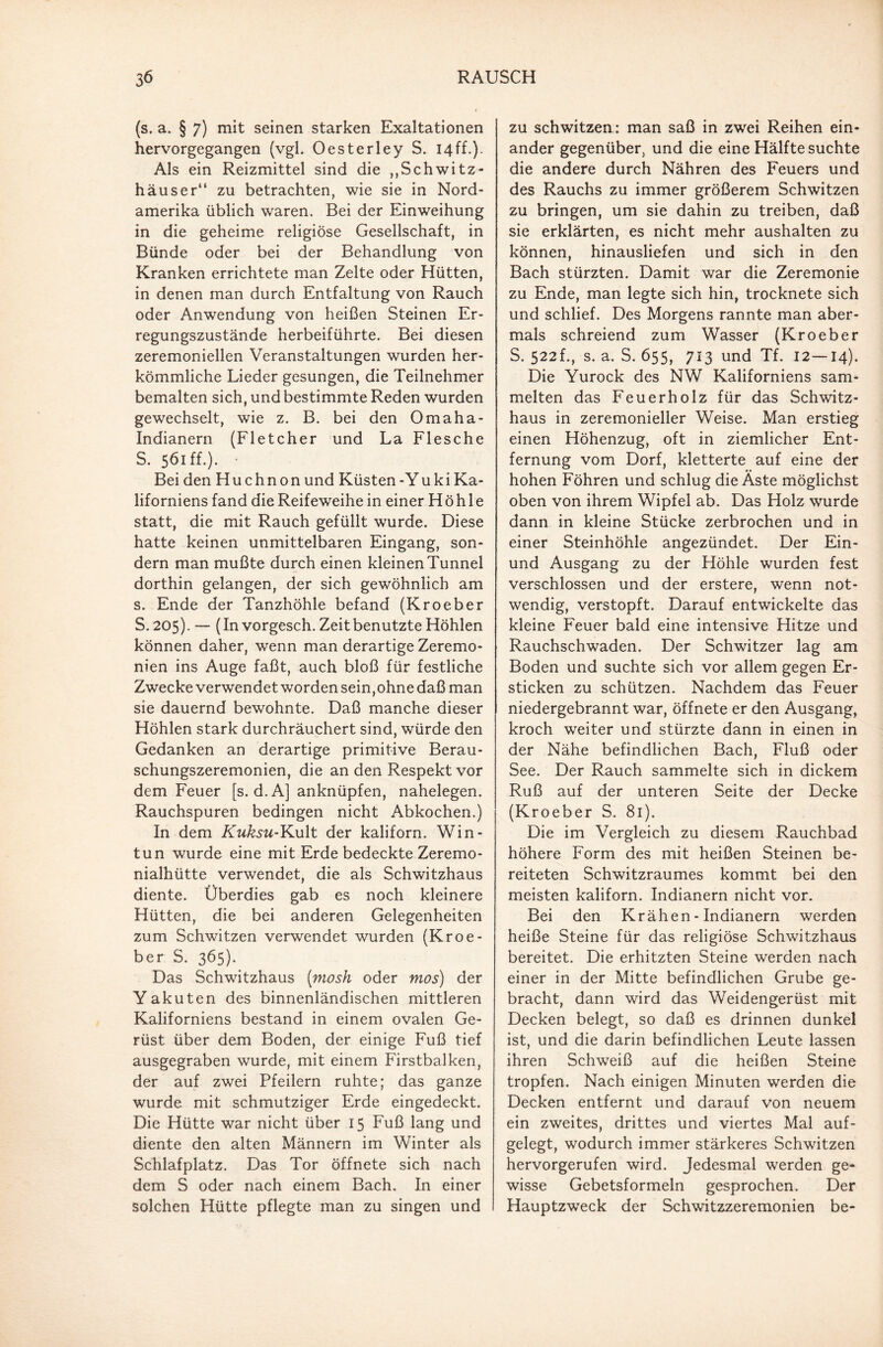 (s. a. § 7) mit seinen starken Exaltationen hervorgegangen (vgl. Oesterley S. 14ff.). Als ein Reizmittel sind die „Schwitz¬ häuser“ zu betrachten, wie sie in Nord¬ amerika üblich waren. Bei der Einweihung in die geheime religiöse Gesellschaft, in Bünde oder bei der Behandlung von Kranken errichtete man Zelte oder Hütten, in denen man durch Entfaltung von Rauch oder Anwendung von heißen Steinen Er¬ regungszustände herbeiführte. Bei diesen zeremoniellen Veranstaltungen wurden her¬ kömmliche Lieder gesungen, die Teilnehmer bemalten sich, und bestimmte Reden wurden gewechselt, wie z. B. bei den Omaha- Indianern (Fletcher und La Flesche S. 561 ff.). • Bei den Huchnon und Küsten-Yuki Ka¬ liforniens fand die Reifeweihe in einer Höhle statt, die mit Rauch gefüllt wurde. Diese hatte keinen unmittelbaren Eingang, son¬ dern man mußte durch einen kleinen Tunnel dorthin gelangen, der sich gewöhnlich am s. Ende der Tanzhöhle befand (Kroeber S. 205). — (In vorgesch. Zeit benutzte Höhlen können daher, wenn man derartige Zeremo¬ nien ins Auge faßt, auch bloß für festliche Zwecke verwendet worden sein,ohne daß man sie dauernd bewohnte. Daß manche dieser Höhlen stark durchräuchert sind, würde den Gedanken an derartige primitive Berau¬ schungszeremonien, die an den Respekt vor dem Feuer [s. d. A] anknüpfen, nahelegen. Rauchspuren bedingen nicht Abkochen.) In dem Kuksu-¥>M\t der kaliforn. Win- tun wurde eine mit Erde bedeckte Zeremo- nialhütte verwendet, die als Schwitzhaus diente. Überdies gab es noch kleinere Hütten, die bei anderen Gelegenheiten zum Schwitzen verwendet wurden (Kroe¬ ber S. 365)- Das Schwitzhaus (mosh oder mos) der Yakuten des binnenländischen mittleren Kaliforniens bestand in einem ovalen Ge¬ rüst über dem Boden, der einige Fuß tief ausgegraben wurde, mit einem Firstbalken, der auf zwei Pfeilern ruhte; das ganze wurde mit schmutziger Erde eingedeckt. Die Hütte war nicht über 15 Fuß lang und diente den alten Männern im Winter als Schlafplatz. Das Tor öffnete sich nach dem S oder nach einem Bach. In einer solchen Hütte pflegte man zu singen und zu schwitzen: man saß in zwei Reihen ein¬ ander gegenüber, und die eine Hälfte suchte die andere durch Nähren des Feuers und des Rauchs zu immer größerem Schwitzen zu bringen, um sie dahin zu treiben, daß sie erklärten, es nicht mehr aushalten zu können, hinausliefen und sich in den Bach stürzten. Damit war die Zeremonie zu Ende, man legte sich hin, trocknete sich und schlief. Des Morgens rannte man aber¬ mals schreiend zum Wasser (Kroeber S. 522f., s. a. S. 655, 713 und Tf. 12—14). Die Yurock des NW Kaliforniens sam¬ melten das Feuerholz für das Schwitz¬ haus in zeremonieller Weise. Man erstieg einen Höhenzug, oft in ziemlicher Ent¬ fernung vom Dorf, kletterte auf eine der hohen Föhren und schlug die Äste möglichst oben von ihrem Wipfel ab. Das Holz wurde dann in kleine Stücke zerbrochen und in einer Steinhöhle angezündet. Der Ein- und Ausgang zu der Höhle wurden fest verschlossen und der erstere, wenn not¬ wendig, verstopft. Darauf entwickelte das kleine Feuer bald eine intensive Hitze und Rauchschwaden. Der Schwitzer lag am Boden und suchte sich vor allem gegen Er¬ sticken zu schützen. Nachdem das Feuer niedergebrannt war, öffnete er den Ausgang, kroch weiter und stürzte dann in einen in der Nähe befindlichen Bach, Fluß oder See. Der Rauch sammelte sich in dickem Ruß auf der unteren Seite der Decke (Kroeber S. 81). Die im Vergleich zu diesem Rauchbad höhere Form des mit heißen Steinen be¬ reiteten Schwitzraumes kommt bei den meisten kaliforn. Indianern nicht vor. Bei den Krähen - Indianern werden heiße Steine für das religiöse Schwitzhaus bereitet. Die erhitzten Steine werden nach einer in der Mitte befindlichen Grube ge¬ bracht, dann wird das Weidengerüst mit Decken belegt, so daß es drinnen dunkel ist, und die darin befindlichen Leute lassen ihren Schweiß auf die heißen Steine tropfen. Nach einigen Minuten werden die Decken entfernt und darauf von neuem ein zweites, drittes und viertes Mal auf¬ gelegt, wodurch immer stärkeres Schwitzen hervorgerufen wird. Jedesmal werden ge¬ wisse Gebetsformeln gesprochen. Der Hauptzweck der Schwitzzeremonien be-