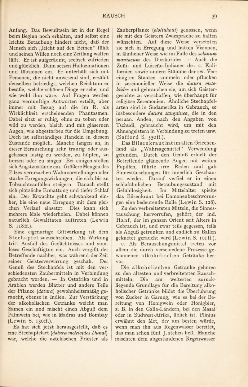 Anfang. Das Bewußtsein ist in der Regel beim Beginn noch erhalten, und selbst eine leichte Betäubung hindert nicht, daß der Mensch sich ,,leicht auf den Beinen“ fühlt und seinen Willen noch eine Zeitlang walten läßt. Er ist aufgeräumt, seelisch zufrieden und glücklich. Dann setzen Halluzinationen und Illusionen ein. Er unterhält sich mit Personen, die nicht anwesend sind, erzählt denselben befriedigt, welchen Reichtum er besäße, welche schönen Dinge er sehe, und wie wohl ihm wäre. Auf Fragen werden ganz vernünftige Antworten erteilt, aber immer mit Bezug auf die im R. als Wirklichkeit erscheinenden Phantasmen. Dabei sitzt er ruhig, ohne zu toben oder wild zu werden, bleich und mit gläsernen Augen, wie abgestorben für die Umgebung. Doch ist selbständiges Handeln in diesem Zustande möglich. Manche fangen an, in dieser Berauschung sehr traurig oder aus¬ gelassen lustig zu werden, zu hüpfen, zu tanzen oder zu singen. Bei einigen stellen sich Angstzustände ein. Größere Mengen des Pilzes verursachen Wahnvorstellungen oder starke Erregungswirkungen, die sich bis zu Tobsuchtsanfällen steigern. Danach stellt sich plötzliche Ermattung und tiefer Schlaf ein. Der Erwachte geht schwankend ein¬ her, bis eine neue Erregung mit dem glei¬ chen Verlauf einsetzt. Dies kann sich mehrere Male wiederholen. Dabei können natürlich Gewalttaten auf treten (Lewin S. 118 ff.). Eine eigenartige Giftwirkung ist dem Stechapfel zuzuschreiben. Als Wirkung tritt Ausfall des Gedächtnisses und sinn¬ loses Geschäftigtun ein. Auch vergißt der Betreffende nachher, was während der Zeit seiner Geistesverwirrung geschah. Der Genuß des Stechapfels ist mit den ver¬ schiedensten Zaubermitteln in Verbindung gebracht worden. — In Ostafrika und in Arabien werden Blätter und andere Teile der Pflanze (datura) gewohnheitsmäßig ge¬ raucht, ebenso in Indien. Zur Verstärkung der alkoholischen Getränke weicht man Samen ein und mischt einen Abguß dem Palmwein bei, wie in Madras und Bombay (Lewin S. I30ff.). Es hat sich jetzt herausgestellt, daß es eine Stechapfelart (<datura meteloides Dunal) war, welche die aztekischen Priester als Zauberpflanze (ololiuhoui) genossen, wenn sie mit den Geistern Zwiesprache zu halten wünschten. Auf diese Weise versetzten sie sich in Erregung und hatten Visionen, in ähnlicher Weise wie im Falle des solanum maniacum des Dioskurides. — Auch die Zuni- und Luiseno-Indianer des s. Kali¬ fornien sowie andere Stämme der sw. Ver¬ einigten Staaten sammeln oder pflücken in zeremonieller Weise die datura mete¬ loides und gebrauchen sie, um sich Geister¬ gesichte zu verschaffen, wie überhaupt für religiöse Zeremonien. Ähnliche Stechapfel¬ arten sind in Südamerika in Gebrauch, so insbesondere datura sanguinea, die in den peruan. Anden, nach den Angaben von Tschudi, gebraucht wird, um mit den Ahnengeistern in Verbindung zu treten usw. (Safford S. 550ff.). Das Bilsenkraut hat im alten Griechen¬ land als ,,Wahrsagemittel“ Verwendung gefunden. Durch den Genuß erhielt der Betreffende glänzende Augen mit weiten Pupillen, führte irre Reden und gab Sinnestäuschungen für innerlich Geschau¬ tes wieder. Darauf verfiel er in einen schlafähnlichen Betäubungszustand mit Gefühllosigkeit. Im Mittelalter spielte das Bilsenkraut bei Dämonenbeschwörun¬ gen eine bedeutende Rolle (Lewin S. 128). Zu den verbreitetsten Mitteln, die Sinnes¬ täuschung hervorrufen, gehört, der ind. Hanf, der im ganzen Orient seit Alters in Gebrauch ist, und zwar teils gegessen, teils als Abguß getrunken und endlich zu Ballen geknetet geraucht wird (Lewin S. ioiff.). c. Als Berauschungsmittel treten vor allem die durch verschiedene Prozesse ge¬ wonnenen alkoholischen Getränke her¬ vor. Die alkoholischen Getränke gehören zu den ältesten und verbreitetsten Rausch¬ mitteln. Die am weitesten zurück¬ liegende Grundlage für die Bereitung alko¬ holischer Getränke bildet die Überführung von Zucker in Gärung, wie es bei der Be¬ reitung von Honigwein oder Honigbier, z. B. in den Galla-Ländern, bei den Masai oder in Südwest-Afrika, üblich ist. Plinius erwähnt den Met, der am besten würde, wenn man ihn aus Regenwasser bereitet, das man schon fünf J. stehen ließ. Manche mischten dem abgestandenen Regenwasser