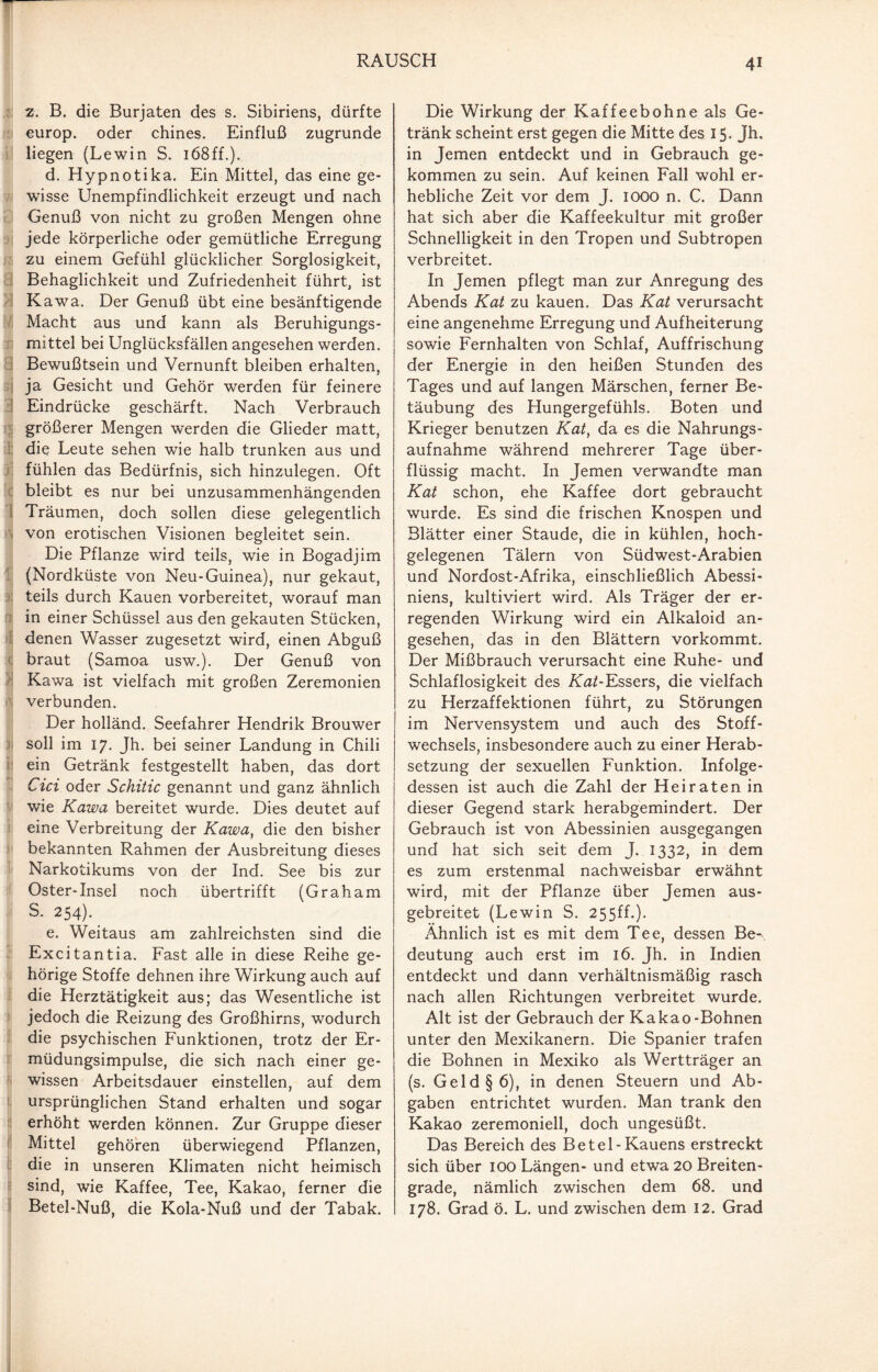 z. B. die Burjaten des s. Sibiriens, dürfte europ. oder chines. Einfluß zugrunde liegen (Lewin S. 168ff.). d. Hypnotika. Ein Mittel, das eine ge¬ wisse Unempfindlichkeit erzeugt und nach Genuß von nicht zu großen Mengen ohne jede körperliche oder gemütliche Erregung zu einem Gefühl glücklicher Sorglosigkeit, Behaglichkeit und Zufriedenheit führt, ist Kawa. Der Genuß übt eine besänftigende Macht aus und kann als Beruhigungs¬ mittel bei Unglücksfällen angesehen werden. Bewußtsein und Vernunft bleiben erhalten, ja Gesicht und Gehör werden für feinere Eindrücke geschärft. Nach Verbrauch größerer Mengen werden die Glieder matt, die Leute sehen wie halb trunken aus und fühlen das Bedürfnis, sich hinzulegen. Oft bleibt es nur bei unzusammenhängenden Träumen, doch sollen diese gelegentlich von erotischen Visionen begleitet sein. Die Pflanze wird teils, wie in Bogadjim (Nordküste von Neu-Guinea), nur gekaut, teils durch Kauen vorbereitet, worauf man in einer Schüssel aus den gekauten Stücken, denen Wasser zugesetzt wird, einen Abguß braut (Samoa usw.). Der Genuß von Kawa ist vielfach mit großen Zeremonien verbunden. Der holländ. Seefahrer Hendrik Brouwer soll im 17. Jh. bei seiner Landung in Chili ein Getränk festgestellt haben, das dort Cici oder Schitic genannt und ganz ähnlich wie Kawa bereitet wurde. Dies deutet auf eine Verbreitung der Kawa, die den bisher bekannten Rahmen der Ausbreitung dieses Narkotikums von der Ind. See bis zur Oster-Insel noch übertrifft (Graham S. 254). e. Weitaus am zahlreichsten sind die Excitantia. Fast alle in diese Reihe ge¬ hörige Stoffe dehnen ihre Wirkung auch auf die Herztätigkeit aus; das Wesentliche ist jedoch die Reizung des Großhirns, wodurch die psychischen Funktionen, trotz der Er¬ müdungsimpulse, die sich nach einer ge¬ wissen Arbeitsdauer einstellen, auf dem ursprünglichen Stand erhalten und sogar erhöht werden können. Zur Gruppe dieser Mittel gehören überwiegend Pflanzen, die in unseren Klimaten nicht heimisch sind, wie Kaffee, Tee, Kakao, ferner die Betel-Nuß, die Kola-Nuß und der Tabak. Die Wirkung der Kaffeebohne als Ge¬ tränk scheint erst gegen die Mitte des 15. Jh. in Jemen entdeckt und in Gebrauch ge¬ kommen zu sein. Auf keinen Fall wohl er¬ hebliche Zeit vor dem J. IOOO n. C. Dann hat sich aber die Kaffeekultur mit großer Schnelligkeit in den Tropen und Subtropen verbreitet. In Jemen pflegt man zur Anregung des Abends Kat zu kauen. Das Kat verursacht eine angenehme Erregung und Aufheiterung sowie Fernhalten von Schlaf, Auffrischung der Energie in den heißen Stunden des Tages und auf langen Märschen, ferner Be¬ täubung des Hungergefühls. Boten und Krieger benutzen Kat, da es die Nahrungs¬ aufnahme während mehrerer Tage über¬ flüssig macht. In Jemen verwandte man Kat schon, ehe Kaffee dort gebraucht wurde. Es sind die frischen Knospen und Blätter einer Staude, die in kühlen, hoch¬ gelegenen Tälern von Südwest-Arabien und Nordost-Afrika, einschließlich Abessi¬ niens, kultiviert wird. Als Träger der er¬ regenden Wirkung wird ein Alkaloid an¬ gesehen, das in den Blättern vorkommt. Der Mißbrauch verursacht eine Ruhe- und Schlaflosigkeit des Kat-Essers, die vielfach zu Herzaffektionen führt, zu Störungen im Nervensystem und auch des Stoff¬ wechsels, insbesondere auch zu einer Herab¬ setzung der sexuellen Funktion. Infolge¬ dessen ist auch die Zahl der Heiraten in dieser Gegend stark herabgemindert. Der Gebrauch ist von Abessinien ausgegangen und hat sich seit dem J. 1332, in dem es zum erstenmal nachweisbar erwähnt wird, mit der Pflanze über Jemen aus¬ gebreitet (Lewin S. 255ff.). Ähnlich ist es mit dem Tee, dessen Be-\ deutung auch erst im 16. Jh. in Indien entdeckt und dann verhältnismäßig rasch nach allen Richtungen verbreitet wurde. Alt ist der Gebrauch der Kakao-Bohnen unter den Mexikanern. Die Spanier trafen die Bohnen in Mexiko als Wertträger an (s. Geld §6), in denen Steuern und Ab¬ gaben entrichtet wurden. Man trank den Kakao zeremoniell, doch ungesüßt. Das Bereich des Betel- Kauens erstreckt sich über 100 Längen- und etwa 20 Breiten¬ grade, nämlich zwischen dem 68. und 178. Grad ö. L. und zwischen dem 12. Grad